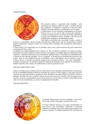 CHAKRA BÁSICO

                                             RA BÁSICO




                                             Esse primeiro chakra é responsável pela vitalidade e pela
                                             manutenção dos aspectos sólidos do corpo. É também fonte do
                                             fogo serpentino ou Kundalini. Localiza-se na base da coluna
                                             vertebral, tem quatro pétalas e é visualizado na cor vermelha.
                                             O chakra básico ou raiz, representa a manifestação da vida física.
                                             Portanto, do 1o. ao 7o. ano de vida a criança deve aprender a
                                             enraizar-se estabelecendo-se nas leis de seu mundo e aprendendo
                                             a regular suas vontades de comer e de beber, a fim de criar um
                                             comportamento adaptado a sua identidade terrestre.
                                             Esse chakra se relaciona com a juventude, a ilusão, a cólera, a
avareza e a sensualidade. Pessoas vivendo motivadas pelo chakra básico tem um comportamento violento
ligado à insegurança e chegam a dormir 10 a 12 horas sobre o estômago. São normalmente materialistas e
pragmáticas.
O chacra básico esta relacionado com as glândulas supra renais, cujos hormônios são parte essencial de
manutenção da vida no corpo.
As gônadas são a ligação glandular para o chakra raiz. São os testículos no homem e os ovários na mulher.
Fazem parte do sistema endócrino, células secretoras com capilares nas regiões adjacentes ligadas pelo tecido
conjuntivo. A glândula pituitária às vezes é chamada de "glândula mestra". Ela poderia ser considerada como
a regente de uma orquestra glandular. Ao seu "comando", os hormônios são secretados dos testículos e dos
ovários. Aqui, há uma relação óbvia com a fertilidade e com o desempenho, com os impulsos e com os
instintos sexuais. A secreção das gônadas assegura que os processos naturais - tais como a puberdade -
aconteçam normalmente, no momento apropriado. Quando há disfunção nesses aspectos do crescimento, o
trabalho específico com o chakra raiz ajudará uma vez mais no processo de cura.

USO DAS CORES PARA CURA

Embora um chakra da raiz saudável possa ser observado em cores vermelhas muito brilhantes, nos processos
de cura as tonalidades brilhantes devem ser utilizadas com reservas. O mais simples e o mais eficaz exercício
visual de cura para cada chakra é imaginar as cores "familiares" do chakra fluindo nas pétalas a fim de o
abastecer. No chakra da raiz o melhor é utilizar os tons mais suaves de vermelho e para as pessoas muito
sensíveis a esta cor, o recomendável são os tons de marrom e a cor de malva, ou ainda, o verde. Sabemos que
cada cor tem seu complemento, e o verde é o complemento do vermelho.

CHACRA ESPLÊNICO

ACRA ESPLÊNICO




                                               O segundo chakra possui seis raios revelando as cores roxo,
                                               azul, verde, amarelo, alaranjado, vermelho-forte e rosa.

                                               O chacra esplênico localiza-se na região correspondente ao
                                               baço físico e está intimamente relacionado a circulação
                                               sangüínea. Disfunções nesse chakra podem gerar anemias e até
                                               mesmo a leucemia. É também responsável pela vitalização do
 