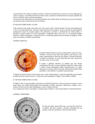 A paratireóide está contida na própria tireóide e secreta um hormônio que conserva os níveis adequados de
cálcio no sangue. A atividade muscular de todos os tipos, incluindo o funcionamento do coração, depende dos
níveis corretos de cálcio no plasma sangüíneo.
Crianças que não apresentam um bom funcionamento da tireóide sofrem de idiotia pois que esse hormônios
são essenciais para o desenvolvimento do intelecto.

O USO DAS CORES PARA A CURA

Toda a gama do azul, desde o mais fraco até o mais escuro, afeta o chakra laríngeo. O mais recomendado para
a cura é o azul do lápis-lazúli. Turquesa e água-marinha são em especial, úteis no aumento da capacidade de
comunicação diante de grandes grupos. Os professores, escritores e profissionais da mídia podem se
beneficiar, usando roupas com essas tonalidades e meditando sobre essas cores. A cor prateada também
fortalece o chakra da garganta, e sempre deveria ser visualizado quando ocorrem infeções na garganta. Todas
essas cores afetam a tireóide e paratireóide.

CHAKRA FRONTAL




                                          CHAKRA FRONTAL

                                          O chakra frontal localiza-se entre as sobrancelhas e possui 96 raios.
                                          Também é descrito como tendo duas pétalas, uma branca e uma
                                          negra, representando as duas asas do caduceu, o bastão de Hermes,
                                          o atributo do terapeuta. As cores observadas são rosa e amarelo de
                                          um lado e azul e roxo do outro.

                                          É ligado a glândula pituitária ou hipófise que tem função
                                          coordenadora de todas as outras glândulas endócrinas. Deste modo
                                          o chakra frontal desempenha papel importantíssimo na vigília
                                          espiritual e em toda a química do corpo. Quando bem desenvolvido
                                          possibilita a clarividência e os poderes da psicometria.

A ligação do chakra frontal é mais intensa com o corpo mental superior. Corpo da inspiração que dá origem
às idéias antes de tomarem forma. É o plano dos seres arcangélicos: Miguel, Uriel, Rafael e Gabriel.

O USO DAS CORES PARA A CURA

O índigo é uma cor cuja percepção e descrição nos é difícil de descrever. Trata-se de uma cor intensa, à vezes
quase negra, mas sempre apresentando uma tonalidade vermelha. Aprender a diferenciar o índigo é, em si
mesmo, um bom exercício para desbloquear e ativar o chakra da fronte.
Use o índigo para treinar a percepção; o turquesa para a lucidez e o malva para ajudar no sistema hormonal.


CHAKRA CORONÁRIO




                                              CHAKRA CORONÁRIO

                                              No topo da cabeça, possui 960 raios, com uma flor central de
                                              12 pétalas. De cores variadas e altíssima velocidade em sua
                                              rotação, é sede da consciência, centro da união divina.
 