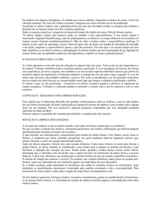 Os chakras são degraus energéticos. À medida que vamos subindo, chegando ao chakra da coroa, o nível de
vibração aumenta. Por meio do chakra coronário, chegamos aos mais elevados níveis de meditação.
Associada ao sétimo chakra, está a glândula pineal que tem por atividade receber as energias dos chakras e
distribuí-las na função celular de todo o sistema endócrino.
Sobre os aspectos positivos e negativos do desenvolvimento do chakra da coroa, Patrick Drouot explica:
"O sétimo chakra, chakra dos místicos, pode ser também o dos esquizofrênicos. É um chakra ligado à
iluminação. Segundo Ronald Laing, o pai da antipsiquiatria, os místicos e os esquizofrênicos se encontram no
mesmo oceano (líquido encefalorraquidiano?). Mas lá onde o místico nada, o esquizofrênico naufraga. O
místico é pois capaz de apreender e gerar visões do após-vida, de entrar em estados de felicidade de Samadhi
e de união, enquanto o esquizofrênico ignora o que lhe acontece. Ele está aqui e ao mesmo tempo do ouro
lado. Qualifica-se de delírio místico a desregulagem do sétimo chakra que tem necessidade de ser regulado da
mesma forma que sua glândula endócrina correspondente, a epífise ou ainda a glândula pineal."

O USO DAS CORES PARA A CURA

O violeta apresenta a mais alta taxa de vibração no espectro das sete cores. Trata-se da cor dos imperadores e
da realeza. O branco simboliza tanto a inocência quanto a perfeição. É a cor da página em branco, da criança
sem experiência, da noiva virginal, mas também a cor do iniciado superior refletindo a pureza que advém da
inocência depois da experiência. O dourado simboliza a energia do sol e de tudo o que é sagrado. É a cor do
metal mais precioso, que também simboliza a pureza. Por vezes é considerado a cor do princípio masculino,
mas no chakra da coroa deveria ser compreendido como algo que integra a sabedoria equilibrada e perfeita.
O violeta é uma cor da purificação - visualizá-lo no chakra coronário ajudará a eliminar as impurezas do
campo energético. O branco e o dourado ajudam a estimular o contato com o seu Eu superior e com os seus
mentores.

CAPÍTULO II - DIÁLOGOS COM O IRMÃO RONALDO

Esse espírito que se denomina Ronaldo tem grandes conhecimentos sobre os chakras e, por ter sido médico
em sua última encarnação, dá belas explicações da ligação do sistema de chakras e seus cordões com o equipo
físico do ser humano. Por isso transcrevo algumas perguntas respondidas por esse abnegado terapeuta
espiritual da Seara do Bem.
Procurei separar as questões por assuntos para facilitar a compreensão dos mesmos.

ROTAÇÃO E LIMPEZA DOS CHAKRAS

A ativação dos chakras se dá no mesmo sentido, tanto para os homens quanto para as mulheres?
No que se refere à rotação dos chakras, certamente passaremos aos irmãos, informações que diferem daquela
apresentada pela literatura existente em seu plano.
E para facilitar seu entendimento, começaremos pelo estudo do chakra básico. Este chakra, assim como os
demais, é composto por várias camadas energéticas nas quais podemos observar pequenos vórtices que,
unidos, formam o centro de energia denominado chakra.
Cada um desses pequenos vórtices tem uma rotação diferente. Como esses vórtices se unem para formar o
chakra básico, as várias rotações se combinarão e esse chakra terá a rotação no sentido anti-horário o que
facilitará a captação das energias da terra. Sendo assim, quando o chakra básico estiver muito aberto,
denotando que o indivíduo está envolvido com o plano terrestre em detrimento do plano divino, é preciso
fechá-lo. E para isso, alteramos sua rotação para o sentido horário até que ele retome o equilíbrio necessário.
O sentido de rotação dos chakras é variável. No entanto, até o chakra umbilical, todos giram no sentido anti-
horário, tanto nos indivíduos do sexo feminino quanto nos indivíduos do sexo masculino.
Já o chakra cardíaco, pode apresentar-se harmônico em ambas as rotações, horária ou anti-horária. Aqui
importam as manifestações emocionais vivenciadas pelo espírito encarnado e não a sua polaridade. Para
harmonizá-lo, basta impor a mão sobre a região do corpo físico correspondente a ele.

Os três chakras superiores, laríngeo, frontal e coronário, normalmente, giram no sentido horário. Posicionam-
se na mesma linha vertical, e a velocidade de rotação do chakra coronário supera a velocidade dos outros dois
chakras juntos.
 