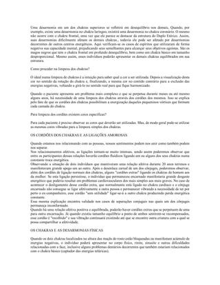 Uma desarmonia em um dos chakras superiores se refletirá em desequilíbrio nos demais, Quando, por
exemplo, existe uma desarmonia no chakra laríngeo, existirá uma desarmonia no chakra coronário. O mesmo
não ocorre com o chakra frontal, uma vez que ele parece se destacar da estrutura do Duplo Etérico. Assim,
suas desarmonias dificilmente afetam os demais chakras., todavia ele pode ser afetado por desarmonias
decorrentes de outros centros energéticos. Aqui verificam-se os casos de espíritos que utilizaram de forma
negativa sua capacidade mental, prejudicando seus semelhantes para alcançar seus objetivos egoístas. São os
magos negros que tem o chakra frontal em profundo desequilíbrio, bem como um chakra básico em tamanho
desproporcional. Mesmo assim, esses indivíduos poderão apresentar os demais chakras equilibrados em sua
estrutura.

Como proceder na limpeza dos chakras?

O ideal numa limpeza de chakras é a intuição para saber qual a cor a ser utilizada. Depois a visualização desta
cor no sentido da rotação do chakra e, finalizando, a mesma cor no contido contrário para a exclusão das
energias negativas, voltando a girá-lo no sentido real para que fique harmonizado.

Quando o paciente apresenta um problema mais complexo e que se perpetua durante meses ou até mesmo
alguns anos, há necessidade de uma limpeza dos chakras através dos cordões dos mesmos. Isso se explica
pelo fato de que os cordões dos chakras possibilitam a energização daqueles pequeninos vórtices que formam
cada camada do chakra.

Para limpeza dos cordões existem cores específicas?

Para cada paciente é preciso observar as cores que deverão ser utilizadas. Mas, de modo geral pode-se utilizar
as mesmas cores vibradas para a limpeza simples dos chakras.

OS CORDÕES DOS CHAKRAS E AS LIGAÇÕES AMOROSAS

Quando estamos nos relacionando com as pessoas, nossos sentimentos podem nos unir como também podem
nos separar.
Nos relacionamentos afetivos, as ligações tornam-se muito intensas, sendo assim poderemos observar que
entre os participantes dessas relações haverão cordões fluídicos ligando um ou alguns dos seus chakras numa
constante troca energética.
Observando a situação de dois indivíduos que mantiveram uma relação afetiva durante 20 anos terrenos e
manifestavam grande apego um ao outro. Após o desenlace carnal de um dos cônjuges, poderemos observar,
além dos cordões de ligação normais dos chakras, alguns "cordões extras" ligando os chakras do homem aos
da mulher. Se esta ligação persistisse, o indivíduo que permaneceu encarnado manifestaria grande desgaste
energético que poderia resultar em problemas cardiovasculares dos mais simples aos mais graves. No caso de
acontecer o desligamento desse cordão extra, que normalmente está ligado no chakra cardíaco e o cônjuge
encarnado não consegue se ligar afetivamente a outra pessoa e permanecer vibrando a necessidade de ter por
perto o ex-companheiro, esse cordão "sem utilidade" ligar-se-á a outro chakra produzindo perda energética
constante.
Essa mesma explicação encontra validade nos casos de separações conjugais nas quais um dos cônjuges
permaneça inconformado.
Quando há uma relação afetiva positiva e equilibrada, poderão haver cordões extras que se perpetuem de uma
para outra encarnação. Já quando existiu tamanho equilíbrio a ponto de ambos sentirem-se recompensados,
esse cordão é "recolhido" e sua vibração continuará existindo até que se encontre outra criatura com a qual se
possa compartilhar a afetividade.

OS CHAKRAS E AS DESARMONIAS FÍSICAS

Quando os dois chakras localizados na altura das maçãs do rosto estão bloqueadas ou manifestam acúmulo de
energias negativas, o indivíduo poderá apresentar no corpo físico, rinite, sinusite e outras dificuldades
relacionadas com a face, inclusive alguns problemas dentários decorrentes que também estariam relacionados
com o chakra básico (captador das energias telúricas).
 