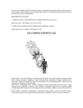 Casos de microencefalia são decorrentes de anomalias ou desordens nos seguintes chakras: Chacra da nuca (o
oitavo chakra), chakra coronário e nos chakras das supra-renais. Esses últimos estariam super-desenvolvidos e
por esta razão causariam desequilíbrios.

BIBLIOGRAFIA UTILIZADA

1 - DROUOT, Patrick. CURA ESPIRITUAL E IMORTALIDADE. Rio de Janeiro.

Editora Nova Era, 1996, Páginas: 101-106 e 154-190.

2 - WHITE, Ruth. TRABALHANDO COM OS SEUS CHAKRAS. São Paulo.

Editora Pensamento. 9a edição, 1966. Páginas 31-119.


                            OS CORPOS ESPIRITUAIS




CHAKRA FRONTA


Duplo Etérico - Corpo da Vitalidade - Cromaticamente polarizado, azul do lado esquerdo, alaranjado do lado
direito. Funções principais: estabelecer a saúde automaticamente. Distribuir as energias vitalizantes pelo
corpo físico. Apesar de reconstituído pela nova encarnação, tem individualidade própria. Observamos que
recarrega-se de negativos de vidas passadas.
Corpo Astral - Sensibilidade Geral - Instinto - Emoções passionais animalizadas, grosseiras. Este é o corpo
onde devem ser combatidos os desejos, vícios, paixões e sentimentos negativos. Ele é também o MOB
(modelo organizador biológico). Se ao reencarnar apresentar mutilações, plasmará um corpo físico deficiente.

Mental Inferior - Inteligência - Mentalidade - Associação de idéias, reflexão, raciocínio, percepção. Parece-
nos que aqui se gravam os automatismos relacionados com o comodismo, o gozo e os prazeres mundanos.
 