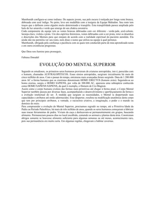 Manthanáh configura-se como indiano. De aspecto jovem, sua pele escura é realçada por longa veste branca,
debruada com azul índigo. No peito, leva um medalhão com a insígnia da Equipe Mahadon. Seu rosto tem
traços que o definem como alguém muito determinado e tranqüilo. Esta tranqüilidade parece ampliada pelo
halo de luz amarela e verde que emerge do seu chakra coronário.
Cada componente da equipe tem as vestes brancas debruadas com cor diferente - verde-jade, azul-celeste,
laranja-claro, violeta e prata. Um dos espíritos femininos, vestes debruadas com a cor prata, intui os desenhos
e descrições dos Mentais para que estejam de acordo com a realidade espiritual do paciente atendido. Ela
ainda não me permitiu ver seu rosto, nem disse o nome que utiliza na equipe à qual pertence.
Manthanáh, obrigada pela confiança e paciência com as quais tem conduzido parte de meu aprendizado nesta
e em outra existências pregressas.

Que Deus nos ilumine para prosseguir,

Fabiana Donadel


                  EVOLUÇÃO DO MENTAL SUPERIOR
Segundo os estudiosos, os primeiros seres humanos provieram de criaturas antropóides, isto é, parecidas com
o homem, chamadas AUSTRALOPITECOS. Esses símios antropóides, surgiram inicialmente há mais de
cinco milhões de anos. Com o passar do tempo, estruturas mais avançadas foram surgindo. Data de 1.200.000
anos AC a forma humana que os cientistas denominam HOMO ERECTUS (homem ereto). Seguindo-se ao
homo erectus, surgiu o HOMO SAPIENS, por volta de 300.000 AC, apareceu uma subespécie conhecida
como HOMO SAPIENS SAPIENS, da qual é exemplo, o Homem de Cro-Magnon.
Assim como o corpo humano evoluiu das formas mais primitivas até chegar à forma atual, o Corpo Mental
Superior também passou por diversas fases, acompanhando o desenvolvimento e aperfeiçoamento da forma e
a evolução intelectual do ser. À medida que surgiam as necessidades, o Mental ia despertando suas
capacidades e atributos até então adormecidos. Esse despertar, resultou na modificação anatômica deste corpo
que tem por principais atributos, a vontade, o raciocínio criativo, a imaginação, o poder e o mando ou
domínio do meio.
Para compreender a evolução do Mental Superior, precisamos regredir no tempo, até a Primitiva Idade da
Pedra ou Período Paleolítico, há mais de três milhões de anos, quando os seres humanos começaram a fabricar
suas toscas ferramentas de pedra. Viviam da caça e deslocavam-se permanentemente em grupos, buscando
alimento. Permaneciam poucos dias no local escolhido, comendo os animais e plantas desta área. Construíam
abrigos somente se houvesse alimento suficiente para algumas semanas ou até meses, acontecimento raro,
pois sua permanência era muito curta. Em algumas regiões, chegavam a habitar cavernas.
 