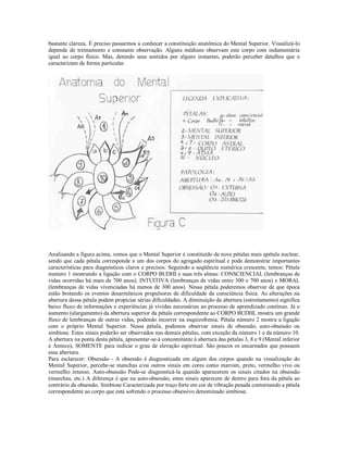 bastante clareza. É preciso passarmos a conhecer a constituição anatômica do Mental Superior. Visualizá-lo
depende de treinamento e constante observação. Alguns médiuns observam este corpo com indumentária
igual ao corpo físico. Mas, detendo seus sentidos por alguns instantes, poderão perceber detalhes que o
caracterizam de forma particular.




Analisando a figura acima, vemos que o Mental Superior é constituído de nove pétalas mais apétala nuclear,
sendo que cada pétala corresponde a um dos corpos do agregado espiritual e pode demonstrar importantes
características para diagnósticos claros e precisos. Seguindo a seqüência numérica crescente, temos: Pétala
numero 1 mostrando a ligação com o CORPO BUDHI e suas três almas: CONSCIENCIAL (lembranças de
vidas ocorridas há mais de 700 anos); INTUITIVA (lembranças de vidas entre 300 e 700 anos) e MORAL
(lembranças de vidas vivenciadas há menos de 300 anos). Nessa pétala poderemos observar de que época
estão brotando os eventos desarmônicos propulsores de dificuldade da consciência física. As alterações na
abertura dessa pétala podem propiciar sérias dificuldades. A diminuição da abertura (estreitamento) significa
baixo fluxo de informações e experiências já vividas necessárias ao processo de aprendizado contínuo. Já o
aumento (alargamento) da abertura superior da pétala correspondente ao CORPO BUDHI, mostra um grande
fluxo de lembranças de outras vidas, podendo incorrer na esquizofrenia. Pétala número 2 mostra a ligação
com o próprio Mental Superior. Nessa pétala, podemos observar sinais de obsessão, auto-obsessão ou
simbiose. Estes sinais poderão ser observados nas demais pétalas, com exceção da número 1 e da número 10.
A abertura na ponta desta pétala, apresentar-se-á concomitante à abertura das pétalas 3, 8 e 9 (Mental inferior
e Átmico), SOMENTE para indicar o grau de elevação espiritual. São poucos os encarnados que possuem
essa abertura.
Para esclarecer: Obsessão - A obsessão é diagnosticada em algum dos corpos quando na visualização do
Mental Superior, percebe-se manchas e/ou outros sinais em cores como marrom, preto, vermelho vivo ou
vermelho intenso. Auto-obsessão Pode-se diagnosticá-la quando aparecerem os sinais citados na obsessão
(manchas, etc.) A diferença é que na auto-obsessão, estes sinais aparecem de dentro para fora da pétala ao
contrário da obsessão. Simbiose Caracterizada por traço forte em cor de vibração pesada contornando a pétala
correspondente ao corpo que está sofrendo o processo obsessivo denominado simbiose.
 