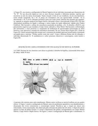 A Figura D1, nos mostra a configuração do Mental Superior de um indivíduo encarnado que chamaremos de
“Sr. X”. No seu dia-a-dia depara-se com as mais diversas situações e diferentes pessoas, espíritos que
encontrou ou não em outras encarnações. Numa situação vivida em sua residência, um de seus familiares,
numa atitude inesperada, faz o Sr. X entrar em ressonância com sua agressividade “contida”. Ao se
descontrolar, o Sr. X envia vibrações de RAIVA para seu Corpo Astral, detentor das emoções que agiganta-
se, sugando as energias saudáveis do Duplo Etérico, deixando-o fraco e desvitalizado (Figura D2). Este fato
desencadeará problemas de fígado e estômago e outros órgãos da região abdominal, regidos pelo Chakra
Umbilical. Não havendo o esforço da consciência encarnada em perdoar, o Sr. X alimenta a RAIVA com
pensamentos negativos que inundam o Corpo Astral, afetando a Alma Moral. Não havendo a reformulação
dos sentimentos, o mais provável é o surgimento de lembranças de agressividade armazenadas na Alma
Intuitiva o que agravaria a situação da consciência encarnada e do seu veículo físico (Figura D3). Ainda na
Figura D3, vemos caracterizada pela energia azul, a presença de entidade espiritual incentivando e orientando
seu pupilo para a máxima: “Perdoa setenta vezes sete vezes”. Como a Reforma Íntima não foi efetuada, o
indivíduo denominado Sr. X candidatou-se a sofrer processos obsessivos e cancerígenos, como mostra a
Figura D4.




       DESCRIÇÃO DE CASOS ATENDIDOS COM VISUALIZAÇÃO DO MENTAL SUPERIOR

1o CASO: Paciente do sexo feminino com câncer no pulmão e distúrbio há hipófise, ocasionando fortes dores
de cabeça. Idade 58 anos.




A paciente não retornou para outro atendimento. Mesmo assim verificou-se sensível melhora em seu quadro
clínico. A Figura 1 mostra a configuração do Mental, antes do atendimento apométrico com desdobramento e
dissociação dos níveis conscienciais e cromoterapia mental. Percebe-se que a origem do câncer está
relacionada a várias encarnações, fato observado pela coloração das pétala das três almas. A figura do câncer
aparece na base da pétala nuclear e é visível a desarmonia das pétalas correspondentes aos corpos Mental
Inferior, Corpo Astral e Duplo Etérico. Na Figura 2, temos a configuração do Mental após o atendimento. A
 
