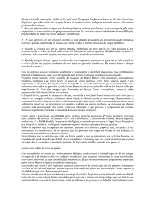 danos à delicada construção celular do Corpo Físico. Ele possui função semelhante ao do fusível ou chave
disjuntora, que sob o efeito de elevação brusca da tensão elétrica, desliga-se automaticamente, aliviando e
preservando o sistema.
É claro que existem outros ataques que não são epilépticos, embora semelhantes, e nessa categoria, pela nossa
experiência na mesa mediúnica e pesquisas com os níveis de consciência através do Desdobramento Múltiplo,
podemos falar de mais três efeitos (ataques) semelhantes:

A- A ação agressiva de um obsessor violento a uma criatura possuidora de alta sensibilidade mediúnica
(nervosa) quando direcionada ao pescoço da vítima, produz a mesma aparência do ataque epiléptico.

B- Quando a criatura traz em si, mesmo veladas, lembranças de erros graves em vidas passadas e, por
remorso, tende a voltar ao local onde errou, ao defrontar-se com os quadros ideoplastizados ou ainda lá
existentes, sofre tremendo impacto nervoso e emocional, entrando em convulsão.

C- Quando antigas vítimas, agora transformadas em vingadores, plasmam ao redor ou na tela mental da
criatura, clichês ou quadros tenebrosos de seus erros em passadas existências. Da mesma forma o choque
emocional acontece.

Nos três últimos casos o fenômeno geralmente é inconsciente e de difícil diagnóstico, mas perfeitamente
passível de tratamento e cura, a nível espiritual num primeiro estágio e psicológico num segundo.
Podemos tomar também, como exemplo do bloqueio de Duplo Etérico com desastrosas conseqüências
imediatas, mediatas e de longo prazo, os casos de vícios químicos como fumo, tóxicos, álcool e uso
imprudente de determinados medicamentos. Conhecido é o caso da Talidomida que foi recomendada como
tratamento nos enjôos da gravidez e produziu um bloqueio nas articulações dos ombros dos futuros bebês por
impedimento do fluxo das energias que formariam os braços. Como conseqüência, nasceram bebês
apresentando deficiências físicas irreversíveis.
O Duplo Etérico, quando do desencarne do ser, tem ainda a função de drenar dos níveis mais altos para o
cadáver, as energias residuais, aliviando, dessa forma, ao desencarnante as sobrecargas desnecessárias e
evitando sofrimentos futuros nos charcos de lama ácida do baixo astral, onde o mesmo teria que drenar esses
sedimentos negativos. No desencarne por suicídio, acidente ou síncope cardíaca, há como que um choque
violento, pela desintegração dos motos vorticosos (chakras), o que provoca o rompimento dos cordões
fluídicos, impedindo a imediata e necessária drenagem de que já falamos.

Corpo Astral - Emocional, sensibilidade geral, instinto, emoções passionais. Primeiro invólucro espiritual
mais próximo da matéria, facilmente visível por clarividentes. Luminosidade variável, branca argêntea,
azulada etc. É o MOB (Modelo Organizador Biológico), é o molde que estrutura o Corpo Físico. Observável
por fotografias, vidência, moldagens, impressões digitais, tácteis e aparições fantasmagóricas.
Todos os espíritos que incorporam em médiuns, possuem esta estrutura corpórea sutil, necessária à sua
manutenção no mundo astral. Já os espíritos que não possuem este corpo em virtude de sua evolução, se
comunicam com médiuns via intuição mental.
Desconfiamos que os espíritos que estão na forma ovóide e que se apresentam sem a forma humana, na
realidade não perderam o Corpo Astral, eles o implodiram. Afirmamos isso em virtude de termos conseguido
incorporá-los e restabelecer a sua forma humana. Se houvessem perdido, isso não seria possível.

Vamos a um relato de nossa pesquisa:

(Em um trabalho de estudo do Desdobramento Múltiplo, analisávamos o Mental Superior de um colega.
Incorporado e já tendo recebido os cuidados terapêuticos que julgamos conveniente às suas necessidades,
resolvemos aproveitar de suas possibilidades mnemônicas, já que nos encontrávamos amplamente amparados
pelos nossos Mentores ligados ao trabalho de pesquisa.
Interessados em saber o que realmente acontece no processo de ovoidização de um espírito, procuramos
verificar se ele (Mental Superior) detinha alguma informação do gênero em sua memória. Como resposta, o
mental do colega, nos relatou o seguinte caso:
No intervalo de uma de suas encarnações, o colega em estudo, freqüentava uma avançada escola no Astral.
Certo dia ele e seus colegas foram convidados para observar e estudar um antigo colega que, ao final de sua
existência física e em vias de desencarnar, ainda se dedicava à magia negra e à rebeldia espiritual consciente.
 