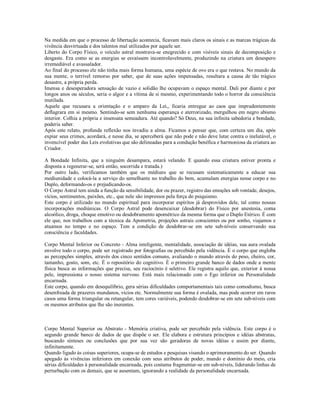 Na medida em que o processo de libertação acontecia, ficavam mais claros os sinais e as marcas trágicas da
vivência desvirtuada e dos talentos mal utilizados por aquele ser.
Liberto do Corpo Físico, o veículo astral mostrava-se enegrecido e com visíveis sinais de decomposição e
desgaste. Era como se as energias se esvaíssem incontrolavelmente, produzindo na criatura um desespero
irremediável e avassalador.
Ao final do processo ele não tinha mais forma humana, uma espécie de ovo era o que restava. No mundo da
sua mente, o terrível remorso por saber, que de suas ações impensadas, resultara a causa de tão trágico
desastre, a própria perda.
Imensa e desesperadora sensação de vazio e solidão lhe ocupavam o espaço mental. Dali por diante e por
longos anos ou séculos, seria o algoz e a vítima de si mesmo, experimentando todo o horror da consciência
mutilada.
Aquele que recusara a orientação e o amparo da Lei,, ficaria entregue ao caos que imprudentemente
deflagrara em si mesmo. Sentindo-se sem nenhuma esperança e aterrorizado, mergulhou em negro abismo
interior. Colhia a própria e insensata semeadura. Até quando? Só Deus, na sua infinita sabedoria e bondade,
poderia saber.
Após este relato, profunda reflexão nos invadiu a alma. Ficamos a pensar que, com certeza um dia, após
expiar seus crimes, acordará, e nesse dia, se aperceberá que não pode e não deve lutar contra o inelutável, o
invencível poder das Leis evolutivas que são delineadas para a condução benéfica e harmoniosa da criatura ao
Criador.

A Bondade Infinita, que a ninguém desampara, estará velando. E quando essa criatura estiver pronta e
disposta a regenerar-se, será então, socorrida e tratada.)
Por outro lado, verificamos também que os médiuns que se recusam sistematicamente a educar sua
mediunidade e colocá-la a serviço do semelhante no trabalho do bem, acumulam energias nesse corpo e no
Duplo, deformando-os e prejudicando-os.
O Corpo Astral tem ainda a função da sensibilidade, dor ou prazer, registro das emoções sob vontade, desejos,
vícios, sentimentos, paixões, etc., que nele são impressos pela força do psiquismo.
Este corpo é utilizado no mundo espiritual para incorporar espíritos já desprovidos dele, tal como nossas
incorporações mediúnicas. O Corpo Astral pode desencaixar (desdobrar) do Físico por anestesia, coma
alcoólico, droga, choque emotivo ou desdobramento apométrico da mesma forma que o Duplo Etérico. É com
ele que, nos trabalhos com a técnica da Apometria, projeções astrais conscientes ou por sonho, viajamos e
atuamos no tempo e no espaço. Tem a condição de desdobrar-se em sete sub-níveis conservando sua
consciência e faculdades.

Corpo Mental Inferior ou Concreto - Alma inteligente, mentalidade, associação de idéias, sua aura ovalada
envolve todo o corpo, pode ser registrado por fotografias ou percebido pela vidência. É o corpo que engloba
as percepções simples, através dos cinco sentidos comuns, avaliando o mundo através do peso, cheiro, cor,
tamanho, gosto, som, etc. É o repositório do cognitivo. É o primeiro grande banco de dados onde a mente
física busca as informações que precisa, seu raciocínio é seletivo. Ele registra aquilo que, exterior à nossa
pele, impressiona o nosso sistema nervoso. Está mais relacionado com o Ego inferior ou Personalidade
encarnada.
Este corpo, quando em desequilíbrio, gera sérias dificuldades comportamentais tais como comodismo, busca
desenfreada de prazeres mundanos, vícios etc. Normalmente sua forma é ovalada, mas pode ocorrer em raros
casos uma forma triangular ou retangular, tem cores variáveis, podendo desdobrar-se em sete sub-níveis com
os mesmos atributos que lhe são inerentes.



Corpo Mental Superior ou Abstrato - Memória criativa, pode ser percebido pela vidência. Este corpo é o
segundo grande banco de dados de que dispõe o ser. Ele elabora e estrutura princípios e idéias abstratas,
buscando sínteses ou conclusões que por sua vez são geradoras de novas idéias e assim por diante,
infinitamente.
Quando ligado às coisas superiores, ocupa-se de estudos e pesquisas visando o aprimoramento do ser. Quando
apegado às vivências inferiores em conexão com seus atributos de poder, mando e domínio do meio, cria
sérias dificuldades à personalidade encarnada, pois costuma fragmentar-se em sub-níveis, liderando linhas de
perturbação com os demais, que se ausentam, ignorando a realidade da personalidade encarnada.
 