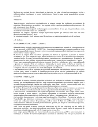 Nenhuma oportunidade deve ser desperdiçada, e nós temos nas mãos valiosos instrumentos para aliviar o
sofrimento alheio e enriquecer os nossos conhecimentos. Usemo-los para ensinar aprendendo e aprender
ensinando.

Irmã Tereza

Nosso trabalho é uma humilde contribuição com os esforços imensos dos verdadeiros pesquisadores do
psiquismo. Não pretendemos ser eruditos e nem granjear méritos especiais, que sabemos, não possuirmos e de
cujo merecimento temos dúvida.
Colocamos este trabalho no papel, em homenagem aos companheiros de luta que, por generosidade e amor,
dão tanto de si buscando aliviar seus semelhantes.
Queremos sim cooperar, seguindo o exemplo dignificante daqueles que lutam ao nosso lado, sem outra
pretensão a não ser aprender e servir.
Se estamos avançando o sinal, pedimos que o Mestre Jesus, na sua infinita sabedoria, nos dê um basta.

J. S. Godinho

DESDOBRAMENTO MÚLTIPLO - CONCEITO

O Desdobramento Múltiplo é a técnica de desdobramento e incorporação em separado de cada corpo ou nível
de que se compõe o AGREGADO ESPIRITUAL. Através desta técnica temos conseguido estudar de forma
mais direta e detalhada cada um dos quatro primeiros corpos da escala ascendente: duplo etérico, corpo astral,
mental inferior e mental superior.
O processo é simples, basta desdobrar o paciente pela técnica da Apometria e proceder à primeira
incorporação, que quase sempre é o duplo etérico envolvendo e trazendo em si os demais corpos do espírito.
Aplica-se energia na cabeça do médium incorporado comandando-se o desdobramento e incorporação do
segundo corpo em outro médium. Incorporado o segundo, usa se a mesma técnica para o terceiro e quarto.
É claro que a equipe mediúnica tem de estar perfeitamente sincrônica e afinada, deve saber o que está fazendo
e porque está atuando. Deve ser estudiosa e interessada, ter mente aberta e liberta de conceitos ou
preconceitos, ser observadora e isenta de críticas ou prevenções, responsável e esforçada na busca da vivência
Evangélica. Sem isso a experiência fica muito difícil e pode nem acontecer.
Como forma de verificação se realmente os corpos estão desdobrados, nós imaginamos um teste: resolvemos
focalizar com a mente, os cordões de ligação dos corpos e aplicar energia, tracionando-os. Os médiuns
acusaram imediatamente uma sensação desagradável na nuca, algo como um puxão acompanhado de dor.

UTILIDADE E APLICAÇÕES

O dirigente de trabalho realmente interessado e estudioso dos problemas e fenômenos do comportamento
humano, tem no Desdobramento Múltiplo, uma ferramenta extraordinária de trabalho e pesquisa, pois o
agregado humano dissociado, faculta uma visão muito mais clara e objetiva e compreensão maior dos
processos perturbadores da harmonia comportamental e da saúde do ser encarnado.
Os atributos de cada nível ou corpo ficam aí bem evidenciados. bem como os desvios relacionados com esses
atributos. Podendo-se trabalhar com cada um deles separadamente de forma bastante segura e eficiente.
Cremos que com a rearmonização dos corpos mais próximos do consciente físico (duplo etérico, astral,
mental inferior e mental superior), geralmente impregnados de informações negativas efervescentes,
automatizadas ao longo da evolução e conflitos de toda ordem, a criatura consegue a desejada cura.
Por imposição dos mecanismos e estruturas superiores do espírito, Alma Moral e Consciencial sediadas no
Corpo Buddhi, que determinam e comandam o processo evolutivo superior, esses quatro corpos inferiores se
tornam em verdadeiros núcleos de potenciação, onde a ordem do bem em conflito com os desejos e
condicionamentos inferiores se atritam permanentemente, gerando, em direção ao consciente e corpo físico,
cargas muito intensas de desarmonias.
Irmã Tereza, que estuda o orienta o tema em nosso grupo, nos diz que cada corpo tem seu núcleo de
potenciação particular e nós deduzimos então que todos juntos, formam o grande núcleo de potenciação da
consciência, estudado e pesquisado pelo Dr. Jorge Andrea em sua obra.
Essas cargas, quando liberadas em excesso ou mal dosadas, geram os desequilíbrios comportamentais ou
fisiológicos. O trabalho de rearmonização objetiva e correta de cada nível, fará com que o psiquismo do
 