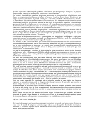 paciente fique menos sobrecarregado, podendo, dentro de seu grau de capacitação alcançado e da proposta
reencarnatória, conduzir-se de forma mais harmoniosa e menos conflitada.
Por estudo e observação nos trabalhos, percebemos também que os vícios químicos, principalmente onde
hajam os componentes alucinógenos, perturbam as barreiras vibratórias desses núcleos fazendo com que
cargas de conflitos e memórias de passado vertam para o consciente perturbado e desarmonizando a criatura.
O duplo-etérico, que se perde pela morte física, ao se reconstituir para nova reencarnação, recarrega-se com
informações instintivas, do atavismo ancestral e dos níveis de consciência, arquétipos e automatismos
gravados ao longo da evolução, recursos esses de que se vale instantânea e automaticamente, nos momentos
de enfrentamento de situações conhecidas ou desconhecidas, provendo os recursos necessários e colocando o
corpo físico nas melhores condições possíveis de funcionamento e eficiência.
Ao mesmo tempo grava em si também as desarmonias e traumatismos existentes em seus parceiros, como já
tivemos oportunidade de observar duplos lesados que geravam dores não diagnosticadas em seus corpos
físicos. O duplo-etérico é tão delicado, que uma leve pancada que não lesa o corpo físico pode lesá-lo com
certa gravidade provocando sintomas a nível físico.
Notamos que ao desdobrarmos o paciente, a espiritualidade, traz geralmente à incorporação, o corpo mais
necessitado, mas em havendo equipe preparada para Desdobramento Múltiplo, a tarefa fica mais facilitada
pois aí já serão incorporados dois ou mais corpos do paciente.
Diz Miramez na obra Francisco de Assis, que ao reencarnar-se o espírito herda de seus pais, suas incoerências
e dificuldades comportamentais, que lhe são transmitidas pelos genes, pois cada vício ou comportamento do
ser, se grava profundamente no seu cosmo e se transmite como herança vibratória a seus descendentes. Os
cromossomas gravam nas suas delicadas linhas de força, essas desarmonias e fazem com que essas
informações se revelem no devido tempo.
No caso de desdobrarmos a criatura e os componentes da mesa não estiverem atentos e nem detiverem
conhecimentos sobre o Desdobramento Múltiplo, poderão confundir outro corpo com um obsessor ou outro
espírito, pois entre um corpo e outro pode haver completa e total oposição comportamental, confundindo os
trabalhadores menos atentos.
Por outro lado, como referimos antes, dois corpos associados numa mesma freqüência ou apegados numa
mesma encarnação ou vício, dificultarão o desdobramento. Não poucas vezes lutamos com essa dificuldade
sem entendê-la. Nesses casos devemos tratá-los separadamente e até isolá-los, se for o caso, mas sempre estar
atentos a isso pois aí reside a grande dificuldade no tratamento de viciados em geral e no alcoolismo
principalmente, porque muitas vezes o paciente vem repetindo o vício há várias encarnações.
Diz Irmã Tereza que um corpo seja qual for, aferrado em determinado condicionamento pode tornar-se um
verdadeiro tirano, dominando, perturbando e oprimindo os demais, tornando-se verdadeiro vampiro das
energias do corpo físico e das demais energias que deveriam servir a comunidade do agregado espiritual.
Quando isso acontece, a criatura fica incapacitada para a vivência da proposta encarnatória ou assimilação de
novos programas vivenciais. Como tratamento temos que apagar seus conhecimentos e lembranças através da
despolarização de memória, fazendo com que esqueça seu passado de poder e mando, reduzindo e
redimensionando sua configuração, pois geralmente apresenta-se agigantado, monstruoso e disforme, nutrido
egoísticamente pelas energias que deveriam servir a evolução harmônica do conjunto.
Com isso a parte encarnada fica prejudicada pois os estímulos oriundos do corpo búdico não chegam a
repercutir no agregado cerebral, onde só chegam os impulsos provenientes do usurpador que manobra os
demais porque conhece as tentações do mundo material.
Acontece também de um desses corpos, de forma deliberada, prejudicar sua parte encarnada numa tentativa
de livrar-se dela, muitas vezes de forma sorrateira e sutil, deseja a morte do corpo físico, mas covardemente
não assume sua intenção, aí então busca um vício ou um comportamento perigoso, onde pode acontecer um
acidente.
Muito comum isso no caso das pessoas que buscam drogas e desencarnam por overdose, deixando a
impressão de que são vítimas dos pais, da sociedade, do traficante ou de outra circunstância qualquer, nunca
de si mesmas. Parecem pobres coitados incompreendidos e na realidade são doentes da alma.

OS NÚCLEOS DE POTENCIAÇÃO

Dr. Jorge Andrea separa os níveis do inconsciente em inconsciente puro, onde estariam os centros diretores da
vida, ponto de partida do psiquismo a irradiar-se por todo o cosmo do espírito, distribuidor dos impulsos
nutridores, e a camada seguinte inferior denominada inconsciente passado ou arcaico, onde estariam ou
seriam os núcleos de potenciação.
 