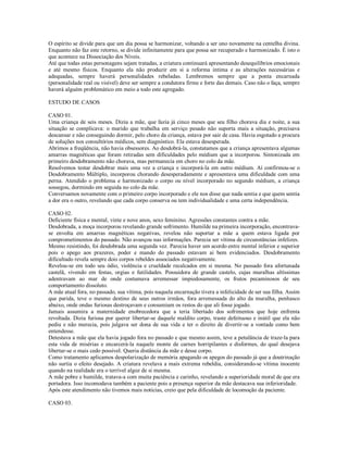 O espírito se divide para que um dia possa se harmonizar, voltando a ser uno novamente na centelha divina.
Enquanto não faz este retorno, se divide infinitamente para que possa ser recuperado e harmonizado. É isto o
que acontece na Dissociação dos Níveis.
Até que todas estas personagens sejam tratadas, a criatura continuará apresentando desequilíbrios emocionais
e até mesmo físicos. Enquanto ela não produzir em si a reforma íntima e as alterações necessárias e
adequadas, sempre haverá personalidades rebeladas. Lembremos sempre que a ponta encarnada
(personalidade real ou visível) deve ser sempre a condutora firme e forte das demais. Caso não o faça, sempre
haverá alguém problemático em meio a todo este agregado.

ESTUDO DE CASOS

CASO 01.
Uma criança de seis meses. Dizia a mãe, que fazia já cinco meses que seu filho chorava dia e noite, a sua
situação se complicava: o marido que trabalha em serviço pesado não suporta mais a situação, precisava
descansar e não conseguindo dormir, pelo choro da criança, estava por sair de casa. Havia esgotado a procura
de soluções nos consultórios médicos, sem diagnóstico. Ela estava desesperada.
Abrimos a freqüência, não havia obsessores. Ao desdobrá-la, constatamos que a criança apresentava algumas
amarras magnéticas que foram retiradas sem dificuldades pelo médium que a incorporou. Sintonizada em
primeiro desdobramento não chorava, mas permanecia em choro no colo da mãe.
Resolvemos testar desdobrar mais uma vez a criança e incorporá-la em outro médium. Aí confirmou-se o
Desdobramento Múltiplo, incorporou chorando desesperadamente e apresentava uma dificuldade com uma
perna. Atendido o problema e harmonizado o corpo ou nível incorporado no segundo médium, a criança
sossegou, dormindo em seguida no colo da mãe.
Conversamos novamente com o primeiro corpo incorporado e ele nos disse que nada sentia e que quem sentia
a dor era o outro, revelando que cada corpo conserva ou tem individualidade e uma certa independência.

CASO 02.
Deficiente física e mental, vinte e nove anos, sexo feminino. Agressões constantes contra a mãe.
Desdobrada, a moça incorporou revelando grande sofrimento. Humilde na primeira incorporação, encontrava-
se envolta em amarras magnéticas negativas, revelou não suportar a mãe a quem estava ligada por
comprometimentos do passado. Não avançou nas informações. Parecia ser vítima de circunstâncias infelizes.
Mesmo resistindo, foi desdobrada uma segunda vez. Parecia haver um acordo entre mental inferior e superior
pois o apego aos prazeres, poder e mando do passado estavam ai bem evidenciados. Desdobramento
dificultado revela sempre dois corpos rebeldes associados negativamente.
Revelou-se em todo seu ódio, violência e crueldade recalcados em si mesma. No passado fora afortunada
castelã, vivendo em festas, orgias e futilidades. Possuidora de grande castelo, cujas muralhas altíssimas
adentravam ao mar de onde costumava arremessar impiedosamente, os frutos pecaminosos de seu
comportamento dissoluto.
A mãe atual fora, no passado, sua vítima, pois naquela encarnação tivera a infelicidade de ser sua filha. Assim
que parida, teve o mesmo destino de seus outros irmãos, fora arremessada do alto da muralha, penhasco
abaixo, onde ondas furiosas destroçavam e consumiam os restos do que ali fosse jogado.
Jamais assumira a maternidade enobrecedora que a teria libertado dos sofrimentos que hoje enfrenta
revoltada. Dizia furiosa por querer libertar-se daquele maldito corpo, traste defeituoso e inútil que ela não
pediu e não merecia, pois julgava ser dona de sua vida e ter o direito de divertir-se a vontade como bem
entendesse.
Detestava a mãe que ela havia jogado fora no passado e que mesmo assim, teve a petulância de traze-la para
esta vida de misérias e encarcerá-la naquele monte de carnes horripilantes e disformes, do qual desejava
libertar-se o mais cedo possível. Queria distância da mãe e desse corpo.
Como tratamento aplicamos despolarização de memória apagando os apegos do passado já que a doutrinação
não surtia o efeito desejado. A criatura revelava a mais extrema rebeldia, considerando-se vítima inocente
quando na realidade era o terrível algoz de si mesma.
A mãe pobre e humilde, tratava-a com muita paciência e carinho, revelando a superioridade moral de que era
portadora. Isso incomodava também a paciente pois a presença superior da mãe destacava sua inferioridade.
Após este atendimento não tivemos mais notícias, creio que pela dificuldade de locomoção da paciente.

CASO 03.
 