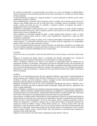 No trabalho de laboratório ou experimentação que fazemos nos cursos de Educação da Mediunidade e
Técnicas Apométrica, temos também presenciado muitos casos interessantes. E um deles nos chamou atenção
de forma particular.
A cobaia desdobrada e estudada foi o colega de trabalho J A, pessoa moderada nos hábitos, postura calma,
colaboradora, harmônica e fraterna.
Feito o desdobramento, o primeiro veículo incorporou calmo e tranqüilo, não revelando nada de anormal. O
segundo corpo também disse que com ele tudo estava bem, as emoções estavam controladas. O terceiro
revelou, receoso que havia um que era revoltado e costumava reprimir as propostas dos demais e
freqüentemente lhes criava dificuldades.
Desdobrado e incorporado o quarto elemento, que é o corpo mental superior ou causal, revelou arrogância
bastante acentuada. Recusava-se a falar e ameaçava acertar-se mais tarde com os outros, subalternos que não
tinham direito a não ser a obediência a ele.
Estava apegado em encarnação passada de poder e mando quando pudera dominar a tudo e a todos.
Considerava os demais corpos, inclusive o físico, como insignificantes e desprezíveis a quem não devia
satisfações ou cooperação.
Analisando o fato junto ao colega em estudo, ele nos confirmou dificuldades relacionadas com os atributos do
mental superior. E é interessante analisarmos que a Lei Divina sendo de cooperação e de solidariedade,
manda se fazer aos outros o que se quer para si mesmo.
No caso do agregado espiritual, para que a pessoa seja plena, em propostas e realizações, tem também que
haver essa mesma cooperação e sincronia entre todos os corpos ou níveis. Não havendo, a pessoa se desajusta
e passa a refletir ou somatizar dificuldades da mais variada ordem.

CASO 04.
Jovem de 26 anos, sexo masculino, solteiro do tipo nada dá certo, eu não consigo, os outros tem ciúme inveja,
etc..
Dedica-se ao escapismo por drogas, álcool e a velocidade. Um familiar, preocupado com a situação do
rebelde que não aceita sugestões de tratamento e diz não acreditar em nada, nos procurou.
Aberta a freqüência, mostrou-se por inteiro na sua fraqueza e incapacidade diante dos desafios de sua
programada existência. Ao incorporar, esbravejando, disse que lhe deixassem em paz, pois não desejava ser
auxiliado, se ele quisesse ele mesmo teria vindo. Só não tinha se suicidado ainda porque era muito covarde,
mas que haveria de desencarnar por acidente ou overdose. Não suportava mais viver. Ocultamente desejava e
queria deixar a vida com impressão e a imagem da vítima que lutara bravamente para tombar vencido pelos
males da sociedade.

CASO 05.
Paciente L D, sexo masculino quarenta e três anos, separado, inteligente, curso superior, sendo aposentado em
grande empresa onde trabalhara desde formado. Diagnóstico de caso difícil pois o paciente além de ser
revoltado e confuso, era muito descrente e tinha a sensação de estar sendo permanentemente vigiado.
Nenhuma terapia psicológica ou psiquiátrica lograram resultados.
Bloqueado sexualmente há mais de dois anos, recentemente abandonado pela esposa e familiares que o
rejeitaram. No entanto sua revolta só apareceu depois do abandono. Sempre fora bom pai, responsável, sem
vícios e marido comportado.
Aberta a freqüência, vislumbrou-se de imediato um grupo de prostitutas e prostituídos do astral. Assediando o
paciente, a esposa e familiares, cobrando dívidas do passado. Ao desdobrá-lo, a espiritualidade fragmentou-o
incorporando direto em mental inferior, demonstrando atitude humilde e retraída, pedindo que a deixassem
como estava. Não precisava e não desejava ajuda, não queria mexer em coisas passadas.
Nessas alturas, os médiuns tinham identificado três coisas importantes: Primeiro, um antigo bordel ainda em
funcionamento no astral onde ele e a esposa foram os proprietários e também se prostituíam desenvolvendo os
hábitos de hetero e homossexualidade, e foi lá que suas antigas vítimas e comparsas montaram sua base,
saindo para procurá-los e assediá-los. Segundo, que o corpo mental inferior incorporado apresentava-se
usando um vestido de mulher e longos e fartos cabelos, pintura, etc.. Terceiro, parecia haver uma tela
holográfica ao redor do paciente da altura de 1,50 m em que um enorme rosto estava sempre projetado com
olhar severo e reprovador. E para todos os lados que ele, mental inferior se movimentasse, o rosto e os olhos
estavam sempre voltados. Como o mental inferior vibra mais próximo ao consciente físico, reproduzia a
sensação de estar sendo observado.
Julgamos no início tratar-se de clichê criado e projetado por algum obsessor. Não era.
 