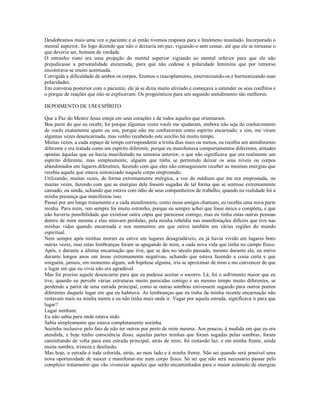 Desdobramos mais uma vez o paciente e aí então tivemos resposta para o fenômeno inusitado. Incorporado o
mental superior, foi logo dizendo que não o deixaria em paz, vigiando-o sem cessar, até que ele se tornasse o
que deveria ser, homem de verdade.
O estranho rosto era uma projeção do mental superior vigiando ao mental inferior para que ele não
prejudicasse a personalidade encarnada, para que não cedesse à polaridade feminina que por remorso
encontrava-se muito acentuada.
Corrigida a dificuldade de ambos os corpos, fizemos o reacoplamento, sincronizando-os e harmonizando suas
polaridades.
Em conversa posterior com o paciente, ele já se dizia muito aliviado e começava a entender os seus conflitos e
o porque de reações que não se explicavam. Os prognósticos para um segundo atendimento são melhores.

DEPOIMENTO DE UM ESPÍRITO

Que a Paz do Mestre Jesus esteja em seus corações e de todos aqueles que orientaram.
Boa parte do que eu recebi, foi porque algumas vezes vocês me ajudaram, embora não seja do conhecimento
de vocês exatamente quem eu sou, porque não me conheceram como espírito encarnado, e sim, me viram
algumas vezes desencarnada, mas venho recebendo este auxílio há muito tempo.
Muitas vezes, a cada espaço de tempo correspondente a trinta dias mais ou menos, eu recebia um atendimento
diferente e era tratada como um espírito diferente, porque eu manifestava comportamentos diferentes, atitudes
opostas àquelas que eu havia manifestado na sintonia anterior, o que não significava que era realmente um
espírito diferente, mas simplesmente, alguém que tinha se permitido deixar os seus níveis ou corpos
abandonados em lugares diferentes, fazendo com que eles não conseguissem receber as mesmas energias que
recebia aquele que estava sintonizado naquele corpo emprestado.
Utilizando, muitas vezes, de forma extremamente enérgica, a voz do médium que me era emprestada, ou
muitas vezes, fazendo com que as energias dele fossem sugadas de tal forma que se sentisse extremamente
cansado, ou ainda, achando que estava com ódio de seus companheiros de trabalho, quando na realidade foi a
minha presença que manifestou isso.
Passei por um longo tratamento e a cada atendimento, como meus amigos chamam, eu recebia uma nova parte
minha. Para mim, isto sempre foi muito estranho, porque eu sempre achei que fosse única e completa, e que
não haveria possibilidade que existisse outra cópia que parecesse comigo, mas eu tinha estas outras pessoas
dentro de mim mesma e elas estavam perdidas, pela minha rebeldia nas manifestações difíceis que tive nas
minhas vidas quando encarnada e nos momentos em que estive também em várias regiões do mundo
espiritual.
Nem sempre após minhas mortes eu estive em lugares desagradáveis, eu já havia vivido em lugares bons
outras vezes, mas estas lembranças foram se apagando de mim, a cada nova vida que tinha no campo físico.
Após, e durante a última encarnação que tive, que se deu no século passado, mesmo durante ela, eu estive
durante longos anos em áreas extremamente negativas, achando que estava fazendo a coisa certa e que
ninguém, jamais, em momento algum, sob hipótese alguma, iria se aproximar de mim e me convencer de que
o lugar em que eu vivia não era agradável.
Mas foi preciso aquele desencarne para que eu pudesse aceitar o socorro. Lá, foi o sofrimento maior que eu
tive, quando eu percebi várias estruturas muito parecidas comigo e ao mesmo tempo muito diferentes, se
perdendo a partir de uma estrada principal, como se outras sombras estivessem sugando para outros pontos
diferentes daquele lugar em que eu habitava. As lembranças que eu tinha da minha recente encarnação não
restavam mais na minha mente e eu não tinha mais onde ir. Vagar por aquela estrada, significava ir para que
lugar?
Lugar nenhum.
Eu não sabia para onde estava indo.
Sabia simplesmente que estava completamente sozinha.
Sozinha inclusive pelo fato de não ter outros por perto de mim mesma. Aos poucos, à medida em que eu era
atendida, e hoje tenho consciência disso, aquelas partes minhas que foram sugadas pelas sombras, foram
caminhando de volta para esta estrada principal, atrás de mim, foi restando luz, e em minha frente, ainda
muita sombra, tristeza e desilusão.
Mas hoje, a estrada é toda colorida, atrás, ao meu lado e à minha frente. Não sei quando será possível uma
nova oportunidade de nascer e manifestar-me num corpo físico. Só sei que não será necessário passar pelo
complexo tratamento que vão vivenciar aqueles que serão encaminhados para o maior acúmulo de energias
 