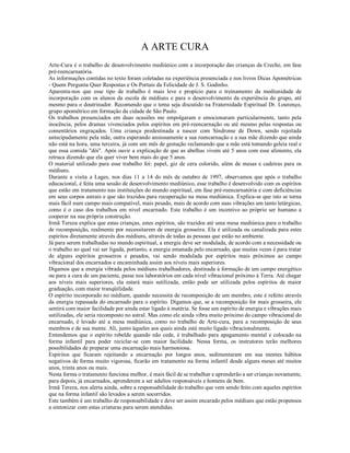 A ARTE CURA
Arte-Cura é o trabalho de desenvolvimento mediúnico com a incorporação das crianças da Creche, em fase
pré-reencarnatória.
As informações contidas no texto foram coletadas na experiência presenciada e nos livros Dicas Apométricas
- Quem Pergunta Quer Respostas e Os Portais da Felicidade de J. S. Godinho.
Aparenta-nos que esse tipo de trabalho é mais leve e propício para o treinamento da mediunidade de
incorporação com os alunos da escola de médiuns e para o desenvolvimento da experiência do grupo, até
mesmo para o doutrinador. Recomendo que o tema seja discutido na Fraternidade Espiritual Dr. Lourenço,
grupo apométrico em formação da cidade de São Paulo.
Os trabalhos presenciados em duas ocasiões me empolgaram e emocionaram particularmente, tanto pela
inocência, pelos dramas vivenciados pelos espíritos em pré-reencarnação ou até mesmo pelas respostas ou
comentários engraçados. Uma criança predestinada a nascer com Síndrome de Down, sendo rejeitada
antecipadamente pela mãe, outra esperando ansiosamente a sua reencarnação e a sua mãe dizendo que ainda
não está na hora, uma terceira, já com um mês de gestação reclamando que a mãe está tomando geleia real e
que essa comida "dói". Após ouvir a explicação de que as abelhas vivem até 5 anos com esse alimento, ela
retruca dizendo que ela quer viver bem mais do que 5 anos.
O material utilizado para esse trabalho foi: papel, giz de cera colorido, além de mesas e cadeiras para os
médiuns.
Durante a visita a Lages, nos dias 11 a 14 do mês de outubro de 1997, observamos que após o trabalho
educacional, é feita uma sessão de desenvolvimento mediúnico, esse trabalho é desenvolvido com os espíritos
que estão em tratamento nas instituições do mundo espiritual, em fase pré-reencarnatória e com deficiências
em seus corpos astrais e que são trazidos para recuperação na mesa mediúnica. Explica-se que isto se torna
mais fácil num campo mais compatível, mais pesado, mais de acordo com suas vibrações um tanto letárgicas,
como é o caso dos trabalhos em nível encarnado. Este trabalho é um incentivo ao próprio ser humano a
cooperar na sua própria construção.
Irmã Tereza explica que estas crianças, estes espíritos, são trazidos até uma mesa mediúnica para o trabalho
de recomposição, realmente por necessitarem de energia grosseira. Ela é utilizada ou canalizada para estes
espíritos diretamente através dos médiuns, através de todas as pessoas que estão no ambiente.
Já para serem trabalhadas no mundo espiritual, a energia deve ser modulada, de acordo com a necessidade ou
o trabalho ao qual vai ser ligada, portanto, a energia emanada pelo encarnado, que muitas vezes é para tratar
de alguns espíritos grosseiros e pesados, vai sendo modulada por espíritos mais próximos ao campo
vibracional dos encarnados e encaminhada assim aos níveis mais superiores.
Digamos que a energia vibrada pelos médiuns trabalhadores, destinada à formação de um campo energético
ou para a cura de um paciente, passe nos laboratórios em cada nível vibracional próximo à Terra. Até chegar
aos níveis mais superiores, ela estará mais sutilizada, então pode ser utilizada pelos espíritos de maior
graduação, com maior tranqüilidade.
O espírito incorporado no médium, quando necessita de recomposição de um membro, este é refeito através
da energia repassada do encarnado para o espírito. Digamos que, se a recomposição for mais grosseira, ele
sentirá com maior facilidade por ainda estar ligado à matéria. Se fosse um espírito de energia e vibrações mais
sutilizadas, ele seria recomposto no astral. Mas como ele ainda vibra muito próximo do campo vibracional do
encarnado, é levado até a mesa mediúnica, como no trabalho de Arte-cura, para a recomposição de seus
membros e de sua mente. Ali, junto àqueles aos quais ainda está muito ligado vibracionalmente.
Entendemos que o espírito rebelde quando não cede, é trabalhado para apagamento mental e colocado na
forma infantil para poder reciclar-se com maior facilidade. Nessa forma, os instrutores terão melhores
possibilidades de preparar uma encarnação mais harmoniosa.
Espíritos que ficaram rejeitando a encarnação por longos anos, sedimentaram em sua mentes hábitos
negativos de forma muito vigorosa, ficarão em tratamento na forma infantil desde alguns meses até muitos
anos, trinta anos ou mais.
Nesta forma o tratamento funciona melhor, é mais fácil de se trabalhar e aprenderão a ser crianças novamente,
para depois, já encarnados, aprenderem a ser adultos responsáveis e homens de bem.
Irmã Tereza, nos alerta ainda, sobre a responsabilidade do trabalho que vem sendo feito com aqueles espíritos
que na forma infantil são levados a serem socorridos.
Este também é um trabalho de responsabilidade e deve ser assim encarado pelos médiuns que estão propensos
a sintonizar com estas criaturas para serem atendidas.
 