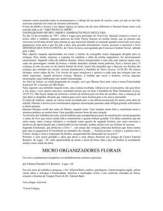 somente assim aceitarão todos os ensinamentos e o abrigo de um posto de socorro, uma vez que se isso não
ocorresse estariam em zonas de extremo sofrimento.
O piso do prédio é branco e em alguns lugares as lajotas são de cores diferentes e formam frases como a da
entrada onde se lê: “AQUI REINA O AMOR”.
UM POUQUINHO DO MEU AMOR E ADMIRAÇÃO PELO ARTE-CURA
No dia 22 de novembro de 1997, voltei a Lages para participar do Arte-Cura. Quando comecei a reunir os
textos sobre o trabalho, algumas palavras da Irmã Tereza ficaram na minha mente, que as pessoas que
estiverem envolvidas devem estar atentas ao que estiverem falando ou sentindo quando conversam com esses
pequeninos seres pois o que for dito a eles, será gravado eternamente. Assim, procurei e encontrei o livro
HISTÓRIAS QUE JESUS CONTOU, de Clóvis Tavares, psicografado por Francisco Cândido Xavier, editado
pela LAKE.
Meu objetivo naquela oportunidade era testar a leitura do evangelho numa linguagem dirigida para as
crianças. Para minha surpresa, a resposta foi imediata e além da minha expectativa, foi amorosamente
emocionante. Segundo relato da médium Rosana, fomos transportados a uma sala com espesso tapete rosa,
onde um personagem vestido de branco e botões dourados sentado numa poltrona, fazia a leitura para 15
crianças, já não era uma só; do chacra frontal do leitor, saiam fios dourados que o ligavam aos frontais das
crianças que sentadas em círculo, ouviam atentamente à Parábola da Torre, (Lucas, 14:28-30). Do chacra
laríngeo, saiam ondas de luz. Um círculo de anjos energizava e apoiava a cada uma das crianças com sua
mãos luminosas. Aquela primeira criança, Mateus, à medida que ouvia a história, revivia algumas
encarnações cujas lembranças iam sendo transmutadas.
Ao final da leitura, eu ainda perpassado de emoção, ouvi que Mateus faria uma visita à nossa Fraternidade
Espiritual Dr. Lourenço em São Paulo.
Num segundo caso atendido naquela noite, uma criança revoltada, rabiscava um círculo preto, não quis dizer
o seu nome e nem queria conversa, aceitando porém que eu lesse a Parábola do Bom Samaritano (Lucas,
10:25-37). Não houve tempo de terminar a leitura da história pois era hora de recolher, mas a criança já em
tom dócil se despediu, dizendo que voltaria para ouvir outra história pois a tia estava chamando.
O relato da médium: aquele ser estava muito revoltado pois a sua última encarnação foi muito curta alem de
sofrida. Durante a leitura reviu mentalmente algumas encarnações passadas onde infligia grandes sofrimentos
a outras pessoas.
Quantas bênçãos recebi das mãos do Mestre, naquela noite. Uma emoção muito forte e sentimento terno e
amoroso perdura na minha alma. Uma gratidão enorme brota do meu coração.
Ao término dos trabalhos da noite, outros médiuns que acompanharam parte do atendimento vieram perguntar
o nome do livro que estava sendo lido e comentaram o quanto tinham gostado. Um deles comentou que em
outra mesa, outra criança refratária e revoltada como aquela da segunda história, por mais conversa e
tentativas de aproximação que o doutrinador tivesse tentado, acabou saindo com um mínimo de sucesso.
Segundo Emmanuel, que prefaciou o livro “... um amigo das crianças relaciona histórias que Jesus contou
para que os pequeninos O encontrem no santuário do coração. ... Auxilia-os pois , a sentir e a pensar com o
Celeste Amigo e terás a inspiração do Senhor, assegurando-lhe abençoada luz ao porvir.”
Portanto é com muita gratidão e afeto que deixo o meu abraço fraternal aos amigos do Centro Espírita
Ramatís, de Lages - SC, pela oportunidade de sentir o amor de Jesus. Que a paz do Senhor os acompanhe
sempre nesta senda do amor.


                  MICRO ORGANIZADORES FLORAIS
Um novo complemento terapêutico no desdobramento anímico-espiritual.

por Fabiana Donadel G.E.Ramatís - Lages - SC

Em seis anos de trabalho e pesquisa, o Dr. Edward Bach, médico, patologista e bacteriologista inglês, editou
várias obras e entregou à humanidade, descritas e analisadas, trinta e oito essências extraídas de flores,
criando o Sistema de Terapia Floral do Dr. Edward Bach.

Aos colegas, escreveu:

“Caros Colegas,
 