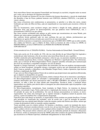Seria maravilhoso formar uma pequena Fraternidade sem hierarquia ou escritório, ninguém maior ou menor
que o outro, que se devotasse aos seguintes princípios:
Que nos foi revelado um Sistema de Cura que a memória dos homens desconhecia, e através da simplicidade
dos Remédios à base de Flores, podemos anunciar com CERTEZA, absoluta CERTEZA, o seu poder de
vencer a doença.
Que nunca criticaremos nem condenaremos os pensamentos, as opiniões e as idéias dos outros, sempre
lembrando que todos são filhos de Deus, cada um empenhando-se à sua maneira para encontrar a Glória de
seu Pai.
Que nos levantaremos, como cavaleiros antigos, para destruir o dragão do medo, sabendo que nunca
poderemos dizer uma palavra de desencorajamento, mas que podemos trazer ESPERANÇA, sim, e
principalmente CERTEZA aos que sofrem.
Que nunca seremos arrebatados pelo aplauso ou pelo sucesso que encontraremos em nossa Missão, pois
sabemos que somos apenas mensageiros do Poder Maior.
Que conforme formos ganhando cada vez mais confiança dos que nos rodeiam, proclamaremos que
acreditamos ser agentes divinos enviados para socorrê-los em suas necessidades.
Que, conforme as pessoas se recuperarem, anunciaremos que as FLORES DO CAMPO, que as estão curando,
são a dádiva da Natureza, que é a Dádiva de Deus. Assim as traremos de volta à crença no AMOR, na
MISERICÓRDIA, na terna COMPAIXÃO e no PODER DO SUPREMO SENHOR.
EDWARD BACH”

(Carta extraída do livro A TERAPIA FLORAL - Escritos Selecionados de Edward Bach - Ground Editora)

Nesta carta escrita em 26 de outubro de 1936, não nos resta dúvidas de que Edward Bach foi inspirado e
conduzido por mãos luminosas a fim de nos deixar uma maravilhosa fonte de cura e equilíbrio.
Também conduzidos pela espiritualidade começamos a observar que, nos pacientes atendidos em nossa casa,
eram instaladas pequeninas flores. Curiosos, indagamos aos Mentores o significado delas. Nos informaram,
então, que se tratavam de Micro-Organizadores Florais, pequenos aparelhos utilizados para rearmonização
dos níveis de consciência e reequilíbrio energético, em caso de doenças.
Segundo os Amigos Espirituais, os organizadores são construídos com base em moderno microprocessador,
sempre na forma hexagonal, carregando consigo a mensagem curativa que será dinamizada pela essência
floral. Unem-se, portanto, a cibernética e a tão difundida Terapia Floral, e ainda a Apometria, cujas técnicas
facilitam a implantação dos MOF.
O que varia nos Micro-Organizadores Florais são as essências que proporcionam uma aparência diferenciada,
que se adaptará ao desequilíbrio em questão.
Seu uso é recomendado em quaisquer desarmonias, desde as doenças físicas até as emocionais e psicológicas.
Os Micro-Organizadores podem ser solicitados à espiritualidade que os colocará na mão do operador
(médium doutrinador) que deverá posicioná-los sobre o BULBO CEREBRAL (do médium ou no próprio
paciente), ou sobre a parte do corpo afetada pelo desequilíbrio. Percebe-se ainda, a instalação desses
organizadores nos chakras, pois através deles se conseguirá um efeito dinamizador capaz de perpetuar a ação
dos pequenos aparelhos.
Os Micro-Organizadores, normalmente, ficam instalados no Duplo Etérico. Ao tratarmos de doenças
orgânicas, essa posição é regra. Porém, pode ocorrer a implantação dos mesmos, no nível de consciência que
for portador da causa raiz da problemática. Em caso de doenças psicossomáticas ou mentais, os micro-
organizadores vão conter uma mensagem que se repetirá tornando a freqüência mental do paciente mais
positiva, a ponto de modificar-lhe o comportamento desajustado.
Específicos para cada doença ou anomalia, os organizadores florais resultam em grandes benefícios. O tempo
para percepção ou visualização dos resultados, varia de acordo com o grau de aceitação do paciente.
Lembramos que essa rejeição pode dificultar a ação dos mesmos, porém não elimina seus efeitos, mesmo que
o tempo de permanência tenha se resumido a poucos segundos.
Temos percebido casos de evidente melhora. Os fumantes e alcoólatras, a partir da instalação dos micro-
organizadores, diminuem consideravelmente o uso do vício, até sua total eliminação. Os Micro-Organizadores
Florais, podem e devem ser associados a toda e qualquer prática terapêutica, realizada com ou sem a presença
de médiuns. Não possuem efeitos colaterais uma vez que são elaborados partindo de elementos vibracionais
da Natureza, unidos ao sentimento universal do AMOR, pelas mãos caridosas dos agentes da Bondade Divina
que encontram-se no Mundo Espiritual, trabalhando abnegadamente na Seara do Bem.
 