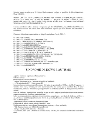 Fazemos nossas as palavras do Dr. Edward Bach, enquanto recebem os benefícios do Micro-Organizador
Floral VIRGEM:

“SEJAM CAPITÃES DE SUAS ALMAS, SEJAM MESTRES DE SEUS DESTINOS, O QUE SIGNIFICA
DEIXAR QUE SEUS EUS SEJAM REGRADOS E ORIENTADOS COMPLETAMENTE PELA
DIVINDADE EXISTENTE DENTRO DE CADA UM DE VOCÊS, SEM DEIXAR QUE NINGUÉM OU
NENHUMA CIRCUNSTÂNCIA INTERFIRA ...”

E assim, convidamos todos a observar e pesquisar a ação dos MICRO-ORGANIZADORES FLORAIS, mais
uma técnica colocada em nossas mãos para auxiliarmos aqueles que estão envoltos em sofrimentos e
dificuldades.

Clique nos links abaixo para visualizar os Micro Organizadores Florais (M.O.F):

01 - M.O.F ANTI-FUMO
02 - M.O.F. PARA EQUILÍBRIO DAS EMOÇÕES
03 - M.O.F. VIRGEM (PODE-SE GRAVAR MENSAGENS)
04 - M.O.F. PARA DEPENDÊNCIA QUÍMICA
05 - M.O.F. PARA RETARDO MENTAL
06 - M.O.F. PARA CÂNCER DE MAMA E PRÓSTATA
07 - M.O.F. PARA DESEQUILÍBRIOS NO METABOLISMO
08 - M.O.F. PARA AJUSTADOR DOS SUB-NÍVEIS
09 - M.O.F. PARA HARMONIZAÇÃO DE POLARIDADE
10 - M.O.F. PARA ACEITAÇÃO DA PATERNIDADE / MATERNIDADE
11 - M.O.F. PARA PROBLEMAS DE ORDEM SEXUAL
12 - M.O.F. PARA ANEMIA FALSIFORME
13 - M.O.F. PARA DEPENDENTES DO ÁLCOOL
14 - M.O.F. PARA PACIENTE COMPROMETIDO PELO ÁLCOOL
15 - M.O.F. PARA CASOS DE PARALISIA NAS PERNAS
16 - M.O.F. PARA DEPRESSÃO


                  SÍNDROME DE DOWN E AUTISMO

Aspectos Cármicos, Espirituais e Reencarnatórios
Fabiana Donadel
Grupo Espírita Ramatís - Lages - SC
Trabalho apresentado no 4º Congresso Brasileiro de Apometria
5 a 7 de setembro de 1997 - Porto Alegre - RS
Somos conhecedores de dois caminhos para a efetivação do aprendizado: a DOR e o AMOR. O segundo é o
caminho mais suave, contudo por vezes incompreendidos são aqueles que o escolhem. Falo do amor
incondicional, sentido e demonstrado pelos portadores da Síndrome de Down (S.D.) e pelos auto-punitivos
autistas,
Pouco se conhece a respeito dessas anomalias no que se refere aos princípios desencadeadores das mesmas,
seja do ponto de vista científico, seja do espiritual.
Sobre os aspectos cármicos, espirituais e reencarnatórios que explicam a ocorrência da Síndrome de Down e
do Autismo e a terapêutica para tratamento através da Apometria, falaremos na extensão deste trabalho.
Para as Mães Especiais
Associação de Pais de Filhos com Síndrome de Down
Colaboração de Márcia Mattos, mãe de Gabriel (12 anos)
Escolhendo a mãe para uma criança, Deus passa um nome para o Anjo, sorri e diz:
- "Dê- lhe uma criança com SD (Síndrome de Down).
- Por que esta, Deus? Ela é tão feliz - diz o anjo.
- Exatamente, sorri Deus. - Poderia eu dar uma criança com SD para uma mãe que não sabe sorrir? Seria
cruel.
 