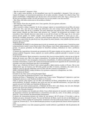 - Mas ela é paciente? - pergunta o Anjo.
- Não a quero muito paciente, ou ela mergulhará num mar de autopiedade e desespero. Uma vez que o
impacto do choque e os ressentimentos passarem, ela vai saber controlar a situação. Eu a observei hoje, Tem
aquela sensibilidade e independência que são tão raros e tão necessários numa mãe. Veja, a criança que vou
lhe dar terá seu próprio mundo. Ela terá que fazê-la viver no seu mundo e isso não será fácil.
- Mas, Deus, não tenho certeza nem se ela acredita no Senhor!
Deus sorriu.
- Não importa. Posso dar um jeitinho nisso. Esta é perfeita. Ela tem egoísmo suficiente.
- Egoísmo? Isso é uma virtude?
- Deus mexendo a cabeça, responde. Se ela não conseguir separar-se ocasionalmente de seu filho, ela nunca
sobreviverá. Sim, aqui está uma mulher que abençoarei com uma criança menos perfeita. Ela não tem
consciência ainda, mas ela foi a escolhida. Ela nunca desprezará uma palavra dita. Nunca considerará um
passo comum. Quando seu filho disser, pela primeira vez, "mamãe", ela presenciará um milagre e terá
consciência disso. Quando descrever uma árvore ou um pôr do sol para seu filho cego, ela os verá como
poucas pessoas podem ver minhas criações. Vou permitir-lhe ver claramente as coisas que eu vejo...
ignorância, crueldade, preconceito... e dar-lhe a chance de passar sobre elas. Ela nunca estará sozinha. Estarei
ao seu lado a cada minuto de cada dia de sua vida, porque ela estará fazendo o meu trabalho tão bem como se
estivesse aqui ao meu lado.
Síndrome de Down
A SÍNDROME DE DOWN é uma doença que já existe no momento que o paciente nasce. Caracteriza-se por
comprometimento mental e sinais físicos como: olhos oblíquos, nariz chato, cabeça pequena e mãos chatas e
grossas. As pessoas portadoras da SD podem ter distúrbios cardíacos, deficiência na visão e problemas
respiratórios.
A maioria dos especialistas recomenda que portadores da SD sejam tratados em seu próprio lar. Assim, as
crianças poderão frequentar classes especiais em escolas públicas, podendo aprender a executar as mais
diversas tarefas.
A SD não é hereditária. Muito raramente se encontram dois casos na mesma família, a não ser que se trate de
gêmeos do mesmo sexo. Mas é de origem cromossômica. Os núcleos das células dos portadores de SD, em
vez de 46, encerram 47, mais um pequeno cromossomo extraordinário. A medicina ainda ignora a causa dessa
anomalia cromossômica, à qual se dá o nome de translocação (perda de um segmento de um cromossomo, que
se prende a um outro cromossomo que não é seu homólogo).
Sabe-se que a Síndrome de Down é mais comum quando a idade materna excede os 40 anos. Não se tem
conhecimento que um homem com SD tenha gerado um filho. O mesmo, entretanto, não ocorre com as
mulheres, uma vez que são conhecidos casos de mães com SD e normais na proporção 1:1.
JOHN LANGDON DOWN, médico britânico, foi o primeiro a descrever o mongolismo, em 1866.
Que é Síndrome de Down?
Extraído do site: http://www.ecof.org.br/projetos/down
Você já ouviu falar em Síndrome de Down? E em "Mongolismo"?
Síndrome de Down e "Mongolismo" são a mesma coisa. Como o termo "Mongolismo" é pejorativo, e por isso
inadequado, passou-se a usar Síndrome de Down ou Trissomia.
Todas as pessoas estão sujeitas a ter um filho com Síndrome de Down, independente da raça ou condição
sócio-econômica. No Brasil, acredita-se que ocorra um caso em cada 600 nascimentos, isso quer dizer que
nascem cerca de 8 mil bebês com Síndrome de Down por ano.
Diferente do que muitas pessoas pensam, a Síndrome de Down não é uma doença, mas sim uma alteração
genética que ocorre por ocasião da formação do bebê, no início da gravidez.
O que é uma Alteração Genética?
Todos os seres humanos são formados por células. Essas células possuem em sua parte central um conjunto
de pequeninas estruturas que determinam as características de cada um, como: cor de cabelo, cor da pele,
altura etc.. Essas estruturas são denominadas cromossomos.
O número de cromossomos presente nas células de uma pessoa é 46 (23 do pai e 23 da mãe), e estes se
dispõem em pares, formando 23 pares. No caso da Síndrome de Down, ocorre um erro na distribuição e, ao
invés de 46, as células recebem 47 cromossomos. O elemento extra fica unido ao par número 21. Daí também,
o nome de Trissomia do 21. Ela foi identificada pela primeira vez pelo geneticista francês Jérôme Lejeune em
1958.
O Dr. Lejeune dedicou a sua vida à pesquisa genética visando melhorar a qualidade de vida dos portadores da
Trissomia do 21.
 