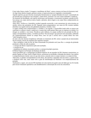 Como todos fomos criados "à imagem e semelhança de Deus", somos criaturas em busca da harmonia total.
Ao fugir desse destino traçado, geramos carmas, os quais precisam ser resgatados e transmutados.
Aqueles espíritos que por diversas encarnações formatizaram os "grupos fechados de níveis", necessitarão de
um período para reorganizar suas emoções e, desta forma, tornarem a ter seus corpos alinhados e saudáveis.
No momento da fecundação, este espírito atrairá para sua formação o cromossomo excedente, gerador da SD.
Isso porque seu corpo astral já estava lesado e portanto, daria origem a um corpo físico comprometido em
vários aspectos.
Além disso, verifica-se o hemisfério cerebral esquerdo escurecido e com mecanismo de curto-circuitos no
cérebro etérico dos portadores da SD. Segundo outros peaquisadores, nos casos de SD, existem também
distúrbios nas regiões etéricas das glândulas pituitárias, tireóide e timo.
A região cerebral mais comprometida é o cerebelo e, em seguida, o mesencéfalo (onde estão os centros que
controlam os reflexos visuais e auditivos) e a ponte (por onde passam fibras que se originam no cérebro e se
dirigem ao cerebelo e vice-versa). Percebe-se, pela vidência, no campo cerebral de um portador da SD, no
espaço correspondente à ponte, a existência de finos "fios de energia" que parecem mal conectados, refletindo
em comprometimento mental no campo físico, uma vez que o correto seria a junção destes fios num
"cabo"energético único.
Já como uma das técnicas terapêuticas utilizadas no tratamento da SD, vemos a junção dos já mencionados
fios de energia, através da somatória das seguintes energias:
- fluxo energético vindo da flor de lótus armazenada em pirâmide azul (essa flor e a energia da pirâmide
produzem o efeito do cabo ou ponte);
- a energia dos florais responsáveis pela auto-aceitação;
- a energia do sol;
- estoplasma do médium encarnado auxiliar e a energia do próprio paciente.
O Mental Superior do Portador da Síndrome de Down
Temos percebido que a configuração do Mental Superior de um portador da SD é bastante característica: as
pétalas ligadas ao Corpo Astral e Duplo Etérico, encontram-se encolhidas e afastadas das demais. Isso explica
o comprometimento mental, uma vez que não existe a conexão entre os corpos mentais e os corpos de base.
Além disso, as pétalas correspondentes às três almas, são estreitas e separadas umas da outras e, quanto maior
a distância entre elas, tanto maior será o grau de manifestação da Síndrome e de comprometimento do
portador.
Analisamos a seguir, um caso de SD manifesto em uma menina de quatro anos de idade que nos foi trazida
para iniciar tratamento apométrico com desdobramento e dissociação dos níveis de consciência.
 