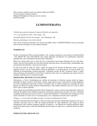Pela sua força, empenho e pela sua maneira simples de AMAR,
eu lhe reverencio, dizendo, somente:
Obrigada! Obrigada por tudo que você me ensinou.
Fabiana Donadel



                                   LUMINOTERAPIA

Trabalho apresentado no Quarto Congresso Brasileiro de Apometria
5, 6 e 7 de setembro de 1997 - Porto Alegre - RS
Sociedade Espírita Lar dos Necessitados - Novo Hamburgo - RS
Palestra proferida por: Luís Carlos Maciel
Nota inicial. Procurarei apresentar um resumo do trabalho sobre a LUMINOTERAPIA acima, procurando
focar os pontos principais, no meu modesto entender.


INTRODUÇÃO


No dia 15 de março de 1996, na Casa do Jardim, o Dr. Lacerda, comunicou a nova técnica a ser desenvolvida
- OS ARCOS DE LUZ VOLTÁICOS. Eles seriam aplicados inicialmente nos atendimentos espirituais
(desobsessão), com a finalidade de destruir bases umbralinas.
Observou-se desde então, que os Arcos de Luz se apresentam como longos filamentos de Luz, tipo Néon,
muitas vezes em forma espiral, em cores bem distintas umas das outras e de muita beleza, manifestando uma
característica bem definida: o calor que eles emitem.
No dia 03 de abril de 1996, Dr. Paulo, médico da equipe do Dr. Bezerra de Menezes, diretor e mentor
espiritual da S.E. Lar dos Necessitados, colocou à disposição, o uso desta técnica, na área da saúde, nos
trabalhos de Psicobioterapia (cirurgia espiritual). Tratamento auxiliar do HIV, Leucemia, Câncer, e outros
tipos de doenças psicossomáticas a nível físico e espiritual, bem como, na recuperação dos corpos astrais de
entidades espirituais que se encontram lesadas.
ORIGEM DOS ARCOS DE LUZ VOLTÁICOS
Diariamente, a Terra é bombardeada por milhões de partículas de altíssima energia vindas do espaço,
chamadas de Raios Cósmicos. Estes Raios, contém cargas elétricas que se enroscam no Campo Magnético
dos Astros, espalhando-se por todos os lados e circulando entre as estrelas, chegam até a atmosfera do nosso
planeta, em forma de energia luminosa (multicolorida) e estão sempre presentes entre nós, tanto no plano
físico, como no plano espiritual.
Estas energias são manipuladas pelo Plano Divino (Espiritual), a qual as coloca à nossa disposição e dentro do
ambiente de trabalho (sala mediúnica) altamente iontizado por pensamentos elevados; com isso a atmosfera
carregada, facilita para que se ative e forme o "campo eletromagnético", canalizando estas energias por nossa
mente, formando os "Arcos de Luz" de energia pura e viva e projetada com muito amor no paciente.
O Espaço, é o reservatório de infinita energia, é a primeira manifestação de Deus.
Além das micropartículas que integram o átomo, por baixo dos universos infinitamente pequenos com que se
manifesta tudo que existe, lá, além da energia primordial, há Algo Indefinível, que escapa ao nosso
entendimento. Não é matéria, tampouco energia. No entanto, é - ser Absoluto em existência potencial. Deste
estado de existência pura, ainda não manifestada, provêm toda a Criação; ele é o substrato último de toda a
existência.


FORMAÇÃO DOS ARCOS DE LUZ
 