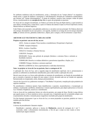 No ambiente mediúnico (sala de atendimento), existe, a formação de um "campo elétrico" ou magnético.
Sendo assim, o grupo de médiuns e assistentes é, individualmente, formado por verdadeiros condensadores,
que formam um "campo eletromagnético". O grupo de médiuns, canaliza estas energias vindas do plano
divino, transformando-as em energias de luz viva, as quais são projetadas no paciente.
Os Arcos de Luz atingem inicialmente, os Chakras ou Centros de Força do Duplo Etérico, o qual assimila os
seus efeitos, transfere para o corpo físico, e para os Chakras dos demais Corpos ou Níveis Espirituais (Astral,
Mental Inferior ou Mental Superior).
Cada Chakra está associado a uma glândula endócrina e a um plexo nervoso principal. Os Chakras absorvem
esta energia, decompõem-na em suas partes e, em seguida, mandam-na ao longo de rios de energia chamados
nadis, ao sistema nervoso, glândulas endócrinas e, depois, para o sangue, a fim de alimentar o corpo físico.


ARCOS DE LUZ VOLTÁICOS NA ÁREA DA SAÚDE
Projetar no paciente: um arco de luz, na cor:
         AZUL: Aciona os campos: Físico (acelera o metabolismo), Perispiritual e Espiritual.
         VERDE: Assepsia (limpeza).
         ROSA: Acalma e Equilibra.
         VIOLETA: Fortalece o Sistema Nervoso.
         LARANJA: Energiza.
         DOURADO: Forma uma película de proteção (fortalece a estrutura física e estimula as
         faculdades mentais).
         VERMELHO: Dissolve os resíduos deletérios e parasitismos (aparelhos e fiações, etc.).
         CARMIM: Protege e fortalece a estrutura espiritual.
         BRANCA (CRÍSTICA): Eleva espiritualmente o indivíduo (harmoniza).
Nota: Ao projetar os Arcos de Luz no paciente, fazer a contagem até 10.
A aplicação dos Arcos de Luz, será a segunda etapa do atendimento espiritual, isto é, primeiramente o
paciente se submeterá ao atendimento (desobsessão), para então receber a aplicação dos arcos.
Haverá casos em que o os Arcos serão aplicados no momento do atendimento, em função da necessidade em
que se encontra o paciente ou alguns de seus corpos ( níveis), devendo cada um ser tratado em separado,
harmonizando ou recuperando, assim, doenças psicossomáticas.
Através dos Arcos de Luz, poderemos recompor a "Tela Búdica" do paciente, rompida pela ação predatória de
espíritos maléficos.
No atendimento à distância (ponte), basta desdobrarmos o paciente, encaminharmos a incorporação ao
médium, visualizando o problema; atenderemos o mesmo espiritualmente, para depois aplicarmos os Arcos de
Luz. Fechada a freqüência, encerra-se o atendimento.
Com os Arcos de Luz, poderemos formar em volta do paciente, um campo de força. Devido à carga elétrica
que aquele possui, os Arcos mantém-se ativos, mas para isso, é importante que ele se mantenha sempre com
os pensamentos elevados e tomando passes magnéticos receitados pelo grupo de atendimento.
Um fato bastante interessante é que os Arcos de Luz, ao serem projetados no paciente, poderão ser vistos e
medidos pela foto Kirlian.
TÉCNICA
A técnica de procedimento é bastante simples:
    Desdobrado o paciente, aplica-se a técnica de Dialimetria, através de contagem de 1 até 7,
    ocorrendo, então o afrouxamento intermolecular, a fim de que o corpo ou área visada se torne
    maleável por alguns instantes.
 