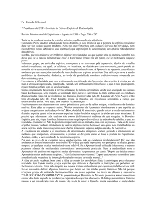 Dr. Ricardo di Bernardi

* Presidente do ICEF – Instituto de Cultura Espírita de Florianópolis.

Revista Internacional de Espiritismo – Agosto de 1998 – Pags. 296 e 297

Trata-se de moderna técnica de trabalho anímico-mediúnica de alta eficiência.
Herculano Pires, saudoso estudioso da nossa doutrina, já nos ensinava que a postura do espírita consciente
deve ser tão ousada quanto prudente. Nem nos maravilharmos com as luzes feéricas das novidades, nem
escondermos nossas cabeças tal qual avestruzes que se protegem do desconhecido, deixando-se ridiculamente
descobertos.
Kardec, que nos ensinava ser preferível rejeitar nove verdades do que aceitar uma só mentira, também nos
dizia que, se a ciência demonstrasse estar o Espiritismo errado em um ponto, ele se modificaria naquele
ponto.
Inúmeros grupos, ou entidades espíritas, começaram a se interessar pela Apometria, técnica de trabalho
anímico-mediúnica, na qual, os médiuns, ou sensitivos, se desdobram conscientemente, participando de
maneira ativa no encaminhamento das entidades espirituais enfermas. A Apometria se apresenta como técnica
moderna que une avançados métodos de intercâmbio com o plano extrafísico. Sua utilização torna a sessão
mediúnica de desobsessão, dinâmica, ao invés da passividade sonolenta tradicionalmente observada em
determinados grupos.
No entanto, a dificuldade que vem se observando na utilização da Apometria, não se refere à técnica em si,
mas à utilização equivocada, precipitada, radical, sem embasamento filosófico e, o que é mais preocupante,
pouco fraterna no trato com os desencarnados.
Somas inteiramente favoráveis à correta utilização do método apométrico, desde que alicerçado nas sólidas
bases kardequianas, sem prejuízo do conteúdo ético-moral e, sobretudo, do trato afetivo com as entidades
desencarnadas. Nada há de misterioso nas técnicas desenvolvidas pelo Dr. Lacerda, de Porto Alegre, e tão
bem divulgadas pelo Dr. Vítor Ronaldo Costa, de Brasília, em proveitosos seminários e cursos que
didaticamente efetua. Vale aqui, uma especial recomendação.
Freqüentemente nos deparamos com certas polêmicas e queixas de velhos amigos, trabalhadores da doutrina
espírita. Uma delas se expressa assim: "Muitos entusiastas da Apometria abandonaram a casa espírita de
origem e organizaram entidades próprias". Bem, desde há 30 anos atrás, quando iniciei a estudar seriamente a
doutrina espírita, quase todos os centros espíritas recém-fundados surgiram de cisões em casas anteriores. É
preciso que admitamos: nós espíritas não somos (infelizmente) melhores do que ninguém. A Doutrina
Espírita, esta sim, é que é melhor. Inúmeras casas surgirão por discordância de métodos de trabalho, o que, na
realidade, é lamentável. Não há problema importante com os métodos, mas com as pessoas. Trata-se de nosso
orgulho pessoal, vaidade, intolerância (e outros adjetivos menos honrosos) dos quais nós, trabalhadores da
seara espírita, ainda não conseguimos nos libertar totalmente, sejamos adeptos ou não, da Apometria.
A resistência em estudar e o imobilismo de determinados dirigentes acabam gerando o afastamento de
médiuns que interpretam, erroneamente, a postura do dirigente como se fosse a postura do Espiritismo.
Acabam, então, se desvinculando do movimento espírita.
Por que, ao invés de se exorcizar novos conhecimentos, não os estudamos profundamente? Por que não
apoiamos os irmãos interessados no trabalho? É verdade que seria imprudente nos precipitar na adoção, pura e
simples, de qualquer técnica revolucionária ou infalível. Se a Apometria mal utilizada é desastrosa, o mesmo
podemos afirmar da mediunidade convencional erroneamente praticada. Nem a mediunidade nem a
Apometria são positivas ou negativas: ambas são neutras. Argumentos tais como: "Depois que iniciou com a
Apometria muitos problemas surgiram..." são tão inconsistentes como: "Depois que passou a se envolver com
a mediunidade necessitou de internação hospitalar em casa de saúde mental..."
A falta de apoio recebido, bem como a falta de estudo dos envolvidos aliada à embriaguez pela ofuscante
novidade, tem levado muitos grupos espíritas que utilizam a Apometria a distorções que poderiam ser
facilmente evitáveis. Com todo respeito aos nossos irmãos umbandistas, que executam trabalho sério e útil,
faz-se necessário definir algumas fronteiras que devem ser tão nítidas quanto fraternas. Não há porque
criarmos grupos de umbanda técnico-científica nas casas espíritas. Ao invés do clássico e necessário
"DIÁLOGO COM AS SOMBRAS" Tão preconizado por Hermínio de Miranda, passamos a ouvir o contínuo
estalar dos dedos seguido de verdadeiras expulsões dos espíritos obsessores. O diálogo construtivo e fraterno
passou a ser considerado peça de museu. Ao invés de amor e filosofia, muita sonoridade e gesticulação
 