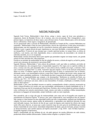 Fabiana Donadel

Lages, 21 de abril de 1997




                                       MEDIUNIDADE
Segundo Irmã Tereza, Mediunidade é dom divino, antigo e eterno, capaz de levar seus portadores a
resgatarem, diante da Bondade Divina e de si mesmos, seus erros de passado. Não é desagradável, como
pensam alguns, ou impositora de duras regras, como afirmam outros. É assim, bálsamo para o alívio de muitas
dores e sofrimentos e fonte segura e inesgotável, de aprendizado.
Ao ser questionado sobre o conceito de Mediunidade, difundido no Templo da Paz, o mentor Mahaidana nos
respondeu: "Mediunidade é fonte do auto-conhecimento, através das experiências vividas pelos encarnados e
desencarnados, que são resgatados em sua fé e consciência cósmicas, pelo agente chamado médium.
Médium é, pois, o agente através do qual, impulsiona-se, com mais facilidade, a reestruturação das criaturas
em desequilíbrio. É através de suas energias que o mundo espiritual produz, no campo físico, os efeitos de
melhoria, e até mesmo, cura total, dependendo, única e exclusivamente, da necessidade e da vontade do
indivíduo atendido, em se ver recuperado.
Mediunidade constitui ferramenta básica para aqueles que pretendem resgatar em tempo menor, um grande
número de fatos advindos das vidas pregressas.
Faculta-se ao portador da mediunidade em fase de trabalho de socorro, o direito de negá-la, ao fazê-lo, porém,
arcará com a presença da inestimável e proveitosa DOR".
Segundo Miramez, Mediunidade é "uma ciência tão profunda e sutil, que todos os combates, provindos de
várias inteligências, não conseguem fazer a humanidade esquecê-la. Ela viajou com os espíritos milhões de
anos, e avança com eles, pela eternidade afora. É uma ciência divina, trabalha sem exigir, e estimula o bem
com o interesse no próprio bem". É, ainda, "transmitir algo para alguém, é servir-se de canal por onde passam
idéias ou coisas. O médium espírita serve de instrumento para as almas se comunicarem com os homens,
afirmando, assim, a sua imortalidade ao deixar o corpo físico. Quem é médium não inveje o outro, porque este
tem tais e quais qualidades mediúnicas. A distribuição dos dons é esquema da divindade, que sabe colocar em
cada ombro, as responsabilidades que compete a ele desempenhar. Meditemos no conselho de Paulo, aos
coríntios, cap. VII, v. 24: "Irmãos, cada um permaneça diante de Deus naquilo que foi chamado". A função de
cada médium, é aprimorar com amor, todos os seus intercâmbios. O estudo, a meditação e o trabalho, levarão
todos ao ideal superior."
Mediunidade é, pois, uma faculdade inerente ao espírito, acompanhando-o desde a primeira encarnação na
Terra e desenvolvendo-se de acordo com suas necessidades, paralelamente às demais habilidades do ser. É
importante frisar que não foi inventada pelo Espiritismo. Portanto, não é exclusividade de nenhuma religião e,
como verificamos em conceito anteriormente citado, mesmo com todos os combates e falhas interpretações,
permanece na bagagem da humanidade, sempre lembrada e cada vez mais respeitada.

Para entendê-la, não se exige alto grau de intelectualidade, pois como está no Evangelho com respeito ao
entendimento da Doutrina Espírita: "É preciso, pois, para compreendê-la, uma inteligência fora do comum?
Não, porque se vêem homens de uma capacidade notória que não a compreendem, enquanto que inteligências
vulgares, de jovens mesmo, apenas saídos da adolescência, a apreendem com admirável precisão em suas
mais delicadas nuanças. Isso decorre do fato de que a parte de alguma sorte material da ciência não requer
senão olhos para observar, ao passo que a parte essencial exige um certo grau de sensibilidade que se pode
chamar maturidade do senso moral, maturidade independente da idade e grau de instrução, porque é inerente
ao desenvolvimento, num sentido especial, do Espírito encarnado". ( Cap. XVII – item: Os Bons Espíritas –
Evangelho Segundo o Espiritismo).
Sendo a mediunidade um dos atributos do ser, ela pode aparecer em escalas diferentes em cada criatura,
produzindo efeitos também diferenciados. Embora muitas religiões e a própria Ciência
 