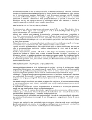 Procurem negar este fato ou dar-lhe outras explicações, os fenômenos mediúnicos continuam acontecendo
muitas vezes, causando desequilíbrios emocionais e até mesmo, doenças manifestadas a nível físico, enquanto
não for convenientemente educada e disciplinada. A partir do momento que recebe a devida orientação
educacional, a Mediunidade estabelece-se tranqüila e equilibrada , proporcionando a cura e o constante
aprendizado ao médium e o beneficiando. Nesta questão de benefício, na realidade, o médium é o maior
beneficiado, uma vez que através do exercício da mediunidade, poderá "cobrir com amor, a multidão de
pecados", recuperando-se, então, de eventos passados desarmônicos.

A MEDIUNIDADE E OS DEPENDENTES QUÍMICOS

Os vícios químicos, sejam em pequena ou grande escala, geram lesões no corpo físico, desde o sistema
nervoso até os demais órgãos. Essas lesões agregam-se ao M O B (Modelo Organizador Biológico) do
espírito, transferindo-se para futuras encarnações.
Sabemos que a condição básica para estar perto de alguém, é a igualdade nas vibrações. Desprendidos no
corpo físico, mantemos muitos de nossos hábitos terrenos. Em função do apego, criamos a dificuldade de nos
libertar da energia densa da matéria. Com os vícios, este fato fica bastante claro. Podemos perceber que, junto
daqueles que mantém qualquer espécie de vício, estarão espíritos que durante a vida física, estiveram ligados
ao álcool, fumo ou drogas.
O dependente químico com acentuada mediunidade, sentirá com mais intensidade, a presença de espíritos que
vão incentivar o uso do elemento viciador, a fim de terem suas necessidades satisfeitas.
Qualquer indivíduo, portador de algum vício, ao ser alertado sobre seu grau de mediunidade, deve procurar
todos os recursos espirituais, terapêuticos e médicos, para eliminação do vício e início de sua tarefa no
exercício do dom mediúnico.
Álcool ou drogas (maconha, cocaína, LSD, crack ou outras drogas mais recentes), despertam uma maior
expansão de consciência, criando assim, brechas no campo vibratório do usuário. Normalmente, os
dependentes químicos ou usuários de qualquer vício, mesmo em pequena escala, são reincidentes. Isso faz
com que tenham a necessidade de reformular-se diante da Bondade Divina. Assim, a Bondade do Pai dota-os
da mediunidade, pois desta forma, terão maiores subsídios para obter o autocontrole e socorrer aqueles que no
passado, foram suas vítimas.

A MEDIUNIDADE NOS EPILÉPTICOS E ESQUIZOFRÊNICOS

A epilepsia é uma perturbação de certas células nervosas do encéfalo. Um ataque de epilepsia ocorre quando
nessas células, há, de repente, uma grande descarga de energia elétrica. Normalmente, as células do encéfalo
produzem certa quantidade de energia elétrica que flui através do sistema nervoso e ativa os músculos. O
encéfalo de um paciente epiléptico, às vezes, deixa de limitar ou controlar essa liberação de energia.
Irmã Tereza: "Em função desse descontrole na liberação energética, os epilépticos têm propensão a manifestar
uma mediunidade descontrolada. É necessário pois, tratamento preparatório para que exerçam o dom
mediúnico uma vez que possuem grande fluxo energético que encontra-se desordenado e acumulado na região
cerebral.
Nos casos de epilepsia, percebemos espíritos que em outras vidas se utilizaram da inteligência para prejudicar
ou lesar seus semelhantes. Assim trazem a mediunidade como meio de resgate, drenando seus erros através
dos ataques epilépticos".
A esquizofrenia significa uma "divisão" da personalidade. A inteligência do paciente pode permanecer
normal, mas suas emoções não se ajustam às situações da vida real.
Irmã Tereza: "No caso de pacientes denominados esquizofrênicos, é conveniente uma análise completa e
ponderada, pois, normalmente, tratam-se de portadores da mediunidade sem a educação da mesma. Esse
desconhecimento produz diagnóstico e tratamento incorretos e ineficazes.
É certo que o exercício da mediunidade não lhes é muito fácil. Em razão da grande quantidade de informações
que sustentam, têm dificuldades na ordenação de suas idéias, gerando o que poderíamos chamar de suposta
esquizofrenia.

O médium que negligenciou sua mediunidade, nesta ou em outras existências, pode gerar a esquizofrenia.
Quando ela é detectada pela medicina da mente, é preciso estabelecer um acompanhamento espiritual. Com
ele, pode-se promover um estado mental equilibrado para o exercício mediúnico.
 