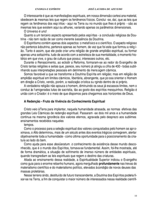 ENERGIA E ESPÍRITO                                                                         JOSÉ LACERDA DE AZEVEDO
                                                                                                                                                          
        O interessante ue as manifestaç es espirituais, em nossa dimens o cartesi ana material,
                                                   '
                                                   0                                    ¡
    obedecem às mesmas leis que regem os fenômenos físicos. Conclui -se, daí, que as leis que                                                                          © £ 
    regem os fenômenos dos esp íritos - aqui na Terra ou no mundo que lhes próprio - s as
    mesmas leis que existem aqui ou alhures, variando apenas os parâmetros dimensionais.
                               ©
        O Univers uno!                                                                                                                                       ©£ 
        Quanto a um terceiro aspecto apresentado pelos espíritas - a conclus religiosa da Dou-
                     © £                           ©£ 
    trina - n tem raz        ser como inerente à ess ncia da Doutrina.
                                                          ¢£¥                                             ¤
        O Espiritismo cont m apenas dois aspectos: o metafísico e o científico. O aspecto religioso
    n o pertence à doutrina, pertence apenas ao homem, de vez que foi este que formou a relig i-
                           ©                                                                                                                      
      o. Tant assim, que ele pode criar uma religi o de grande amplid o espiritual, ou formar
    apenas uma seitazinha. tudo de acordo com a estreiteza de sua mentalidade, o momento his-
    tórico em que vive, o grau de cultura que possui, interesses outros, etc.
        Durante o Renascimento, ao eclodir a Reforma, formaram-se ao redor do Evangelho de
    Cristo tantas religi s e seitas que, parece, s ¢£¡  mero j atingiu a cifra de 400 - todas subli-
                                                                                                  ¨£¦1¢                   
    nhando suas interpretaç s pessoais em detrimento da mens agem cósmica.
                                                                ¢£¡                                                                                                 
        Somos favor vel a que se transforme a Doutrina Espírita em religi o; mas em religi o de
                                           
    ampli o espiritual em limites cósmicos, libert ria, abrangente, que po ssa orientar o Homem
             ¥                                                                                    ©
                                                                                                  £ 
    em direç o a Cristo, vendo, por m, a realizaç crística su rgindo dentro de si próprio.
                                                         ©£            
        A verdadeira religi    o apouca o homem, diminuindo os seus j scassos limites, nem o
                                                                ¦                               ©£©£                ©                     2
                                                                                                                                            ¢                                  
    conduz às f amigeradas lutas de sacristia, t
                                                         sto dos espíritos mesquinhos. Religi o                   !
    uni o com o Criador: o meio de que dispomos para chegarmos aos horizontes de Deus.

         A Redenção - Fruto da Vivência do Conhecimento Espiritual

       Cristo veio à Terra para implantar, naquela humanidade atrasada, as normas efetivas das
                                                                                 
    grandes Leis Cósmicas de redenç o espiritual. Passaram -se dois mil anos e a humanidade
    continua na mesma ignorância dos valores eternos, agravada pelo desprezo aos sublimes
    ensinamentos recebidos naqueles
       tempos.                                                                 £ 
                                                                               ©
       Como o processo para a seleç        spiritual dos valores conquistados pelo homem se apr o-
                                                                                    ¢
    ximava, o Alto determinou, mais de um s culo antes dos eventos tr gicos começarem, alertar                                          
    objetivamente toda a humanidade - como ltima oportunidade para o posicionamento da cria-¨
    tura ao lado do bem.
       Como ajuda para esse desiüeratum. o conhecimento da exist ncia desse mundo desco-                                            ¤
    nhecido, que o mundo dos Espíritos, tornava-se fundamental. Assim, foi-lhe mostrada, at
                                                                          £ 
                                                                          ©
    de forma dram tica, a situaç de sofrimento de imenso n mero de entidades espirituais,
                                                                                                                               ¨
    quando transgrediam as leis espirituais que regem o destino das criaturas.
       Aliada ao ensinamento dessa realidade, a Espiritualidade Superior indicou o Evangelho
    como guia para o enorme rebanho humano, agora mergulhado profundamente nas trevas do                                                     
    materialismo científico e do materialismo político, elevados à condiç o de novos deuses das
    massas prolet rias.            
       Nesse terreno rido, destituído de futuro transcendente, a Doutrina dos Espíritos poderia fi-
                                               
    xar-se na Terra, a fim de conquistar o maior mero de interessados nessa realidade científi-  £¦
                                                                                                 ¨




                                                                                                                                                                                  10
 