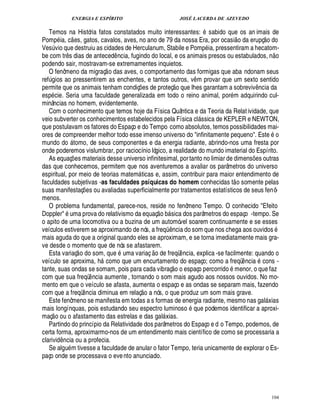ENERGIA E ESPÍRITO                                                       JOSÉ LACERDA DE AZEVEDO

   Temos na História fatos constatados muito interessantes: sabido que os an imais de
                                                                                                                                               ©£            ©
Pomp ia, c es, gatos, cavalos, aves, no ano de 79 da nossa Era, por ocasi o da erupç                                                                ¥
Ves vio que destruiu as cidades de Herculanum, Stabile e Pom ia, pressentiram a hecatom-
         ¨                                                                                                                                                
be com tr s dias de anteced ncia, fugindo do local, e os animais presos ou estabulados, n o
                 ¤                                        ¤
podendo sair, mostravam-se extremamentes inquietos.    
   O fenômeno da migraç o das aves, o comportamento das formigas que aba ndonam seus
ref ios ao pressentirem as enchentes, e tantos outros, v m provar que um sexto sentido
  ! %¨                                                                                          £ 
                                                                                                ©              ¤
permite que os animais tenham condiç es de proteç         e lhes garantam a sobreviv cia da
                                                                  ¡                                       0
                                                                                                                                         ¤
                                                                                                                                          ¦
esp cie. Seria uma faculdade generalizada em todo o reino animal, por m adquirindo cul-
minâncias no homem, evidentemente.
   Com o conhecimento que temos hoje da Física Quântica e da Teoria da Relat ividade, que
veio subverter os conhecimentos estabelecidos pela Física cl ssica de KEPLER e NEWTON,                             
que postulavam os fatores do Espaço e do Tempo como absolutos, temos possibilidades mai-                                                                         ©
ores de compreender melhor todo esse imenso universo do infinitamente pequeno. Este
mundo do tomo, de seus componentes e da energia radiante, abrindo-nos uma fresta por
                     
onde poderemos vislumbrar, por raciocínio lógico, a realidade do mundo imaterial do Espírito.
   As equaç es materiais desse universo infinitesimal, por tanto no limiar de dimens s outras
                             ¡                                                                                                         ¢ £¡
das que conhecemos, permitem que nos aventuremos a avaliar os parâmetros do universo
espiritual, por meio de teorias matem ticas e, assim, contribuir para maior entendimento de
                                                                                                                           
faculdades subjetivas -as faculdades psíquicas do homem conhecidas t o somente pelas
suas manifestaç es ou avaliadas superficialmente por tratamentos estatísticos de seus fenô-
                                          ¡
menos.
   O problema fundamental, parece-nos, reside no fenômeno Tempo. O conhecido Efeito
                                                                                   
Doppler ma prova do relativismo da equaç o b sica dos parâmetros do espaço -tempo. Se
                 
                                                                                          
o apito de uma locomotiva ou a buzina de um automóvel soarem continuamente e se esses
veículos estiverem se aproximando de nós, a freq ncia do som que nos chega aos ouvidos    ¤ C
mais aguda do que a original quando eles se aproximam, e se torna imediatamente mais gra-
ve desde o momento que de nós se afastarem.
                                                                               
   Esta variaç o do som, que uma variaç o de freqü ncia, explica -se facilmente: quando o             ¤
veículo se aproxima, h como que um encurtamento do espaço; como a freqü ncia cons -
                                                                                               2£ 
                                                                                                © ©                                ¤
tante, suas ondas se somam, pois para cada vibraç        espaço percorrido menor, o que faz
com que sua freqü ncia aumente , tornando o som mais agudo aos nossos ouvidos. No mo-
                                              ¤
mento em que o veículo se afasta, aumenta o espaço e as ondas se separam mais, fazendo
                                                                      ©£ 
com que a freqü ncia diminua em relaç ¤     nós, o que produz um som mais grave.
   Este fenômeno se manifesta em todas a s formas de energia radiante, mesmo nas gal xias                                                       
mais longínquas, pois estudando seu espectro luminoso que podemos identificar a aproxi-
      
maç o ou o afastamento das estrelas e das gal xias.                                   
   Partindo do princípio da Relatividade dos parâmetros do Espaço e d o Tempo, podemos, de
certa forma, aproximarmo-nos de um entendimento mais científico de como se processaria a
clarivid ncia ou a profecia.
             ¤
   Se algu m tivesse a faculdade de anular o fator Tempo, teria unicamente de explorar o Es-
paço onde se processava o eve nto anunciado.




                                                                                                                                                         104
 