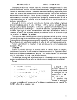 ENERGIA E ESPÍRITO                                   JOSÉ LACERDA DE AZEVEDO

   Seria como um observador colocado sobre uma montanha, que lhe permitisse ver a estra-
da coleando no vale, embaixo, por onde transitam dois carros aproximando-se em sentido
contr rio. O observador, avaliando a velocidade dos mesmos e o espaço a percorrer, poderia
                          
prever, com certa precis o onde se daria o cruzamento de ambos. Por outro lado se ô mesmo
                                                                                  £ 
                                                                                  ©
vale se encontrasse coberto por intensa Bruma que impedisse a vis de sua paisagem, e
soprasse vento forte em dado momento, a bruma seria varrida, e toda a paisagem do vale se
                                                                     
mostraria ao observador na montanha, como na situaç o anterior. A bruma, no caso, repr e-
sentaria o papel do tempo.
   Em virtude de vivermos em mundo eminentemente dinâmico, existe. m ltipla, complexa e
                   © £                                                                 ¨
extensa interaç de valo res, de aç es individuais e coletivas das mais variadas formas, de
                                              ¡
natureza objetiva, os atos - ou subjetivas as intenç s - agindo no ambiente material que nos
                                                              ¢£¡
cerca, produzindo uma resultante que o somatório de todos eles, e que se manifesta estrat i-
ficada em algum lugar do espaço, em d eterminado tempo. Esta resultante        m evento ou          G
                                                                                                    
uma s rie de eventos que podem ser previstos por sensitivos dotados de faculdades psíqui-
cas especiais - os videntes e os profetas.
   Esses eventos podem materializar-se aos olhos do vidente em período de tempo extrema-       £ 
                                                                                               ©        $©
                                                                                                        
mente curto, ou concretizar-se definitivamente em s culos futuros. A variaç
                                                                                  rocesso           ¥
funç o de in meros fatores, c oordenados por leis secund rias que atuam nos parâmetros do
               ¨                                                        
Tempo, fazendo com que o fato anunciado se d antes da data prevista ou após a mesma.
                                                      ¤
   Tamb m podem interferir na magnitude do fato, fazendo variar as coordenadas espaciais
cartesianas (X,Y,Z).
   Enunciado                               
   Quando houver uma associaç o de in meros fatores de natureza objetiva ou subjetiva,
                                                  ¨
concorrentes ou adversos, visando um mesmo fim e desenrolando-se no Espaço e no Tempo,
                              
a resultante uma restrit rea Espaço -Temporal , para onde convergem e se estratificam
                                  
todos os componentes, de modo a que se realize o evento.
   Esta rea poder ser detectada, antecipadamente, por todo aquele que tenha condiç es de
                                                                                                                ¡
abstrair os parâmetros do Tempo, a fim de vislumbrar sua localizaç o espacial defini tiva.
   Exemplo

                                                                                                             ©
                                                                O conjunt           uma          
                                                             sucess o espacial de
                                                             tempos que se somam
                                                             e convergem para um
                                                             mesmo ponto p. Ex: l
                                                             dia + l dia +1 dia ....
                                                                O somatório dos
                                                             tempos tn a convergi-
rem cada um isoladamente para um ponto p, d como resultado uma rea espacial A =
                                                                                          
(X,Y,Z), palco onde se realizar o fato.
                                      




                                                                                                                     105
 
