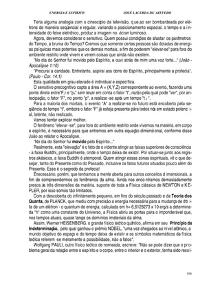 ENERGIA E ESPÍRITO                                           JOSÉ LACERDA DE AZEVEDO
                                                                                             
   Teria alguma analogia com o cinescópio da televis o, q ue,ao ser bombardeada por el -
trons de maneira seqüencial e regular, variando o posicionamento espacial, o tempo e a i n-
tensidade do feixe eletrônico, produz a imagem no cran luminoso.                        B
   Agora, devemos considerar o sensitivo. Quem possui condiç es de afastar os parâmetros                            ¡             ©£        ©
do Tempo, a bruma do Tempo? Cremos que somente certas pessoas s                    tadas de energi-                                     ¥
as psíquicas mais potentes que os demais mortais, a fim de poderem elevar-se para fora do          
ambiente restrito onde vivem e verem coisas que ainda n o existem.
   No dia do Senhor fui movido pelo Espírito, e ouvi atr s de mim uma voz forte... (João -    
Apocalipse 1:10)
   Procurai a caridade. Entretanto, aspirai aos dons do Espírito, principalmente a profecia.
(Paulo - Cor. 14:1)                                            ©
   Esta qualidade em grau elevad individual e específica.
   O sensitivo precognitivo capta a rea A = (X,Y,Z) correspondente ao evento, fazendo uma
                                                                                                                
ponte direta entreF,r e pn sem levar em conta o fator t, raz o pela qual pode ver, por an-
            © £ 
tecipaç , o fator F, no ponto p, a realizar -se após um tempo t n .
   Para a maioria dos mortais, o evento A a realizar-se no futuro est ncoberto pela se-                                          $
                                                                                                                                   ¢
qü ncia do tempo t, embora o fator F j steja presente p ra todos nós em estado potenc i-
   ¤                                                                       2
                                                                           ¢                            
al, latente, o realizado.
                       ¦
   Vamos tentar explicar melhor.
   O fenômeno elevar -se, para fora do ambiente restrito onde vivemos na mat ria, em corpo                 
e espírito, necess rio para que entremos em outra equaç o dimensional, conforme disse
   £©                                      
J o ao relatar o Apocalipse.
   No dia do Senhor fui movido pelo Espírito...    ©£ 
   Realmente, esta elevaç  o fato de o vidente atingir as faixas superiores de consci ncia                                                                    ¤
- a faixa Buddhi, principalmente, onde o tempo deixa de existir. Por situar-se junto aos regis-
                                                                                                                                                       ©
tros ak sicos, a faixa Buddhi temporal. Quem atingir essas zonas espirituais, v que de-
                                                                                                                                                   ¤
sejar, tanto do Presente como do Passado, inclusive os fatos futuros situados pouco al m do
Presente. Esse o segredo da profecia!
   É necess rio, por m, que tenhamos a mente aberta para outros conceitos d imensionais, a
                   
fim de compreendermos os fenômenos da alma. Ainda nos enco ntramos demasiadamente
presos às tr s dimens es da mat ria, suporte de toda a Física cl ssica de NEWTON e K E-
                           ¤                     ¡                                                                           
PLER, por isso somos t o limitados.
   Com a descoberta do infinitamente pequeno, em fins do s culo passado e da Teoria dos
                                                                                 
Quanta, de PLANCK, que mediu com precis o a energia necess ria para a mudança de órb i-                                 
ta de um el tron - o quantum de energia, calculada em h= 6,6128273 x 10 erg/s a determina-
da h como uma constante do Universo, a Física abriu as portas para o imponder vel que,                                                                    
nos tempos atuais, quase tange os domínios imateriais da alma.
   Assim, Werner HEISENBERG. o grande físico teórico quântico, afirma em seu Princípio da
Indeterminaç o, pelo qual ganhou o pr mio NOBEL, uma vez chegados ao nível atômico, o
                                   @                                   ¤
mundo objetivo do espaço e do tempo deixa de existir e os símbolos matem ticos da física
                                                                                    ©£                                                        
teórica referem -se meramente a possibilidade, n        fatos.                                                             ©£ 
   Wolfgang PAULI, outro físico teórico de nomeada, escreve: N se pode dizer que o pr o-
                                        
blema geral da relaç o entre o espírito e o corpo, entre o interior e o exterior, tenha sido resol-



                                                                                                                                                                    106
 