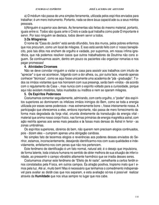 ENERGIA E ESPÍRITO                                 JOSÉ LACERDA DE AZEVEDO
                                
    a) O m dium n o passa de uma simples ferramenta, utilizada pelos espíritos enviados para
trabalhar; m mero instrumento. Portanto, nada se deve à sua capacid ade ou a seus m ritos
                     
pessoais.                                                                      
    b)Ningu m superior aos demais. As ferramentas s o feitas do mesmo material, portanto,
                                      
iguais entre si. Todos s o iguais ante o Cristo e cada qual trabalha como pode O important                                              '¢
servir. Por isso ningu m se destaca, todos devem servir a todos.
    3.Os Milagreiros
    O nome da Casa do Jardim est sendo difundido, fora dos muros, pelos pobres enfermos
                                                
que nos procuram, como um local de milagres. E isso est sendo feito com o nosso benepl -                              E                 
cito, pois tais ditos nos enchem de orgulho e vaidade, por supormos, em nossa ínfima igno-                                     £ 
                                                                                                                               ©
rância, que nós podemos resolver casos que outros trabalhadores da Doutrina n cons e-                      
guem. Se continuarmos assim, dentro em pouco os pacientes v o organizar romarias e nos
pagar promessas!
    4. Atividades Circenses
      
    N o se deve convidar ning m a visitar a casa para assistir aos trabalhos com intuito de
                                           %
apreciar o que vai acontecer, folgando com a dor alheia, ou, por outra face, visando apenas                                        
conhecer t cnicas, como se aqui fosse unicamente uma academia de pós - graduaç o. T o-
                     ©£                                                                                        
dos os irm s visitantes que nos honrarem com sua presença, ser o bem -vindos - de acordo
com o regulamento da Casa -, mas nunca com o espírito voltado para a curiosidade, porque
              
aqui o existem mist rios, fatos inusitados ou insólitos e nem se operam milagres.
         ¦
    5. Os Espíritos Poderosos
    Costumamos comentar seguidamente, admirando, com certo orgulho, o poder dos espíri-
                                                         
tos superiores ao dominarem os infelizes irm os inimigos do Bem, como se toda a energia
utilizada por esses seres poderosos - mas extremamente bons -, fosse inteiramente nossa. A
                                                                                               
participaç o que oferecemos a eles, embora inportante, o passa de mero fornecimento da¦                            
forma mais degradada da força vital, oriunda diretamente da transducç o da energia vital -
material que anima nosso corpo físico, nas formas prim rias de energia mag tica astral, com
                                                                                                                     %¦
aç o restrita apenas aos seres mais pesados e às faixas mais densas do Astral in ferior - as
zonas umbralinas.                                           ©£ 
    Os espíritos superiores, obreiros do bem, n      erem nem precisam elogios continuados,
                                                                       £  0
                                                                       © 
pois - dizem eles – cumprem apenas uma obrigaç caridosa.
    No simples fato de tecermos elogios e rever cias aos poderes desses enviados do Se-
                                                                  ¤
                                                                  ¦
nhor, estamos, inconscientemente, desejando identificarmo-nos com suas qualidades e inde-
                                                     
vidamente, enfeitarmo-nos com penas que n o nos pertencem.
                                             
    Este fenômeno de identificaç o um fato normal, natural at ; o desejo que impulsiona,                                    
de forma latente, toda criatura humana no sentido de obter melhora de sua situaç o de inferi o-
ridade, ao pressentir o campo vibratório altamente harmônico que se irradia desses seres.
    Costumamos chamar este fenômeno de Efeito de Ar raste, semelhante a certos fenôm e-          
nos constatados pela Física, em outros campos. É a atraç o positiva, tropismo inato que t e-
mos pela luz. At aí, muito bem! Mas necess rio que tenhamos o comedimento indispens -
                                                                                                                                        
vel para avaliar as distân cias que nos separam, e esta avaliaç o só nos possível realizar
atrav s da Humildade que nos situa sempre no lugar que nos cabe.




                                                                                                                                        110
 
