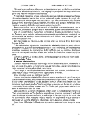 ENERGIA E ESPÍRITO                                                                                          JOSÉ LACERDA DE AZEVEDO
                                                                                                                                                       
   N o pode haver rendimento til em uma tarefa dedicada ao bem, se n o houver caridade e     ¨
fraternidade. A fraternidade harmoniza, une, congrega os participantes em um poderoso cam-
po-de-força indestrutível aos embates inferiores.
                                                
   A fraternidade o admite críticas contundentes contra o modo de ser dos companheiros;
                                   ¦                                                                                                                                           
n o aceita antagonismos entre eles, embora venham alicerçados no desejo de corrigir; n o                                                                               
permite reparos e admoestaç s mascarados sob a capa de aconselhamento; o acoberta    £¡
                                                                                     ¢                                                                            ¦
qualquer forma de diver ncia que possa ferir, mesmo de leve. qualquer membro da comu-
                                                                        £!
                                                                        ¤
nidade de servidores do Cristo, congregados para um mesmo fim.
                                                    
   Assim, caros irm os, como o próprio nome diz. a fraternidade irmana as criaturas e, cons e-
quentemene, afasta delas qualquer laivo de malquerença, quando ve rdadeiramente vivida.
   Ora, em nossos trabalhos invocamos o nome sagrado de Jesus e pretendemos trabalhar            9
em Seu santo nome, portanto,         solutamente necess rio que cultivemos a caridade d fra-
                                                                                                                                                                         
ternidade entre nós, sen o por dever fundamental do Cris tianismo, mas, sobretudo, pela su-
                          
blime invocaç o do Cristo.                                     £ 
                                                               ©                                                                             
   Sem fraternidade n h mor, e, o havendo amor, o temos o direito de invocar o
                                                                                                               ¦                        ¦
Príncipe da Paz.                                                                                                                                          %$£ 
                                                                                                                                                          ©  ©
   O resultado imediato e positivo da fraternidade a tolerância, virtude t        uco cultivado
entre os homens, que vivem apontando os defeitos de seus semelhantes, em uma intolerância
impiedosa, esquecidos dos ensinamentos do Divino Mestre, que nos mostrou o defeito que
temos, de ver o argueiro nos olhos alheios, sem lembrar de primeiro tirar a trave dos próprios
olhos.
   Cultivemos, portanto, a tolerância como o primeiro passo para a verdadeira fratern idade.
   III - Orientaç o Pr tica    @                       b
   1. Vaidade e Personalismo                                                                                             
   Quando o m dium arrastado pela vibraç o positiva do espírito superior, fenômeno rel a-
tado um pouco atr s, sente-se muito bem e goza, por momentos, a paz proveniente da ema-
                                       
naç o harmônica irradiada pela entidade comunicante.                                  
   Com o tempo, a identificaç o vibratória vai se fazendo mais sintônica, mais forte e cada
vez o m ium veicula com mais facilidade o pensamento do mentor.
                 ©£ ©
                  ¥
                 7£ 
   Ent       m ium pensa que dono do Espírito!
                         ¥ £
   Uma vez estabelecida esta id ia falsa, abrem-se perante o m dium dois caminhos a seguir,
                                                                                          
duas atitudes definitivas que ir o nortear seu procedimento daí para frente. O eterno dualismo             £ 
                                                                                                           ©
a exigir sempre uma tomada de posiç , de acordo com livre -arbítrio imanente em todo o ser
consciente: ou ele exalta seuEgo inferior, por julgar-se superior aos demais, em virtude de
contactar espíritos superiores, ou exalta seu Eu Crístico, pela graça que est receben do ao                                                                
servir de intermedi rio para tais seres.
                                           
   S o duas atitudes aparentemente opostas, embora sejam na realidade complementares: o
                                                                                                                             
Ego em contraposiç o ao Eu. Conforme a decis o que tomarmos, iremos servir ao Prínc i-
pe do Mundo, que representa as Trevas,ou ao Príncipe da Paz, qu o poder da Luz, os valo-                                                        '¢
res superiores do Amor. A escolh        nossa, mas n o nos esqueçamos de que se enver e-
darmos por um caminho, dificilmente trilharemos o outro, diziam os antigos egípcios.
   Jesus disse: O Príncipe do Mundo, que representa o poder das trevas, tem poder sobre
vós.



                                                                                                                                                                                  114
 