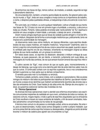 ENERGIA E ESPÍRITO                                                  JOSÉ LACERDA DE AZEVEDO

   Se-entrarmos nas faixas do Ego, iremos cultivar, de imediato, a vaidade, seguindo-se logo
o personalismo destrutivo.
   Os circunstantes t m, tamb m, a mesma oportunidade de escolha. Se optarem pelos valo-
                                 ¤          
res do mundo, o Ego, ter o em seus coraç es a inveja contra os co mpanheiros de trabalho,
                                                                     ¡
o ci me, o desprezo pelas qualidades alheias, a malquerença e toda uma s rie de vícios men-
   ¨
tais.                                                                                                             
   Por outro lado, se o m dium, ou outro qualquer trabalhador, cultivar a fixaç o de sua mente
nas faixas do Eu Crístico ir viver em primeiro lugar a humildade, a ren ncia, o altruísmo e
                                                                                                            ¨
todas as virtudes. Portanto, todos poder o enveredar pela porta estreita do Eu espiritual e
            
sentir o em seus coraç s a fratern idade, a amizade, o desejo de servir, a bondade...
                                     ¢£¡
   Dizem nossos amigos espirituais que as faixas da vaidade quando atingem o nível de 50%
                                                                                        
em um m dium, bloqueiam de tal forma a comunicaç o medi ica que, praticamente, torna -se           ¦£¨
impossível a autenticidade da mensagem.
               ©
   J bservamos nesta casa v rios m diuns, em pocas diferentes, cujos espíritos desdo-
                                                      
brados de seus coipos mat rias, em trabalho medi ico, empurravam (realmente, este o£¨
                                                                                     ¦
termo) o espírito comunicante para fora de seu corpo e assumiam seu papel, quando o assun-
to ventilado pelo espírito era de seu interesse, enxertando na mensagem original as i ias                                    £¥
próprias de sua mente exaltada, em um grosse iro animismo.
   Em todos esses casos, os espíritos se afastaram, deixando o m dium entregue às suas
fantasias, as quais passavam, daí por diante, a transmitir, juntamente com suas id ias, as
mensagens do mundo das sombras, de vez que sempre ficavam à merc dos espíritos inferi o-                 ¤
res.
   O cultivo secreto do Ego, mais comum do que se sup e, gera, inconscientemente, o                ¡
desejo de liderança, que surge como erva daninha pelo fato de prete ndermos saber mais do
que os outros. O continuado contato com os espíritos superiores, leva a nos considerarmos
tamb m superiores ou mais aptos que os demais companheiros.
                                                   
   O rem dio para este mal        humildade e a ren cia.       ©£                ¦£¨                                      
   Tenhamos cuidado, portanto, caros irm s, com a vaidade e o personalismo. S o os piores
inimigos do m dium e de todos os participantes dos trabalhos do Senhor, que devem manter-
se imunes a essas ervas daninhas que medram sorrateiramente à sombra das rvores cop a-
                                                                                                                     
das dos emiss rios do Cristo. Suas hastes j v o altas entre nós. É tempo de uma capina r a-
                                                                        
dical, se quisermos sobreviver isentos das investidas do mal.
   IV - T cnica Operacional
                   Q
   As diversas t cnicas operacionais visam a atender aos enfermos encarnados e aos espíri-
tos comunicantes insipientes da realidade em que vivem, sofredores de todos os matizes, ob-
sessores comuns, magos-negros, e toda a gama de espíritos angustiados que os emiss rios                                      
do Cristo recolhem e trazem ao nosso ambiente de trabalho, a fim de serem orientados, trata-    
dos astralmente e encaminhados às ma ns s de recuperaç o.        ¢ £¡             
   A t cnica mais comum a do passe e a orientaç o verbal, entre os encarnados. No enta n-
to, para os desencarnados, muitas vezes somos obrigados a conter o pró prio mediador, que
se torna presa f cil de certos espíritos furiosos ou desesperados, chegando ao ponto de tentar
                             
levantar o m dium da cadeira para agredir aos circunstantes ou fugir.




                                                                                                                                  115
 