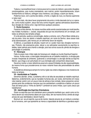 ENERGIA E ESPÍRITO                                                                 JOSÉ LACERDA DE AZEVEDO
                            
   Todavia, consel vel tocar o menos possível no corpo do m dium, para evitar situaç es
                                                            %
                                                                                                                                                          ¡
constrangedoras, pois muitos orientadores, sem malícia, por m imprevidentemente, tocam
familiarmente os m diuns, esfregam seus membros, sua cabeça, e assim por diante...                                        
   Podemos tocar, com a ponta dos dedos, a fronte, a regi o da nuca, os chacras superiores
e nada mais!                                                                                                                      
   Por outro lado, n o deve haver propriamente luta entre o irm o desviado da luz e o opera-
                                                                        ©£ 
dor, como muitos su em. Jesus n lutou contra ningu m, apenas admoestava docemente.
                                                        ¡
Sua vibraç o de i ntenso amor, logo dominava qualquer possesso.
   V - Ruído Excessivo                                                                              
   Fazemos aiídos demais. As nossas reuni es est o sendo caracterizadas por muito barulho, ¡
nos moldes mundanos . sociais, esquecidos de que nos encontramos em um templo, com
todos os atributos dos templos antigos.                                         
   O ruído perturba, quebra a concentraç o, desfaz a sintonia .com o Plano Maior obtida atra-
v s da prece. Uma vez aberto o trabalho espiritual, em nome do Senhor, deve cessar todo
aiído desnecess rio, pelo menos por um elementar dever de respeito.
                                        
   O sil ncio, a suavidade de atitudes, trazem em si o poder maior das vibraç es harmoni o-
         ¤                                                                                                                                             ¡
sas. Portanto, o precisamos gritar, elevar a voz admoestar severamente os espíritos re-
                                ¦                                                       
beldes, bater palmas para chamar a atenç o, pois isso só nos causa dis p ndio de energias e
             © £             ©                                                                                                              ¤
perturbaç          mbiente.
                        ¦
   VI - Hierarquia                                                                                                    
   Falta no grupo mais nítida noç o de hierarquia em relaç o ao mundo Espiritual Superior.
                                                                           
   Vemos, muitas vezes, a interrupç o intempestiva de um trabalho medi ico, m otivada pela
                                                                                                                                           ££ 
                                                                                                                                           ¦ ©¨
invas o inesperada do ambiente, quebrando a concentraç o e a ate nç devida ao Espírito                  
Mentor, que chega a ser perturbado em sua orientaç o pelo companheiro desavisado.
   Devemos manter a maior defer ncia possível a essas Entidades de alta responsabilidade,
                                                                     ¤
da mesma forma que procederíamos se nosso visitante fosse alta personalidade da esfera
humana.
   A obedi ncia à hierarquia sempre foi norma rígida nas ordens religiosas e nos mosteiros de
                ¤
todos os tempos.
   VII - Assiduidade ao Trabalho
   Devemos abordar, ainda, o problema crôni co da falta de assuidade ao trabalho espiritual.                   ©£ 
Sabemos, evidentemente, que as injunç s humanas s , por vezes, dominantes em nossa
                                                                               ¢£¡
vida material, por m com um pouco mais de esforço e boa vontade, talvez possamos vencer
grande parte dos problemas menores que nos assoberbam a exist ncia e dedicar um pouco                                                 ¤
                                                                                                                                     ©£ 
mais de tempo para a Vinha do Senhor! Lembrem-se caros irm s, que para Jesus que
trabalhamos!
   VIII - Identificaç o dos Espíritos Orientadores
                                            @
   Dizem os espíritos que nos orientaram para o presente manifesto que, assim como os ho-       
mens devem ser instrumentos dóceis em suas m os, t m da mesma forma o direito de exigir                    ¤
provas de suas identidades e devem faz -lo.                                        ¤
   É comum ver -se um espírito, que se diz mentor, falando atrav s de um m ium e orientan-                                                        ¥£
do os humanos, sem que apresente ao menos a capacidade de identificar a grandeza espiri-




                                                                                                                                                               116
 