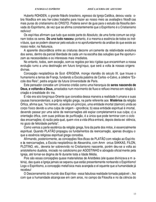 ENERGIA E ESPÍRITO                                                JOSÉ LACERDA DE AZEVEDO

   Huberto ROHDEN, o grande filósofo brasileiro, egresso da Igreja Católica, deixou vasta o-
bra filosófica em seu her c leo trabalho para trazer ao nosso meio as avaliaç e s filosófi cas
                                                ¨                                                                                  ¡
mais puras do cristianismo do CRISTO. Poderia servir de guia para o estudo da filosofia deri-                                          ©
vada do Espiritismo, de vez que se afirma constantemente que o Espiritismo       Cristianismo
redivivo!
   Os espíritas afirmam que tudo que existe parte do Absoluto; de uma fonte comum se origi-
nam todos os seres. Do uno tudo nasceu: portanto, a mesma a ess cia de todos os indi-                                    ¦¤
víduos, que se podem observar pelo estudo e no aprofundamento da an lise do que existe ao                                 
nosso redor, na Natureza.
   A aparente discordância entre as criaturas decorre uni camente da relatividade evolutiva
dos seres, dentro da parcial liberdade de cada um na escolha das soluç es que lhe oportun i-                                   ¡
zam as necessidades e os interesses mais imediatos.                
   No entanto, todos, sem exceç o, som os regidos por leis rígidas que encaminham a nossa
        © £                                                    
evoluç rumo a uma destinaç o em futuro longínquo, que ser a volta às nossas origens                             
divinas.                       
   Concepç o neoplatônica de Scot -ERIGENA. monge irland s do s culo IX. que trouxe o                       ¤
humanismo a terras de França, fundando a Escola palatina de Carlos -o-Calvo, a c lebre Es-
cola dos Reis, pedra angular da futura Universidade de Paris.                    ©£ 
   Este pensador concebe um Universo crist como uma hierarquia de seres nascendo de                                                                          
Deus, e voltando a Deus, arrastados num movimento de fluxo e refluxo imenso em relaç o à
     
criaç o e à realidade div ina.
        £ 
        ©
   En       ra só o longínquo Oriente que concebia dessa maneira a realidade h umana e suas
                      ¢                                                                                                                                          
causas transcendentais; a própria religi o grega, na parte referente aos Mistérios da religi o
Órfica, afirma que, no homem, a) existe um princípio, uma entidade imortal (daimon) unida ao
corpo físico devido a uma culpa de origem - ignorância; b) essa entidade espiritual imortal,
devendo passar por uma s rie de reencarnaç es at xpiar completament e sua culpa; c) a
               © £                                                                      £  ¡
                                                                                        ©          ¢
orientaç órfica, com suas pr ticas de purificaç , a nica que pode terminar com o ciclo
                                                                                                       ¨
das encarnaç s; d) raz o pela qual, quem vive a vida órfica entrar , depois desta exi st ncia,
                                   £¡
                                   ¢                                                                                                                   ¤
no gozo de felicidade perfeita.                                               
   Como vemos a parte esot rica da religi o grega, fora da parte dos mitos, essencialmente                              © £ 
espiritual. Quando PLATÃO propagou os fundamentos da reencarnaç , apenas divulgou o
que a ess ncia religiosa espiritual grega concebia.
                          ¤                                                                                                            ©£2©£ 
                                                                                                                                         
   Afirmando, posteriormente, as concepç es filos óficas de PLATÃO com relaç
                                                                          ¡          Espírito
e às reencarnaç es, a Escola neoplatônica de Alexandria, com Amm onius SAKKAS, FILON,
                                        ¡
PLOTINO, etc., deveria ter sobrevivido no Cristianismo nascente, por m deu-se a volta ao
aristotelismo dualista, iniciado no catolicismo por AGOSTINHO e abraçado oficial mente pela
Igreja, at tornar-se dogma de f durante toda a Idade M dia.
                   
   Pois s o essas concepç s quase materialistas de Aristóteles (ele quase divinizava a m a-
                                                ¢£¡                                             
t ria), das quais a Igreja jamais se separou que est o presentemente norteando o Espiritismo!
                                                           
Logo o Espiritismo, a concepç o metafísica mais avançada e el oquente que a humanidade j                                                                            
recebeu!
   O Descerramento do mundo dos Espíritos - essa fabulosa realidade tornada palp vel -, fez                                                     
com que a humanidade alcança sse em cem anos, no campo da Filosofia e no da ci ncia do                                                              ¤




                                                                                                                                                                    13
 
