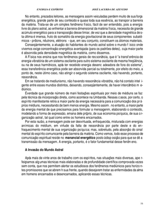 ENERGIA E ESPÍRITO                                                      JOSÉ LACERDA DE AZEVEDO

    No entanto, prezados leitores, as mensagens assim veiculadas perdem muito de sua força
energ tica, grande parte de seu cont do e quase toda sua ess ncia, ao transpor a barreira
                                                                               ¢
                                                                               ¨                                ¤
da mat ria. Trata-se de um simples fenômeno físico, f cil de ser entendido, pois a energia              
livre do plano astral, ao enfrentar a barreira dimensional da mat ria física, necessita de grande
                                                                               ©£ 
ac mulo energ tico para a transposiç
   ¨                                          sse limiar, de vez que a densidade magn tica de s-
                                                                                         ¢£¥
ta ltima imensa, fruto do somatório da energia gravitacional de seus componentes subatô-
       ¨
micos - prótons, utrons, el trons - que, em seu conjunto, constituem os tomos materiais.
                                            ¤%¦                                                                                             
    Conseqüentemente, a atuaç o do habitantes do mundo astral sobre o mundo f ísico onde
                                                   
vivemos exige concentraç o energ tica avantajada (para os padr es deles), cuja maior parte
 9                                                                                                                ¡
      sorvida pela densidade mag tica da mat ria, como dissemos.      %¦
    A Física nos ensina que nos fenômenos gerais de res sonância, que a transf er ncia de                                                                  ¤
energia vibrató ria de um sistema oscilante para outro sistema oscilante de mesma freqü ncia,                                                                   ¤
ou na de seus harmônicos, após ter recebido energia desenc adeadora de fora do sistema,
essa transfer ncia energ tica pode ser absorvida parcial ou totalmente, por efeito do meio, a
                                ¤                                                                                            
ponto de, neste timo caso, n o atingir o segundo sistema oscilante, n o havendo, portanto,
                                        ¨
ressonância.                                                                                                                         
    Em se tratando de mediunismo, n o havendo ressonância vibratória, n o h contato intel i-                                                    
gente entre esses mundos distintos, deixando, conseqüentemente, de haver intercâmbio m e-
di ico.
 ¦ £¨
    É verdade que grande mero de mani festaç es espirituais por meio de m diuns se faz
                                                  ¨£  ¦                                        ¡
pela t cnica da incorporaç o direta, como acontece na Umbanda. Nesses c asos, por certo, o                                                           
espírito manifestante retira a maior parte da energia necess ria para a comunicaç o dos pr ó-               
prios m iuns, necessitando de bem menos energia. Mesmo assim . no entanto, a maior parte
              ¥£
da energia mental de que precisamos para formular a mensagenm, elaborando o conte o,
                                                                                                                                                                    ¥%¨
modelando a forma de express o, emana dele próprio, de sua economia psíquica, de sua o r-
               
ganizaç o astral , tal qual como entre os homens encarnados.
                                     
    Por esta raz o, a mensagem pode ser desvirtuada, enfraquecida, misturada com energias
anímicas do m ium, em virtude da falta de ressonância por parte deste e do en -
                                            £
                                            ¥                                                                                                            
fraquecimento mental de sua organizaç o psíquica; mas, sobretudo, pela absorç o do sinal
mental do espírito comunicante pela barreira da mat ria. Como vemos, todo esse processo de
                                                                                                                                                                          
comunicaç o espiritual reside no manancial energético posto à disp osiç o para que se d
                                                                                                   ©                                                                  ¤
transmiss o da mensagem. A energia, portanto,            fator fundamental desse fenôm eno.

           A Invas o do Mundo Astral
                           @

   Após mais de vinte anos de trabalho com os espíritos, nas situaç es mais diversas, ape r-                            ¡
feiçoamos alg umas t cnicas mais elaboradas e de profundidade científica comprovada vezes
sem conta, que nos permitem alertar os estudiosos dos fenômenos medi nicos para horizo n-                                       ¨
tes promissores que se abrem h sua frente, quando desejarem tratar as enfermidades da alma
em homens encarnados e desencarnados, aplicando essas t cnicas.




                                                                                                                                                                          16
 