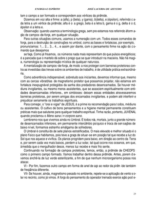 ENERGIA E ESPÍRITO                                                       JOSÉ LACERDA DE AZEVEDO

tam o campo a ser formado e correspondem aos v rtices da pirâmide.
   Dizemos em voz alta e firme: a (alfa), p (beta), y (gania), ô (delta), e ( psilon), referindo c a-
da letra a um v rtice da pirâmide; alfa o a grego, beta a letra b, gama o g, delta o d,
  psilon a letra e.
                © £ 
©  Observaç : quando usamos a terminologia grega, sem pre estamos nos referindo à form a-
  £                                                                              
ç de campos -de-força, em qualquer situaç o.                                            £ 
                                                                                        ©
   Para outras situaç es comuns, usamos a numeraç com um. Todos esses comandos de
                                     ©£¡  
força, para a destruiç      construç s no umbral, como as bases e fortalezas, por exemplo,
                                             ¢£¥                          ¢£¡                                                            
pronunciamos: 1... 2... 3... 4... e assim por diante, com o pensamento firme na aç o do c o-
mando que desejamos
   se faça. Como j frisamos, os n meros nada mais representam do que pulsos ener ticos;
                                                 ©                  ¨                                                                         £!
     pancada que o martel       sobre o prego que se quer introduzir na macieira. N o h magi-
                                                             £¥
                                                                                                                                                
a, numerologia ou representaç o mística de qualquer natureza.
                        
   A mentalizaç o de campos -de-força, de modo a nos proteger com barreiras protetoras con-
tra as investidas das trevas sobre os ambientes de trabalho, de utilidade pr tica extraordin -                                                              
ria.
   Como advert ncia indispens vel, sobretudo aos iniciantes, devemos informar que, mesmo
                           ¤                                                                                                
com as cercas vibratórias de magnetismo protetor que possamos projetar, o estamos em                                    ¦
fortaleza inexpug vel protegidos da sanha dos predadores desencarnados. Se houver m -
                               %¦
diuns invigilantes, ou mesmo meros assistentes, que se associem espiritualmente com enti-
dades desencarnadas inferiores., em simbioses: deixam essas entidades atravessaremos
barreiras protetoras, por serem amigas dos encarnados invigilantes. e podem at interferir e
prejudicar seriamente os trabalhos espirituais.                                                            
   Para começar, o orai e vigiai de JESUS,      prime ira recomendaç o para t odos, m diuns
ou assistentes. O cultivo de bons pensamentos e a higiene mental permanente constituem                         £ 
                                                                                                               ©
pr ticas mais que salutares para qualquer trabalho espiritual. Tinha raz , portanto, JUVENAL
       
quando proclamou o Mens sana i n corpore sano.
   Lembremo-nos que vivemos ainda no Umbral. E todos nós, mortais, junto a grande n mero                                                             ¨
de desencarnados inferiores, em permanente intercâmbio psíquico e troca de sen saç es de                                                         ¡
baixo nível, formamos estranho am lgama de sofredores.                     
   O Umbral constituído de sete planos estratificados. O mais elevado e melhor situado o                
plano físico que habitamos, pois teve a graça de situar-se em posiç o tal que recebe a luz do                    
Sol que nos aquece e vivifica. Os planos progridem para baixo, em direç o ao centro da Terra
e, por serem cada vez mais baixos, perdem a luz solar, tal qual ocorre nos oceanos, em que,
à medida que o mergulhador desce, menos luz recebe e mais frio sente.
                                                                                                 ©£ 
   Continuando na formaç o de campos protetores, temos, ent , a pirâmide de CHEOPS
como o primeiro campo formado. Vamos trabalhar dentro dessa pirâmide. Antes, porem d e-
vemos enc -la de luz verde esterilizante, a fim de que nenhum microorganismo possa nos
               ¤%
atacar.                                                                                                                                                  9
   VI - Por fim, fazemos outro campo em forma de anel de aço ao redor da pirâm ide tam m
de freqü ncia diferente.
           ¤                                                                                                                     
   VII- Se houver, ainda, magnetismo pesado no ambiente, repete-se a aplicaç o de vento s o-                                                 
lar no recinto, como j vimos. A força do pensamento do operador treinado exerce aç o pod e-
                                      




                                                                                                                                                                 25
 
