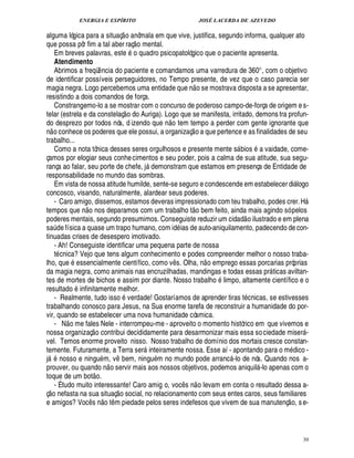 ENERGIA E ESPÍRITO                                                                            JOSÉ LACERDA DE AZEVEDO
                                                                          
alguma lógica para a situaç o anômala em que vive, justifica, segundo informa, qualquer ato
                                                                                  
que possa pôr fim a tal aber raç o mental.
   Em breves palavras, este o quadro psicopatológico que o paciente apresenta.
   Atendimento
   Abrimos a freqü ncia do paciente e comandamos uma varredura de 360°, com o objetivo
                                                 ¤
de identificar possíveis perseguidores, no Tempo presente, de vez que o caso parecia ser                           
magia negra. Logo percebemos uma entidade que n o se mostrava disposta a se apresentar,
resistindo a dois comandos de força.
   Constrangemo-lo a se mostrar com o concurso de poderoso campo-de-força de origem e s-
                                                                              
telar (estrela e da constelaç o do Auriga). Logo que se manifesta, irritado, demons tra profun-
                                                                                             £ 
                                                                                             ©
do desprezo por todos nós, d izendo que n tem tempo a perder com gente ignorante que
                                                                                                           
n o conhece os poderes que ele possui, a organizaç o a que pertence e as finalidades de seu
trabalho...
   Como a nota tônica desses seres orgulhosos e presente mente s bios a vaidade, come-                                                 
çamos por elogiar seus conhe cimentos e seu poder, pois a calma de sua atitude, sua segu-
rança ao falar, seu porte de chefe, j demonstram que estamos em presença de Entidade de  
responsabilidade no mundo das sombras.
   Em vista de nossa atitude humilde, sente-se seguro e condescende em estabelecer di logo                                                                      
concosco, visando, naturalmente, alardear seus poderes.
   - Caro amigo, dissemos, estamos deveras impressionado com teu trabalho, podes crer. H
                                                                                                                                                                        
tempos que o nos deparamos com um trabalho t o bem feito, ainda mais agindo só pelos
                            ¦                                                                                                               
poderes mentais, segundo presumimos. Conseguiste reduzir um cidad o ilustrado e em plena
 
s de física a quase um trapo humano, com id ias de auto-aniquilamento, padecendo de con-
         ¨
tinuadas crises de desespero imotivado.
   - Ah! Conseguiste identificar uma pequena parte de nossa
   t cnica? Vejo que tens algum conhecimento e podes compreender melhor o nosso traba-                                      
lho, que essencialmente científico, como v s. Olha, n o emprego essas porcarias próprias          ¤
da magia negra, como animais nas encruzilhadas, mandingas e todas essas pr ticas aviltan-                                                          
tes de mortes de bichos e assim por diante. Nosso trabalho limpo, altamente científico e o
                        ©
resultad infinitamente melhor.
   - Realmente, tudo isso verdade! Gostaríamos de aprender tiras t cnicas, se estivesses
trabalhando conosco para Jesus, na Sua enorme tarefa de reconstruir a humanidade do por-
vir, quando se estabelecer uma nova humanidade cósmica.
                     
   - N o me fales Nele - interrompeu-me - aproveito o momento histórico em que vivemos e
                                        £ 
                                        ©
nossa organizaç contribui decididamente para desarmonizar mais essa so ciedade miser -                                                                              
vel. Temos enorme proveito nisso. Nosso trabalho de domínio dos mortais cresce constan-
temente. Futuramente, a Terra ser inteiramente nossa. Esse aí - apontando para o m ico -
                                                                                                                                                          ¥£
j
¦ GF  osso e ningu m, v bem, ningu m no mundo pode arranc -lo de nós. Quando nos a-
                                                                 ¤                                                                 
prouver, ou quando n o servir mais aos nossos objetivos, podemos aniquil -lo apenas com o
                                                                                                                                               
toque de um bot o.                                                                                                     
©  - É tudo muito interessante! Caro amig o, voc s n o levam em conta o resultado dessa a-
  £                                                                                                   ¤
ç       fasta na sua situaç o social, no relacionamento com seus entes caros, seus familiares
             ¢ %¦                                                                                                                                       
e amigos? Voc s o t m piedade pelos seres indefesos que vivem de sua manutenç o, s e-
                                    ¤        ¦               ¤




                                                                                                                                                                        30
 