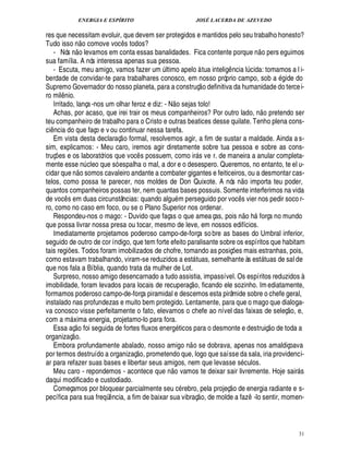 ENERGIA E ESPÍRITO                                 JOSÉ LACERDA DE AZEVEDO

res que necessitam evoluir, que devem ser protegidos e mantidos pelo seu trabalho honesto?
                                   
Tudo isso n o comove voc s todos?
                                                   ¤                                                                                 
   - Nós o levamos em conta essas banalidades. Fica contente porque n o pers eguimos
                      ¦
sua família. A nós interessa apenas sua pessoa.
   - Escuta, meu amigo, vamos fazer um ltimo apelo à tua intelig ncia l cida: tomamos a l i-
                                                            ¨                                 ¤                         ¨
berdade de convidar-te para trabalhares conosco, em nosso próprio campo, sob a ide do                                                           !£
Supremo Governador do nosso planeta, para a construç o definitiva da humanidade do terce i-
ro mil nio.
         ¤                                                        
   Irritado, lança -nos um olhar feroz e diz: - N o sejas tolo!                                                                         H©£ 
   Achas, por acaso, que irei trair os meus companheiros? Por outro lado, n         retendo ser
teu companheiro de trabalho para o Cristo e outras beatices desse quilate. Tenho plena cons-
ci ncia do que faço e v ou continuar nessa tarefa.
 ¤                                              
   Em vista desta declaraç o formal, resolvemos agir, a fim de sustar a maldade. Ainda a s-
sim, explicamos: - Meu caro, iremos agir diretamente sobre tua pessoa e sobre as cons-
truç es e os laboratórios que voc s possuem, como ir s ve r. de maneira a anular completa-
     ¡                                                 ¤                         
mente esse n cleo que só espalha o mal, a dor e o desespero. Queremos, no entanto, te el u-
                                      ¨
cidar que n o somos cavaleiro andante a combater gigantes e feiticeiros, ou a desmontar cas-                     
telos, como possa te parecer, nos moldes de Don Quixote. A nós n o importa teu poder,
quantos companheiros possas ter, nem quantas bases possuis. Somente interferimos na vida
de voc s em duas circunstâncias: quando algu m perseguido por voc s vier nos pedir soco r-
             ¤                                                                                              ¤
ro, como no caso em foco, ou se o Plano Superior nos ordenar.                                                        
   Respondeu-nos o mago: - Duvido que faças o que amea ças, pois n o h força no mundo                                           
que possa livrar nossa presa ou tocar, mesmo de leve, em nossos edifícios.
   Imediatamente projetamos poderoso campo-de-força so bre as bases do Umbral inferior,
seguido de outro de cor índigo, que tem forte efeito paralisante sobre os espíritos que habitam
tais regi es. Todos foram imobilizados de chofre, tomando as posiç s mais estranhas, pois,
                 ¡                                                                                    ¢£¡
como estavam trabalhando, viram-se reduzidos a est tuas, semelhante às est tuas de sal de
                                                                                                                                       
que nos fala a Bíblia, quando trata da mulher de Lot.
   Surpreso, nosso amigo desencarnado a tudo assistia, impassível. Os espíritos reduzidos à
                                                                          
imobilidade, foram levados para locais de recuperaç o, ficando ele sozinho. Im ediatamente,
formamos poderoso campo-de-força piramidal e descemos esta pirâmide sobre o chefe geral,
instalado nas profundezas e muito bem protegido. Lentamente, para que o mago que dialoga-                                                            £ 
                                                                                                                                                     ©
va conosco visse perfeitamente o fato, elevamos o chefe ao nível das faixas de seleç , e,
com a m xima energia, projetamo-lo para fora.
                     £  
                     ©                                                                                                                       
   Essa aç foi seguida de fortes fluxos energ ticos para o desmonte e destruiç o de toda a
                         
organizaç o.                                                          
   Embora profundamente abalado, nosso amigo n o se dobrava, apenas nos amaldiçoava
                                                       £ 
                                                       ©
por termos destruído a organizaç , prometendo que, logo que saísse da sala, iria providenci-
ar para refazer suas bases e libertar seus amigos, nem que levasse s culos.
                                                                £ 
                                                                ©
   Meu caro - repondemos - acontece que n vamos te deixar sair livremente. Hoje sair s                                                                    
daqui modificado e custodiado.                                                                     
   Começamos por bloquear parcialmente seu c rebro, pela projeç o de energia radiante e s-
                                                                                      
pecífica para sua freqü ncia, a fim de baixar sua vibraç o, de molde a faz -lo sentir, momen-
                                           ¤                                                                                ¤




                                                                                                                                                              31
 