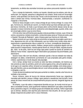 ENERGIA E ESPÍRITO                                                     JOSÉ LACERDA DE AZEVEDO

taneamente, os efeitos das anomalias funcionais que estava procurando implantar no enfer-
mo.                                                                                                                                       ©£ 
   Com o começo do tratamento, mostrou -se inquieto, dizendo que iria embora, pois n se                                                              
sentia bem. Em seguida, passamos a despolarizar seu c rebro, tendo caído em encarnaç o                                                           
anterior, onde aprendera com t cnico das Trevas a arte de atormentar as criaturas pela aç o
sobre o c rebro das vítimas. In meras delas , desencarnadas, o cercaram, vociferando e a-
                                                               ¨
meaçando -o ferozmente.                             
   Vendo-se nessa situaç o e com a nossa ameaça de que iríamos entreg -lo a seus inimi-                               
gos, horrorizou-se, clamando por socorro, ao mesmo tempo que fazia esforços para fugir. A-
pós breves momentos, de modo a que tomasse pleno conhe cimento dessas cenas de seu                        ©£                        ©£ 
passado e vivesse momentos de terror, praticamos outra despolarizaç , quando, ent , caiu
                   £ 
                    ©
em encarnaç        terior a que se enco ntrava.
                             ¦
   A fim de evitar mais sofrimentos para aquelas criaturas perdidas no tempo, suas vítimas de
                                                        
outrora, esvaziamos o bols o encarnatório, conduzindo esses seres ao Tempo pre sente, para
                                                            
o Hospital Alvorada de Redenç o, após a limpeza geral que fizemos em todos eles.                                        %'£ 
                                                                                                                             ©
   Nesse momento em que nosso amigo se encontrava na segunda encarnaç                 rtir da l-                                                    ¨
tima, deparamos-nos com um fato interessante, que nos mostra como muitas vezes atos ir-
respons veis e aparentemente inócuo s podem ter, no futuro, conseqü ncias desastrosas.
                                                                                                             ¤
   Esse moço, por ser espírito rasteiro, maldoso, sempre pronto a prejudicar algu m com at i-
tudes jocosas e irrespons veis, visando apenas divertir-se, tinha por bito, naquela encarna-
© £                                                                                                     %
                                                                                                         
ç , vestir - se de preto, cobrir-se com longa capa preta e postar-se à porta do cemit rio da
aldeia às horas mortas, esperando algum retard at rio que passasse nas proximidades, para
                                                                                 
aterroriz -lo.                    
   Gozava nosso vil o com tais atitudes, sobretudo quando o fato era relatado nas rodas da
estalagem da aldeia, evidentemente aumentando em suas proporç s pela gente simples,  £ 
                                                                                     ©                  ¢£¡
cr ula, supersticiosa e inculta daquela rala populaç .
     ¥ £
   Com o tempo, lendas foram se criando ao redor dos fatos constatados, de maneira que,
n o somente ao redor do cemit rio, por m em outros lugares ermos, at junto à própria cap e-              £ 
                                                                                                         ©
la do lugar e em casar es velhos, tornaram-se marcados pela maldiç , como reas possu í-
                                       ¡                                                                                    
das pelo Demônio, pois as assombraç s denunci avam almas penadas, presas pelo Maligno
                                                                       ¢£¡
e obrigadas a servi-lo.
   O autor de tais brincadeiras tudo fazia para aumentar os relatos, visando a dar foros de ve-
racidade a tais eventos.
   Houve, inclusive, casos de loucura de criaturas psiquicamente fracas que. julgando-se
marcadas pelo demônio, porque o tr fego r apaz passara a assedi -las mais de perto, foram
                                                                   ¤                                
presas de crises irreversíveis de comprometimento psíquico anormal, chegando algumas ao
suicídio.                                   
   No entanto, o q        o sabia o irrespons vel divertido era que, do mundo invisível que ro-
                                 H%
                                 ¦ ¢                                         
deia a sociedade humana, seres igualmente maldosos detectaram suas aç es compromete -                             ¡
doras, passando a segui-lo. Um desses grupos de entidades das sombras, melhor organizado
que os demais, destacou dois espíritos para observ -lo mais de perto, de vez que suas an-
                                                                                     
danças irrespons veis podiam servir a seus interesses.
                         




                                                                                                                                                        32
 