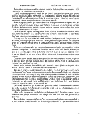 ENERGIA E ESPÍRITO                                   JOSÉ LACERDA DE AZEVEDO

   Os rem ios receitados por v rios m dicos, inclusive oftalmologistas, neurologistas e clíni-
                                     ¥£                        
cos, o produziram resultados satisfatórios.
            ¦
   Quanto ao seu caso particular, relata que tem certeza de que est magiado, pois quando
                                                                                                               
as crises de perturbaç o se manifestam s o precedidas da presença de Espíritos inferiores
que se identificam pelo aparecimento físico de nuvens de moscas - mesmo no inverno-, que o                  
seguem at na rua, acompanhadas de forte cheiro a podrid o.                                                                      
   Afirma que pode garantir que se trata de magia, pois aprendera com a esposa - m -de-                                            ¢
santo h muitos anos-, que o forçou a fazer batismo de sang ue em seu terreiro e ligar-se a
                    
Entidades da falange que a assistia. Passou, assim, a trabalhar com a mulher, dela apren-
dendo in meras t cnicas de magia.
                             ¨
   Desde que fizera o pacto de sangue com esses Espíritos de baixo nível evolutivo, achou
desagrad vel e cansativo servi-los constantemente, bem como o aborrecia ter de fazer traba-
                                 
lhos para prejudicar criaturas que nem conhecia.
   Queria por um fim nisso tudo, solicitando auxílio ou qualquer meio de desligar-se de tais
Entidades, mesmo porque elas passaram a ameaç -lo quando perceberam seu desejo de          
evadir-se. Evidentemente as temia, de vez que atribuía a causa de seus males à vingança
delas.
   Embora nos pedisse auxílio, era transparente seu desprezo pelas nossas pr ticas, pois to-                           
dos eles - batuqueiros - se consideram soberanos em seu poder. Seus olhares de mofa (sua
esposa se encontrava presente e, certamente, teria vindo para nos espionar) o sorriso discre-
to que se vislumbrava em seus olhares falavam claramente de seus pensamentos a nosso
respeito.                                                              
   Observem, caros leitores, a es cie de gente com que constantemente lidamos, e que xi-                                               ¤
to se pode obter com tais criaturas, longe de qualquer reforma moral e espiritual, indis-
pens vel para o fenômeno da cura.
                                                                                                   
   Mesmo assim, tivemos de auxili -los, pois, como o somos juizes de ningu m, nossa
                                                                                              ¦
miss o auxiliar sempre os sofredores de qualquer natureza.
   Começando pelo marido, abrimos sua freqü ncia do mo mento presente, procurando captu-
                                                                                       ¤                                    
rar algum dos exus que o assistiam constantemente. Como essas Entidades s o rebeldes e
                                                                                                        
normalmente est o cercadas por campos-de força de pro teç o, emanados de seus comandos
do Astral Inferior, comum resistirem aos nossos campos-de-força iniciais. Dessa forma, pr o-
jetamos campos mais poderosos e capturamos a Entidade dona de sua cabeça , como se
denominam, ou seja. aquela com a qual foi imantado, que, via de regra, um chefe. Apresen-
ta-se com aspecto truculento, acompanhado por                       
   um s uito, reclamando q
                        0£         o costuma apresentar-se para pessoas estranhas, afirman-
                                                         ¦¢%
do, ainda, que, como chefe, faz o que bem entende, pois dono das entidades que o servem,
encarnadas ou desencarnadas.                                                
   - Meu irm o., respodemos. t      o foste convidado a vir at nós; foste trazido por poderoso
                                                             ¦6
campo-de-força, porque precisamos falar contigo. Isso deve ficar bem claro, para início de
conversa!                                                                                                           
   Esse preâmbulo o deixou mais furioso. Para compensar sua frustraç o, começou a alard e-
ar seus poderes. Nesse momento, um de seus lugares-tenentes incorpora-se em outra m -




                                                                                                                                           36
 