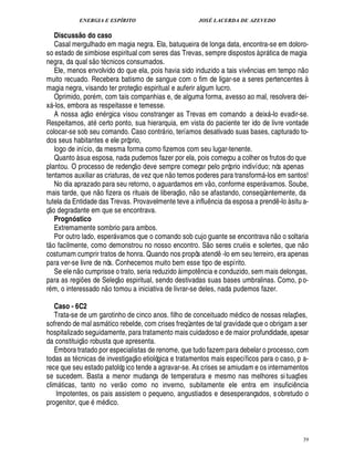 ENERGIA E ESPÍRITO                                                                  JOSÉ LACERDA DE AZEVEDO

   Discuss o do caso
                @
   Casal mergulhado em magia negra. Ela, batuqueira de longa data, encontra-se em doloro-
so estado de simbiose espiritual com seres das Trevas, sempre dispostos à pr tica de magia
                                                                                                                                    
negra, da qual s o t cnicos consumados.                                                                                                                          
   Ele, menos envolvido do que ela, pois havia sido induzido a tais viv ncias em tempo n o                              ¤
muito recuado. Recebera batismo de sangue com o fim de ligar-se a seres pertencentes à
                                                                           £ 
                                                                           ©
magia negra, visando ter proteç       spiritual e auferir algum lucro.          ¢
   Oprimido, por m, com tais companhias e, de alguma forma, avesso ao mal, resolvera dei-
x -los, embora as respeitasse e temesse.
                              
   A nossa aç o e rgica visou constranger as Trevas em comando a deix -lo evadir-se.
                                          %¦                                                                                            
Respeitamos, at certo ponto, sua hierarquia, em vista do paciente ter ido de livre vontade
colocar-se sob seu comando. Caso contr rio, teríamos desativado suas bases, capturado to-
                                                                                    
dos seus habitantes e ele próprio,
   logo de início, da mesma forma como fizemos com seu lugar-tenente.
   Quanto à sua esposa, nada pudemos fazer por ela, pois começou a colher os frutos do que
                                                                    
plantou. O processo de redenç o deve sempre começar pelo próprio indivíduo; nós apenas   
tentamos auxiliar as criaturas, de vez que n o temos poderes para transform -los em santos!                                 
   No dia aprazado para seu retorno, o aguardamos em v o, conforme esper vamos. Soube,
                                                                                                                                
mais tarde, q       o fizera os rituais de liberaç o, n o se afastando, conseqüentemente, da
                          ¦G¢%
tutela da Entidade das Trevas. Provavelmente teve a influ cia da esposa a prend -lo à situ a-
    © £                                                                                                       ¦¤                               ¤
ç degradante em que se encontrava.
   Prognóstico
   Extremamente sombrio para ambos.                                                                                                          
   Por outro lado, esper vamos que o comando sob cujo guante se encontrava n o o soltaria
                                                                                                                                                                
t o facilmente, como demonstrou no nosso encontro. S o seres cru is e solertes, que n o
costumam cumprir tratos de honra. Quando nos propôs atend -lo em seu terreiro, era apenas                           ¤
para ver-se livre de nós. Conhecemos muito bem esse tipo de espírito.
               £ 
               ©
   Se ele n cumprisse o trato, seria reduzido à impot ncia e conduzido, sem mais delongas,
                                                                                                    ¤
para as regi es de Seleç o espiritual, sendo destivadas suas bases umbralinas. Como, p o-
                    ¡                           
r m, o interessado n o tomou a iniciativa de livrar-se deles, nada pudemos fazer.

   Caso - 6C2
   Trata-se de um garotinho de cinco anos. filho de conceituado m dico de nossas relaç es,                                                              ¡
sofrendo de mal asm tico rebelde, com crises freqüentes de tal gravidade que o obrigam a ser
                                                   
hospitalizado seguidamente, para tratamento mais cuidadoso e de maior profundidade, apesar
                        ©£ 
da constituiç robusta que apresenta.
   Embora tratado por especialistas de renome, que tudo fazem para debelar o processo, com
                                                                        
todas as t cnicas de investigaç o etiológica e tratamentos mais específicos para o caso, p a-
rece que seu estado patológ ico tende a agravar-se. As crises se amiudam e os internamentos
se sucedem. Basta a menor mudança de temperatura e mesmo nas melhores si tuaç es
                                                                                                                                                            ¡
clim ticas, tanto no ver o como no inverno, subitamente ele entra em insufici ncia
                                                                                                                                                   ¤
respiratória.
    Impotentes, os pais assistem o pequeno, angustiados e desesperançados, s obretudo o
progenitor, que m ico.                     £
                                           ¥




                                                                                                                                                                    39
 