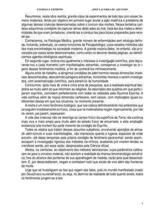 ENERGIA E ESPÍRITO                                                            JOSÉ LACERDA DE AZEVEDO

   Resumimos, nesta obra restrita, grande cópia de experimentos de todo tipo com esses ho-           
mens imateriais, tendo por objetivo em primeiro lugar anular a aç o maléf ica e predatória de
algumas dessas criaturas desencarnadas sobre o comum dos mortais. Nessa tentativa cari-
dosa adquirimos condiç s de capturar almas dedic adas ao mal, tratá-las dos males e defor-
                              £¡
                              ¢
midades de que eram portadoras, orientá-las e conduzi-las para locais preparados para rece-
b -las.
 ¤
   Conhecemos, na Patologia Médica, gran          mero de enfermidades sem etiologia defini-
                                                                ¨£¦§¢£¥                                                                       
da, incluindo, sobretudo, os vastos horizontes da Psicppatologia. cujos estados mórbidos s o                                         ©£ 
dos mais encontradiços na sociedade moderna. A grande maioria deles, no entanto, s         r o-
vocados por esses seres desencarnados, como ver o no decorrer destas páginas, ao identifi-
carmos agentes etiológicos espirituais.                                                                  
   Em segundo lugar, motiva-nos igualmente o interesse à investigaç o científica, pois dep a-
rando-nos a cada momento com manifestaç es estranhas, começamos a investigar as or i-
                                                                 ¡
gens desses fenômenos insólitos, a fim de conhec -los intrinsecamente.         ¤
   Alguns anos de trabalho, e atingimos condiç es de aden trarmos nessas dimens es imate-
                                                                     ¡                                                           ¡
riais desconhecidas, descobrindo paragens estranhas, horizontes imensos a serem investiga-
                           
dos, com sistematizaç o científica, para benefício da humanidade.
   Concluímos, após mais de vinte e cinco anos de pesquisas, que a realidade espiritual des-
dobra-se muito além do que informam as religi s. As descriç es dos quadros em que partic i-
                                                                     ¢£¡                        ¡
param espíritos, coincidem perfeitamente com todos os relatados pela Doutrina Espírita. A
                                                      
vida continua além da nojssa dimens o cartesiana, sem cessar, com implicaç es iguais ou                                 ¡
diferentes destas em que nos situamos, no momento presente.
   A morte é um mero fenômeno biológico, que nos coloca definitivamente nos ambientes que                                                         
se seguem imediatamente ao físico, coisa que os materialistas negam ingenuamente, por n o
os verem, pai parem, sopesarem.     
   A vida das criaturas n o se restringe ao campo físico da superfície da Terra; ela continua                                                ©£ 
mais viva e mais ampla para muito além do estado físico de encarnado, e esta ampliaç    
existencial pós-mortem faz parte inerente da condiç o do Espírito.
   Todos os relatos que tratam desses assuntos subjetivos, envolvendo apariç s de almas
                                                         © £                                                                £¡
                                                                                                                            ¢
do além-t mulo e suas manifestaç es, s imprecisos quanto a lugares espaciais de onde
         ¨                                       ¡                          
provém, até datas temporais pela própria condiç o de fenômeno paranormal: sendo assim,
                       
escapam à investigaç o rigorosa dos métodos cie ntíficos, acabando por virarem lendas ou
                                       ©£ 
crendices sendo, por essa raz , desprezados pela Ci cia oficial.                           ¤
                                                                                           ¦
   Afeitos, os cientistas, ao objetivismo dos métodos laboratoriais, cujos parâmetros calibra-
                                              
ram-se para o universo material, n o aceitam a realidade da imensa fenomenologia extrafísi-                 ©£ 
ca, fora do alcance dos ponteiros de sua aparelhagem de medida, raz         la qual desacredi-                      ¢
tam. E, por desacreditarem, negam e combatem tudo que existe de vivo além das fronteiras
da morte.
   Urge que se investiguem as leis que regem tais fatos, pois no mundo manifestado criado
por Deus(físico ou extrafísico), ou seja, no domínio da realidade de tudo quanto existe, todos
os fenômenos jungem-se à leis.




                                                                                                                                                     4
 