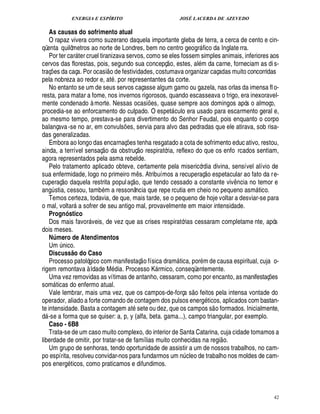 ENERGIA E ESPÍRITO                                              JOSÉ LACERDA DE AZEVEDO

    As causas do sofrimento atual
    O rapaz vivera como suzerano daquela importante gleba de terra, a cerca de cento e cin-
qüenta quilômetros ao norte de Londres, bem no centro geogr fico da Inglate rra.                         
    Por ter car ter cruel tiranizava servos, como se eles fossem simples animais, inferiores aos
                                                                                    
cervos das florestas, pois, segundo sua concepç o, estes, al m da carne, forneciam as di s-
                                                 
traç es da caça. Por ocasi o de festividades, costumava organizar caçadas muito concorridas
     ¡
pela nobreza ao redor e, at . por representantes da corte.
    No entanto se um de seus servos caçasse algum gamo ou gazela, nas orlas da imensa fl o-
resta, para matar a fome, nos invernos rigorosos, quando escasseava o trigo, era inexoravel-
mente condenado à morte. Nessas ocasi s, quase sempre aos domingos após o almoço,
                                                                          ¢£¡
procedia-se ao enforcamento do culpado. O espet culo era usado para escarmento geral e, 
ao mesmo tempo, prestava-se para divertimento do Senhor Feudal, pois enquanto o corpo
balançava -se no ar, em convuls s, servia para alvo das pedradas que ele atirava, sob risa-
                                                     ¢£¡
das generalizadas.
    Embora ao longo das encarnaç es tenha resgatado a cota de sofrimento educ ativo, restou,
                                                       ¡           
ainda, a terrível sensaç o da obstruç o respiratória, reflexo do que os enfo rcados sentiam,
agora representados pela asma rebelde.
    Pelo tratamento aplicado obteve, certamente pela misericórdia divina, sensível alívio de                  £ 
                                                                                                              ©
sua enfermidade, logo no primeiro m s. Atribuímos a recuperaç espetacular ao fato da r e-
                  £ 
                  ©                                        ¤ £ 
                                                             ©
cuperaç daquela restrita popul aç , que tendo cessado a constante viv ncia no temor e                                      ¤
ang stia, cessou, tamb m a ressonância que repe rcutia em cheio no pequeno asm tico.
         ¨                                                                                                                     
    Temos certeza, todavia, de que, mais tarde, se o pequeno de hoje voltar a desviar-se para
o mal, voltar a sofrer de seu antigo mal, provavelmente em maior intensidade.
                                
    Prognóstico
    Dos mais favor veis, de vez que as crises respiratórias cessaram completame nte, após
                                        
dois meses.
    Número de Atendimentos
    Um ico.      ¦£¨
    Discuss o do Caso       @                                          
    Processo patológico com manifestaç o física dram tica, por m de causa espiritual, cuja o-
                                                                                            
rigem remontava à Idade M dia. Processo K rmico, conseqüentemente.              
    Uma vez removidas as vítimas de antanho, cessaram, como por encanto, as manifestaç s                                           ¢ P¡
som ticas do enfermo atual.
                                                                                                     
    Vale lembrar, mais uma vez, que os campos-de-força s o feitos pela intensa vontade do
operador, aliado a forte comando de contagem dos pulsos ener ticos, aplicados com bastan-                    £!     
te intensidade. Basta a contagem at sete ou dez, que os campos s o formados. Inicialmente,
d -se a forma que se quiser: a, p, y (alfa, beta. gama...), campo triangular, por exemplo.
 
    Caso - 6B8
    Trata-se de um caso muito complexo, do interior de Santa Catarina, cuja cidade tomamos a                            
liberdade de omitir, por tratar-se de famílias muito conhecidas na regi o.
    Um grupo de senhoras, tendo oportunidade de assistir a um de nossos trabalhos, no cam-
po espírita, resolveu convidar-nos para fundarmos um n cleo de trabalho nos moldes de cam-       ¨
pos ener ticos, como praticamos e difundimos.
                       £!




                                                                                                                                          42
 