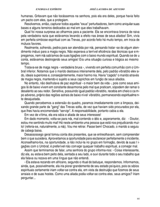 ENERGIA E ESPÍRITO                                        JOSÉ LACERDA DE AZEVEDO
                                      
humanas. Gritavam que n o toc ssemos na senhora, pois ela era deles, porque havia feito
                                                     
um pacto com eles, que a protegiam.
                                 
   Resolvemos, ent o, capturar todos aqueles exus perturbadores, bem como aniquilar suas
bases e alguns terreiros dedicados ao mal em que eles trabalhavam.
   Qual foi nossa surpresa ao olharmos para a paciente. Ela se encontrava branca de raiva
pela verdadeira razia que est vamos levando a efeito nas reas de seus aliados! Sim, vivia
                                                                                     
em perfeita simbiose espiritual com as Trevas, por acordo feito h muito tempo, em troca de            
m tuos favores.
  ¨
   Realmente, sofrendo, pedira para ser atendida por nós, pensando tratar -se de algum aten-
                                                                   
dimento inócuo para a magia negra. N o esperava a terrível efici ncia das t cnicas que e m-       ¤
pregamos, nem nós sabíamos de suas ligaç es com o baixo mundo espiritual. Quando se de u
                                                                              ¡            
conta, est vamos destroçando seus amigos! Era uma situaç o curiosa e tr gica ao mesmo
                                                                                                                           
tempo.                                                                                                                          £ 
                                                                                                                                ©
   Tratava-se de maga negra - verdadeira bruxa -, vivendo em perfeita comunh com o Um-                                   
bral inferior. Notamos que o marido destoava inteiramente dela, pelo padr o vibratório elev a-
do, ideais superiores e, conseqüentemente, maior harmo nia. Havia caçado o marido atrav s    
de magia negra, mantendo-o sujeito a seus caprichos em funç o de seus aliados.
                             
   No entanto, n o desfrutava de paz espiritual - o maior bem da vida -, pois como seus ami-
                  %9
gos l         ixo vivem em constante desarmonia pelo mal que praticam, só podem der ramar o
          ¢£¥6                                                                    
desalento ao seu redor. Sensitiva, possuindo igual padr o vibratório, recebia em cheio o ca m-
po adverso, próprio das regi es astrais de baixo nível vibratório, permanecendo espiritualme n-
                                         ¡
te desajustada.                                           
   Quando percebemos a extens o do quadro, paramos imediatamente com a limpeza, dei-
xando grande parte da gang das Trevas solta, de vez que haviam sido procurados por ela,
que lhes havia encomendado serviço. A responsabilidade, portanto cabia a ela.
   Em vez de vítima, ela era sócia e aliada de seus interesses!
   Em dado momento, volta-se para nós, mal contendo o ódio e, asperamente, diz: - Doutor,
estou me sentindo muito mal! H neste ambiente uma pessoa que est nos prejudicando mui-
                                                                                                             
to! (referia-se, naturalmente, a nós). Vou me retirar. Passe bem! Chocado, o marido a seguiu
de cabeça baixa.
   Desassossego geral tomou conta dos presentes, que se entreolhavam, sem compreender
bem o que sucedera. Aproveitamos a oportunidade para esclarecer perfeitamente o incidente.
                                                                                                                  ©£ 
Aconselhamo-los, na oportunidade, a n o incluí-la no grupo em formaç , devido às suas l i-
                                                             £ 
                                                             ©
gaç es com o Umbral; preferível n com eçar quaquer trabalho espiritual, a começar mal.
      ¡
   Assim que terminamos de falar, uma senhora do grupo informa-nos: - Coisa interessante,
diz ela, eu estava bem peito dela, sentada a seu lado, e ouvi durante todo o seu trabalho que
                                                                           
ela falava ou rezava em uma língua que n o entendi.
   - Ela estava rezando em africano, segundo o ritual do batuque, respondemos. Informamos,
ainda, que, possivelmente, ela iria piorar grandemente de seu estado psíquico, pois os sócios              
espirituais certamente iriam voltar-se contra ela, em vista da destruiç o que fizemos de seus
arraiais e de suas hostes. Como uma aliada podia voltar-se contra eles. seus amigos? Iriam
perguntar...




                                                                                                                                     44
 