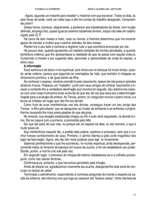 ENERGIA E ESPÍRITO                                                                 JOSÉ LACERDA DE AZEVEDO

    - Agora, aguarde um instante para recebei o material com que escrever. Todos os dias, às
seis horas da tarde, voc vai voltar aqui e dar-me contas do trabalho designado. Compreen-
                                                 ¤
deu bem?                                                                                                                                             
    Dessa forma, comecei, alegremente, a pertencer aos trabalhadores do Astral, com funç o                                         £ 
                                                                                                                                   ©
definida, emprego fixo, quase igual ao sistema trabalhista terreno, só que n falei em sal rio                                               
regido pela CLT!
    H cerca de dois meses e meio, mais ou menos, a freirinha determinou que me encarre-
        
gasse de estudar a mulher que o senhor atendeu h dois meses.                                  
    Plantei-me a seu lado e comecei a registrar tudo o que acontecia provocado por ela.
            © %
    H    ucos dias. quando apresentei um relatório completo de minhas atividades, a querida
benfeitora ordenou que lhe apresentasse a realidade do que se passa com aquela criatura.
                                                                      
Cumprindo a miss o e por sugest o dela, aproveitei a oportunidade da vinda do esposo, e
estou aqui.
    A Informaç o     @
    Essa senhora de baixo nível espiritual, pois iniciou-se no batuque h muito tempo, quan-                                
do ainda solteira, parece que seguindo as orientaç es da m e, que tamb m chegada ao               ¡
africanismo primitivo, e de igual estofo da filha.                                                                              
    Ao conhecer o esposo, resolveu prend -lo pelo casamento, apesar de n o possuir grandes
                                                                             ¤
atrativos físicos. Preparou um trabalho, junto com seus amigos do Umbral, fascinando o in-
                                                                                  
cauto e cortando-lhe a verdadeira destinaç o que d everia ter seguido. Seu destino era casar-                                                    
se com uma moça muitíssimo mais evoluída do que ela, de vez que essa era a determinaç o
                                              
traçada para a evoluç o de ambos. As Trevas, por m, co nseguiram truncar o plano inicial, e a
                                                                  
bruxa se instalou em lugar que n o lhe era devido
    Como fruto de suas interfer ncias nas leis divinas, conseguiu trazer um seu amigo das
                                                         ¤
Trevas - o filho perturbado- que se desajustou ao mudar de ambiente e ao enfrentar o próprio
Karma causando-lhe mais preocupaç es do que ale grias.
                                                                         ¡
    No entanto, sua atuaç o estabanada chegou ao fim e tudo ser reajustado, na devida fo r-                        
ma. Ele se casar com a primeira, a prometida pelo Alto.
                                 
    Sei que ela sair de sua vida, ou porque ele ir separar-se dela, ou ela morrer , o que
                                                                                                                                      
muito possível.
    Sua interfer ncia naquele dia, a pedido dela própria, acelerou o processo, sem que o s e-
                         ¤
nhor tivesse conhecimento do caso. Primeiro, o senhor libertou-o pelo corte magn tico dos
                                                              
laços de fascinaç o. Agora, ela n o tem mais poderes para laç -lo novamente.                                   
    Sabendo perfeitamente o que lhe aconteceu, no mundo espiritual, anda desesperada, per-
correndo todos os terreiros de batuque em busca de auxílio, a fim de restabelecer seu poder.
É tarde, por m, o mal foi coit ado pela raiz.
    Em segundo lugar, o processo do choque-de-retorno estabeleceu-se e a colheita prosse-
guir , como nas searas terrenas.
                                                                                                                       
    Confirmava-se, portanto, o que havíamos percebido pela intuiç o.
    Antes de afastar-se, agradecemos vivamente seu auxílio, desejando-lhe toda sorte de ven-
turas no campo do saber.
    Terminado o atendimento, respondendo a i meras perguntas do marido a respeito da sa-
                                                                                     £¦
                                                                                     ¨
¨ de da enferma, ele informou-nos que logo ao casarem ela botava cartas, tinha clientela de



                                                                                                                                                        47
 