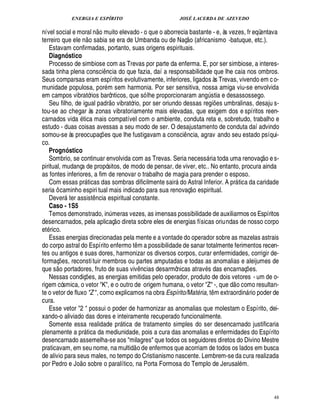 ENERGIA E ESPÍRITO                                                    JOSÉ LACERDA DE AZEVEDO
                                          £ 
                                          ©
nível social e moral n muito elevado - o que o aborrecia bastante - e, às vezes, fr eqüentava
                                                                                          
terreiro que ele n o sabia se era de Umbanda ou de Naç o (africanismo -batuque, etc.).
   Estavam confirmadas, portanto, suas origens espirituais.
   Diagnóstico
   Processo de simbiose com as Trevas por parte da enferma. E, por ser simbiose, a interes-
sada tinha plena consci cia do que fazia, daí a responsabilidade que lhe caia nos ombros.
                                                   ¤
                                                   ¦
Seus comparsas eram espíritos evolutivamente, inferiores, ligados às Trevas, vivendo em c o-
munidade populosa, por m sem harmonia. Por ser sensitiva, nossa amiga viu-se envolvida
em campos vibratórios barônticos, que só lhe proporcionaram ang stia e desassossego.
                                                        £ 
                                                        ©                                                ¨
   Seu filho, de igual padr vibratório, por ser oriundo dessas regi es umbralinas, desaju s-                     ¡
tou-se ao chegar às zonas vibratoriamente mais elevadas, que exigem dos e spíritos reen-
carnados vida tica mais compatível com o ambiente, conduta reta e, sobretudo, trabalho e
estudo - duas coisas avessas a seu modo de ser. O desajustamento de conduta daí advindo
somou-se às preocupaç es que lhe fustigavam a consci ncia, agrav ando seu estado psíqui-
                                               ¡                                     ¤
co.
   Prognóstico                                                                                                                        
   Sombrio, se continuar envolvida com as Trevas. Seria necess ria toda uma renovaç o e s-           
piritual, mudança de propósitos, de modo de pensar, de viver, etc.. No entanto, procura ainda
as fontes inferiores, a fim de renovar o trabalho de magia para prender o esposo.
   Com essas pr ticas das sombras dificilmente sair do Astral Inferior. A pr tica da caridade
                                                                                                                       
seria ô caminho espiri tual mais indicado para sua renovaç o espiritual.
   Dever ter assist ncia espiritual constante.
                                     ¤
   Caso - 1S5
   Temos demonstrado, in meras vezes, as imensas possibilidade de auxiliarmos os Espíritos
                                                          ¨
desencarnados, pela aplicaç o direta sobre eles de energias físicas oriundas de nosso corpo
et rico.
   Essas energias direcionadas pela mente e a vontade do operador sobre as mazelas astrais
do corpo astral do Espírito enfermo t m a possibilidade de sanar totalmente ferimentos recen-
                                                                      ¤
tes ou antigos e suas dores, harmonizar os diversos corpos, curar enfermidades, corrigir de-
formaç es, reconsti tuir membros ou partes amputadas e todas as anomalias e aleijumes de
     ¡ 
que s o portadores, fruto de suas viv cias desarmônicas atrav s das encarnaç es.
                                                                          ¦¤                                                    ¡
   Nessas condiç es, as energias emitidas pelo operador, produto de dois vetores - um de o-
                              ¡                                                                                       
rigem cósmica, o vetor K, e o outro de origem humana, o vetor Z -, que d o como resultan-
te o vetor de fluxo Z , como explicamos na obra Espírito/Mat ria, t m extraordin rio poder de  B           ¤               
cura.
   Esse vetor 2  possui o poder de harmonizar as anomalias que molestam o Espírito, dei-
xando-o aliviado das dores e inteiramente recuperado funcionalmente.
   Somente essa realidade pr tica de tratamento simples do ser desencarnado justificaria
                                                              
plenamente a pr tica da mediunidade, pois a cura das anomalias e enfermidades do Espírito
                      
desencarnado assemelha-se aos milagres que todos os seguidores diretos do Divino Mestre
                                                                   
praticavam, em seu nome, na multid o de enfermos que acorriam de todos os lados em busca
de alivio para seus males, no tempo do Cristianismo nascente. Lembrem-se da cura realizada
                 £©
por Pedro e J o sobre o paralítico, na Porta Formosa do Templo de Jerusal m.



                                                                                                                                         48
 