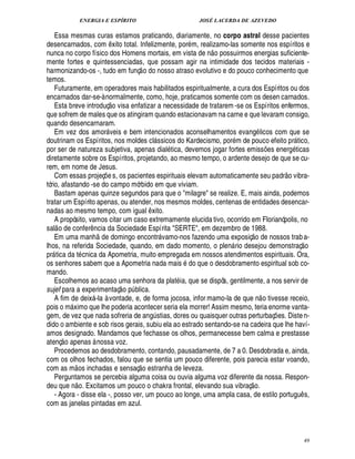 ENERGIA E ESPÍRITO                                     JOSÉ LACERDA DE AZEVEDO

    Essa mesmas curas estamos praticando, diariamente, no corpo astral desse pacientes
desencarnados, com xito total. Infelizmente, por m, realizamo-las somente nos espíritos e
                                          ¤                                           
nunca no corpo físico dos Homens mortais, em vista de n o possuirmos energias suficiente-
mente fortes e quintessenciadas, que possam agir na intimidade dos tecidos materiais -
                                                            
harmonizando-os -, tudo em funç o do nosso atraso evolutivo e do pouco conhecimento que
temos.
    Futuramente, em operadores mais habilitados espiritualmente, a cura dos Espíritos ou dos
encarnados dar-se-à normalmente, como, hoje, praticamos somente com os desen carnados.
                                              £ 
                                              ©
    Esta breve introduç visa enfatizar a necessidade de tratarem -se os Espíritos enfermos,
que sofrem de males que os atingiram quando estacionavam na carne e que levaram consigo,
quando desencarnaram.
    Em vez dos amor veis e bem intencionados aconselhamentos evang licos com que se
                                     
doutrinam os Espíritos, nos moldes cl ssicos do Kardecismo, por m de pouco efeito pr tico,
                                                                                                                          
por ser de natureza subjetiva, apenas dial tica, devemos jogar fortes emiss es energ ticas                     ¡
diretamente sobre os Espíritos, projetando, ao mesmo tempo, o ardente desejo de que se cu-
rem, em nome de Jesus.                                                                                                  
    Com essas projeç s, os pacientes espirituais elevam automaticamente seu padr o vibra-
                                    ¢£¡
tório, afastando -se do campo mórbido em que viviam.
    Bastam apenas quinze segundos para que o milagre se realize. E, mais ainda, podemos
tratar um Espírito apenas, ou atender, nos mesmos moldes, centenas de entidades desencar-
nadas ao mesmo tempo, com igual xito.                             ¤
    A propósito, vamos citar um caso extremamente elucida tivo, ocorrido em Florianópolis, no
      
sal o de confer ncia da Sociedade Espírita SERTE, em dezembro de 1988.
                                ¤                                                                    £ 
                                                                                                     ©
    Em uma manh de domingo encontr vamo-nos fazendo uma exposiç               nossos trab a-                 £¥
                                                                                                              ¢                     
lhos, na referida Sociedade, quando, em dado momento, o plen rio desejou demonstraç o      
pr tica da t cnica da Apometria, muito empregada em nossos atendimentos espirituais. Ora,
 
os senhores sabem que a Apometria nada mais do que o desdobramento espiritual sob co-
mando.
    Escolhemos ao acaso uma senhora da plat ia, que se dispôs, gentilmente, a nos servir de
                                                    
sujef para a experimentaç o p blica.                   ¨                                                   
    A fim de deix -la à vontade, e, de forma jocosa, infor mamo-la de que n o tivesse receio,
                              
pois o m ximo que lhe poderia acontecer seria ela morrer! Assim mesmo, teria enorme vanta-
               
gem, de vez que nada sofreria de ang stias, dores ou quaisquer outras perturbaç es. Diste n-
                                                                      ¨                                            ¡
dido o ambiente e sob risos gerais, subiu ela ao estrado sentando-se na cadeira que lhe haví-
amos designado. Mandamos que fechasse os olhos, permanecesse bem calma e prestasse
          
atenç o apenas à nossa voz.
    Procedemos ao desdobramento, contando, pausadamente, de 7 a 0. Desdobrada e, ainda,
com os olhos fechados, falou que se sentia um pouco diferente, pois parecia estar voando,
                                                           © £ 
com as m os inchadas e sensaç estranha de leveza.
    Perguntamos se percebia alguma coisa ou ouvia alguma voz diferente da nossa. Respon-
                                                                                                  
deu q        o. Excitamos um pouco o chakra frontal, elevando sua vibraç o.
             §%
             ¦ ¢
    - Agora - disse ela -, posso ver, um pouco ao longe, uma ampla casa, de estilo portugu s,                                  ¤
com as janelas pintadas em azul.



                                                                                                                                       49
 