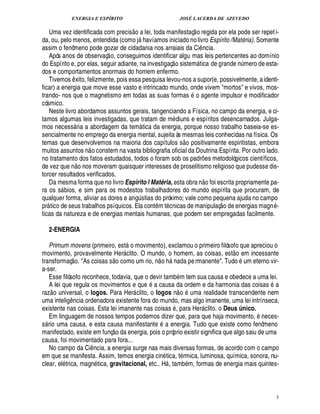 ENERGIA E ESPÍRITO                                                                                    JOSÉ LACERDA DE AZEVEDO
                                                                                 ©£                                             
   Uma vez identificada com precis         lei, toda manifestaç o regida por ela pode ser repet i-
                                                                                               
da, ou, pelo menos, entendida (como j        víamos iniciado no livro Espírito /Matéria). Somente
                                                                                       
                                                                                       
assim o fenômeno pode gozar de cidadania nos arraiais da Ci ncia.
                                                                                                                                             ¤
   Após anos de observaç o, conseguimos identificar algu mas leis pertencentes ao domínio                     £ 
                                                                                                              ©
do Espírito e, por elas, seguir adiante, na investigaç sistem tica de gran          mero de esta-                                                            ££¥
                                                                                                                                                              ¨ ¦ ¢
dos e comportamentos anormais do homem enfermo.
   Tivemos xito, felizmente, pois essa pesquisa levou-nos a supor(e, possivelmente, a identi-
                     ¤
ficar) a energia que move esse vasto e intrincado mundo, onde vivem mortos e vivos, mos-                                           ©
trando- nos que o magnetismo em todas as suas formas              agente impulsor e modificador
cósmico.
   Neste livro abordamos assuntos gerais, tangenciando a Física, no campo da energia, e ci-
tamos algumas leis investigadas, que tratam de m diuns e espíritos desencarnados. Julga-
mos necess ria a abordagem da tem tica da energia, porque nosso trabalho baseia-se es-
                                                                                          
sencialmente no emprego da energia mental, sujeita às mesmas leis conhecidas na física. Os                                 ©£ 
temas que desenvolvemos na maioria dos capítulos s positivamente espiritistas, embora
                                            
muitos assuntos n o constem na vasta bibliografia oficial da Doutrina Espírita. Por outro lado.
no tratamento dos fatos estudados, todos o foram sob os padr es metodológicos científicos,
                             ©£        ©                                                                                                         ¡
de vez que n       s moveram quaisquer interesses de proselitismo religioso que pudesse dis-
                                   ¦
torcer resultados verificados.                                                                                                                       £ 
                                                                                                                                                     ©
   Da mesma forma que no livro Espirito l Matéria, esta obra n foi escrita propriamente pa-
ra os s bios, e sim para os modestos trabalhadores do mundo espírita que procuram, de
             
qualquer forma, aliviar as dores e an stias do próximo; vale como pequena ajuda no campo
                                                                                     ¨!                                                                   
pr tico de seus trabalhos psíquicos. Ela cont m t cnicas de manipulaç o de energias magn -
     
ticas da natureza e de energias mentais humanas, que podem ser empregadas facilmente.

         2-ENERGIA
                                                                             ©
   Primum movens (primeiro, est movimento), exclamou o primeiro filósofo que apreciou o
                                                                                                                                                               
movimento, provavelmente Her clito. O mundo, o homem, as coisas, est o em incessante
                     © £                                                                                              
transformaç . As coisas s o como um rio, n o h          da pe rmanente. Tudo um eterno vir-                
                                                                                                             ¦
a-ser.
   Esse filósofo reconhece, todavia, que o devir tamb m tem sua causa e obedece a uma lei.
   A lei que regula os movimentos e qu a causa da ordem e da harmonia das coisas a
                                                                                               ¢                   
raz o universal, o logos. Para Her clito, o logos n o          ma realidade transcendente nem
                                                                                                                            #
                                                                                                                             
uma intelig ncia ordenadora existente fora do mundo, mas algo imanente, uma lei intrínseca,
                 ¤
existente nas coisas. Esta lei imanente nas coisas , para Her clito. o Deus único.                                                               
   Em linguagem de nossos tempos podemos dizer que, para que haja movimento, eces-                                                                                    ¦
s rio uma causa, e esta causa manifestant
                                                 a energia. Tudo que existe como fenômeno
                                                           ©£                                       $¢
manifestado, existe em funç      a energia, pois o próprio existir significa que algo saiu de uma
                                                                 ¥
causa, foi movimentado para fora...
   No campo da Ci ncia, a energia surge nas mais diversas formas, de acordo com o campo
                                               ¤
em que se manifesta. Assim, temos energia cin tica, t rmica, luminosa, química, sonora, nu-
clear, el trica, magn tica, gravitacional, etc.. H , tamb m, formas de energia mais quintes-             




                                                                                                                                                                           5
 