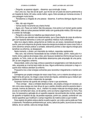 ENERGIA E ESPÍRITO                                                                                JOSÉ LACERDA DE AZEVEDO
                                                                                                                                      
   - Pergunte, se aparecer alg m, - dissemos -que construç o essa.
                                                                    %                                                                   B
   - Ouvi uma voz, mas n o sei de quem, que me diz ser um posto de socorro pertencente a
um hospital do Astral. Ah! estou vendo melhor, agora. Est cercada por in meras rvores. É                                                                     ¨   
uma paisagem muito bonita.
   - Percebemos a chegada de uma pessoa - dissemos. A senhora distingue algu m à sua
frente?               ©£ 
   - N o, n vejo ningu m.
   - Vamos excitar novamente seu chakra frontal.                                  
   - Agora, sim. Posso ver melhor! S o tr s pessoas. A do centro um homem gordo vestido
                                                                                     ¤ 9              
de m ico, ali s as outras pessoas tam m est o com guarda-pó de m ico. Ele me diz que
     ©   ¥£                                                                                                                                         ¥£
     diretor da Instituiç o.
   - Pergunte a ele sobre os trabalhos que desenvolvem na ilha.
   - Ele informa que atendem aos desencarnados; que a Casa disp e de corpo de enferma-                                                       ¡
gem com bastante elementos e conta com aparelhos m dicos muito sofisticados.
   Após ma is alguns relatos, perguntamos ao m ico se, por acaso, necessitavam de algum                      ¥£
auxílio, pois como dispomos de grande massa de energia acumulada em nosso corpo físico, e
como devemos sempre praticar a caridade, est vamos prontos a doar alguma energia para                    
beneficiar os enfermos, se desejassem.
   Neste momento, o diretor, por interm dio da m dium, respondeu rapidamente:
                                       
   - Meu caro, n o só temos necessidade da boa vontade de todos, por m, neste justo m o-                          ©%
mento, temos urg ncia de energias vitais, pois
                                           ¤        uco recebemos informe de que houve um          %                                                     
acidente, na Terra, onde um dos acidentados desencarnou pela amputaç o de uma perna.
Oh! J vem chegando o enfermo.
         
   Desacordado, sobre uma maça, entrava o paciente en sangüentado e com falta da perna d i-
reita, amputada ao nível de terço m io da coxa. Alguns enfermeiros conduziam a maça e n-
                                                                             £
                                                                             ¥
quanto dois m icos atendiam ao enfermo.
                                ¥£
   Propusemo-nos a doar energias suficientes para reconstituir integralmente o membro am-
putado.
   Começamos por projetar energias de nosso corpo físico, co m o m ximo de esforço e co n-                                                       
tagem lenta at quinze. Ao chegar a esse n mero de impulso, solicitamos que a m dium per-       ¨                  £ 
                                                                                                                  ©
guntasse ao m ico sobre o desenrolar da operaç .
                                 £
                                 ¥
   Surpresos ficamos nós quando ele começou a narrar o que acontecera.
   - Para começar - disse a entidade desencarnada-, ele projetou energia em excesso; po-                                £ 
                                                                                                                        ©
r m como essa energia era mais t nue do que o padr vibratório astral do paciente dese n-
                                                                         ¤                                                    
carnado, tivemos de adens -la, isto , interferir na coes o molecular da energia doada, que
                                                                                           
era de cor vermelha bem clara, cor de salm o, como se chama vulgarmente aí na Terra. Para
                                                               £ 
                                                               ©
isso, foi necess ria a aplicaç      m aparelho especial, de sconhecido dos mortais, esp cie
                                                                   4£¥
                                                                      ¢
de aparelho or-to dico de aço, de paredes espessas, por m oco, pesado, contendo em seu
interior aparelhos que modificam o campo magn tico da mat ria sobre a qual incidem.
                  
   Essa es cie de goteira estava aberta na parte superior, por onde a perna podia sair findo
o tratamento. Percebemos perfeitamente que, acima, à altura do joelho, acumul ava-se massa
                                                
di fana, de cor salm o, sobra da energia doada.
 




                                                                                                                                                                      50
 